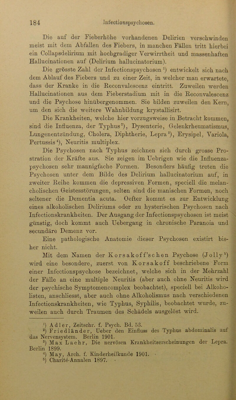 Die auf der Fieberhöhe vorhandenen Delirien verschwinden naeist mit dem Abfallen des Fiebers, in manchen Fällen tritt hierbei ein Collapsdelirium mit hochgradiger Verwirrtheit und massenhaften Hallucinationen auf (Delirium hallucinatorium). Die grösste Zahl der Infectionspsychosen *) entwickelt sich nach dem Ablauf des Fiebers und zu einer Zeit, in welcher man erwartete, dass der Kranke in die Reconvalescenz ein tritt. Zuweilen werden Hallucinationen aus dem Fieberstadium mit in die Reconvalescenz und die Psychose hinübergenommen. Sie bilden zuweilen den Kern, um den sich die weitere Wahnbildung krystallisirt. Die Krankheiten, welche hier vorzugsweise in Betracht kommen, sind die Influenza, der Typhus^), Dysenterie, Gelenkrheumatismus, Lungenentzündung, Cholera, Diphtherie, Lepra^), Erysipel, Variola, Pertussis‘‘), Neuritis multiplex. Die Psychosen nach Typhus zeichnen sich durch grosse Pro- stration der Kräfte aus. Sie zeigen im Uebrigen wie die Influenza- psychosen sehr mannigfache Formen. Besonders häuflg treten die Psychosen unter dem Bilde des Delirium hallucinatorium auf, in zweiter Reihe kommen die depressiven Formen, speciell die melan- cholischen Geistesstörungen, selten sind die manischen Formen, noch seltener die Dementia acuta. Oefter kommt es zur Entwicklung eines alkoholischen Deliriums oder zu hysterischen Psychosen nach Infectionskrankheiten. Der Ausgang der Infectionspsychosen ist meist \ günstig, doch kommt auch Uebergang in chronische Paranoia und secimdäre Demenz vor. Eine pathologische Anatomie dieser Psychosen existirt bis- her nicht. Mit dem Namen der Korsakoff’schen Psychose (Jolly®) wird eine besondere, zuerst von Korsakoff beschriebene Form einer Infectionspsychose bezeichnet, welche sich in der Mehrzahl der Fälle an eine multiple Neuritis (aber auch ohne Neuritis wird der psychische Symptomencomplex beobachtet), speciell bei Alkoho- ■ listen, anschliesst, aber auch ohne Alkoholismus nach verschiedenen Infectionskrankheiten, wie Typhus, Syphihs, beobachtet wurde, zu- weilen auch durch Traumen des Schädels ausgelöst wird. Adler, Zeitschr. f. Psych. Bd. 53. _ ^ Friedländer, Ueber den Einfluss des Typhus abdominalis aul das Nervensystem. Berlin 1901. _ Max Laehr, Die nervösen Krankheitserscheinungen der Lepra. Berlin 1899. f fl May, Arch. f. Kinderheilkunde 1901. ; fl Charite-Annalen 1897.