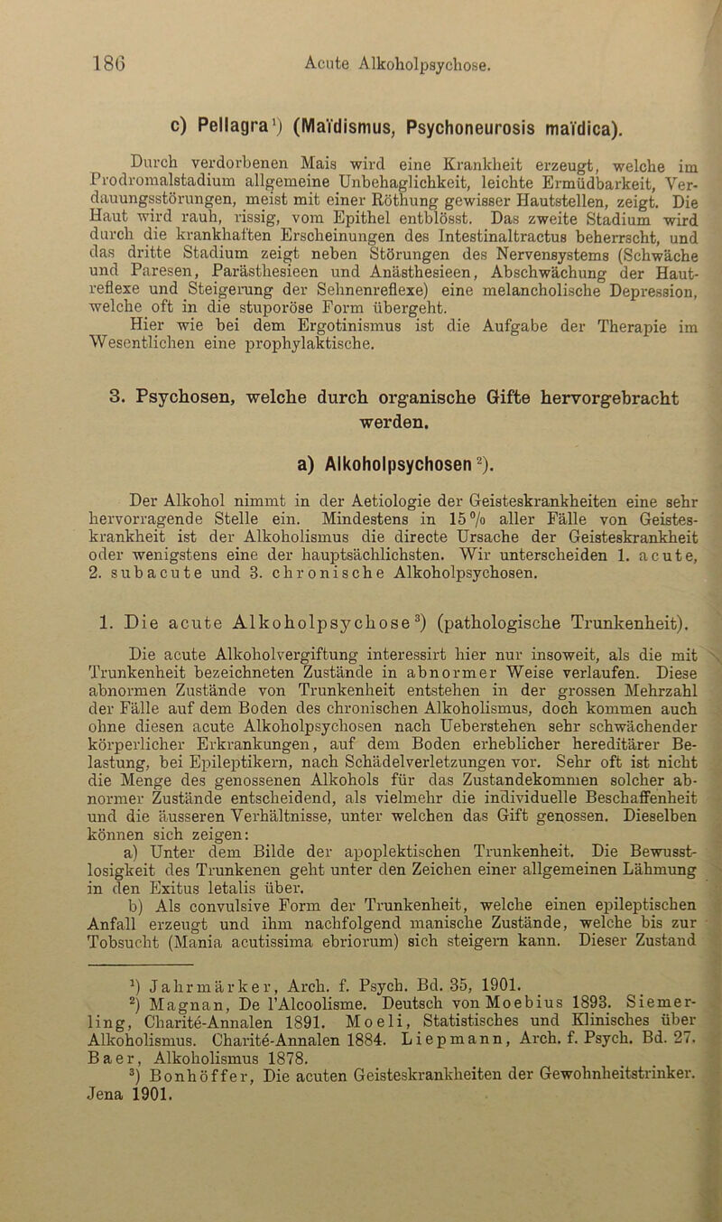 c) Pellagra^) (WlaVdismus, Psychoneurosis maidica). Durch verdorbenen Mais wird eine Krankheit erzeugt, welche im Prodromalstadium allgemeine Unbehaglichkeit, leichte Ermüdbarkeit, Ver- dauungsstörungen, meist mit einer Röthung gewisser Hautstellen, zeigt. Die Haut wird rauh, rissig, vom Epithel entblösst. Das zweite Stadium wird durch die krankhaften Erscheinungen des Intestinaltractus beherrscht, und das dritte Stadium zeigt neben Störungen des Nervensystems (Schwäche und Paresen, Parästhesieen und Anästhesieen, Abschwächung der Haut- reflexe und Steigerung der Sehnenreflexe) eine melancholische Depression, welche oft in die stuporöse Form übergeht. Hier wie bei dem Ergotinismus ist die Aufgabe der Therapie im Wesentlichen eine prophylaktische. 3. Psychosen, welche durch organische Gifte hervorgebracht werden. a) Alkoholpsychosen ^). Der Alkohol nimmt in der Aetiologie der Geisteskrankheiten eine sehr hervorragende Stelle ein. Mindestens in 15 % aller Fälle von Geistes- krankheit ist der Alkoholismus die directe Ursache der Geisteskrankheit oder wenigstens eine der hauptsächlichsten. Wir unterscheiden 1. acute, 2. subacute und 3. chronische Alkoholpsychosen. 1. Die acute Alkoholpsychose(pathologische Trunkenheit). Die acute Alkoholvergiftung interessirt hier nur insoweit, als die mit Trunkenheit bezeichneten Zustände in abnormer Weise verlaufen. Diese abnormen Zustände von Trunkenheit entstehen in der grossen Mehrzahl der Fälle auf dem Boden des chronischen Alkoholismus, doch kommen auch ohne diesen acute Alkoholpsychosen nach Ueberstehen sehr schwächender körperlicher Erkrankungen, auf dem Boden erheblicher hereditärer Be- lastung, bei Epilej)tikern, nach Schädelverletzungen vor. Sehr oft ist nicht die Menge des genossenen Alkohols für das Zustandekommen solcher ab- normer Zustände entscheidend, als vielmehr die individuelle BeschaflFenheit und die äusseren Verhältnisse, unter welchen das Gift genossen. Dieselben können sich zeigen: a) Unter dem Bilde der apoplektischen Trunkenheit. Die Bewusst- losigkeit des Trunkenen geht unter den Zeichen einer allgemeinen Lähmung in den Exitus letalis über. b) Als convulsive Form der Trunkenheit, welche einen epileptischen Anfall erzeugt und ihm nachfolgend manische Zustände, welche bis zur Tobsucht (Mania acutissima ebriorum) sich steigern kann. Dieser Zustand ’) Jahrmärker, Arch. f. Psych. Bd. 35, 1901. Magnan, De FAlcoolisme. Deutsch vonMoebius 1893. Siemer- ling, Charite-Annalen 1891. Moeli, Statistisches und Klinisches über Alkoholismus. Charite-Annalen 1884. Liepmann, Arch. f. Psych. Bd. 27. Baer, Alkoholismus 1878. Bonhöffer, Die acuten Geisteskrankheiten der Gewohnheitstrinker. Jena 1901.