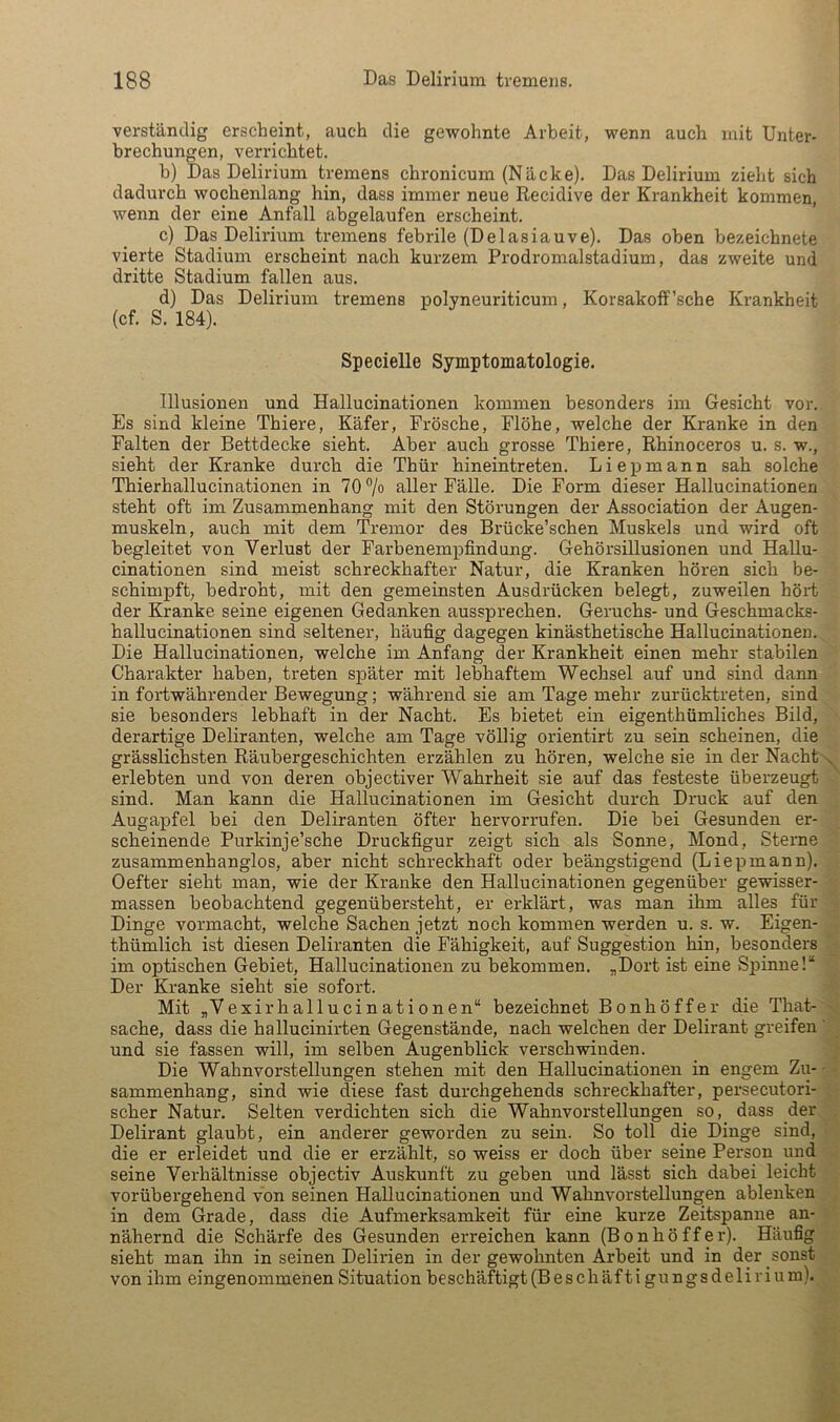 verständig erscheint, auch die gewohnte Arbeit, wenn auch mit Unter- brechungen, verrichtet. b) Das Delirium tremens chronicum (Näcke). Das Delirium zieht sich dadurch wochenlang hin, dass immer neue Recidive der Krankheit kommen, wenn der eine Anfall abgelaufen erscheint. c) Das Delirium tremens febrile (Delasiauve). Das oben bezeichnete vierte Stadium erscheint nach kurzem Prodromalstadium, das zweite und dritte Stadium fallen aus. d) Das Delirium tremens polyneuriticum, Korsakoff'sehe Krankheit (cf. S. 184). Specielle Symptomatologie. Illusionen und Hallucinationen kommen besonders im Gesicht vor. Es sind kleine Thiere, Käfer, Frösche, Flöhe, welche der Kranke in den Falten der Bettdecke sieht. Aber auch grosse Thiere, Rhinoceros u. s. w., sieht der Kranke durch die Thür hineintreten. Diepmann sah solche Thierhallucinationen in 70 ®/o aller Fälle. Die Form dieser Hallucinationen steht oft im Zusammenhang mit den Störungen der Association der Augen- muskeln, auch mit dem Tremor des Brücke’schen Muskels und wird oft begleitet von Verlust der Farbenempfindung. Gehörsillusionen und Hallu- cinationen sind meist schreckhafter Natur, die Kranken hören sich be- schimpft, bedroht, mit den gemeinsten Ausdrücken belegt, zuweilen hört der Kranke seine eigenen Gedanken aussprechen. Geruchs- und Geschmacks- hallucinationen sind seltener, häufig dagegen kinästhetische Hallucinationen. Die Hallucinationen, welche im Anfang der Krankheit einen mehr stabilen Charakter haben, treten später mit lebhaftem Wechsel auf und sind dann in fortwährender Bewegung; während sie am Tage mehr zurücktreten, sind sie besonders lebhaft in der Nacht. Es bietet ein eigenthümliches Bild, derartige Deliranten, welche am Tage völlig orientirt zu sein scheinen, die grässlichsten Räubergeschichten erzählen zu hören, welche sie in der Nacht erlebten und von deren objectiver Wahrheit sie auf das festeste überzeugt sind. Man kann die Hallucinationen im Gesicht durch Druck auf den Augapfel hei den Deliranten öfter hervorrufen. Die bei Gesunden er- scheinende Purkinje’sche Druckfigur zeigt sich als Sonne, Mond, Sterne zusammenhanglos, aber nicht schreckhaft oder beängstigend (Liepmann). Oefter sieht man, wie der Kranke den Hallucinationen gegenüber gewisser- massen beobachtend gegenübersteht, er erklärt, was man ihm alles für \ Dinge Vormacht, welche Sachen jetzt noch kommen werden u. s. w. Eigen- thümlich ist diesen Deliranten die Fähigkeit, auf Suggestion hin, besonders im optischen Gebiet, Hallucinationen zu bekommen. „Dort ist eine Spinne!“ Der Kranke sieht sie sofort. Mit „Vexirhallucinationen“ bezeichnet Bonhöffer die ThaU Sache, dass die hallucinirten Gegenstände, nach welchen der Delirant greifen und sie fassen will, im selben Augenblick verschwinden. Die Wahnvorstellungen stehen mit den Hallucinationen in engem Zu- sammenhang, sind wie diese fast durchgehends schreckhafter, persecutori- scher Natur. Selten verdichten sich die Wahnvorstellungen so, dass der Delirant glaubt, ein anderer geworden zu sein. So toll die Dinge sind, die er erleidet und die er erzählt, so weiss er doch über seine Person und seine Verhältnisse objectiv Auskunft zu geben und lässt sich dabei leicht vorübergehend von seinen Hallucinationen und Wahnvorstellungen ablenken in dem Grade, dass die Aufmerksamkeit für eine kurze Zeitspanne an- nähernd die Schärfe des Gesunden erreichen kann (B o n h ö f f e r). Häufig sieht man ihn in seinen Delirien in der gewohnten Arbeit und in der sonst von ihm eingenommenen Situation beschäftigt (Beschäftigungsdelirium). .;t :\ fl