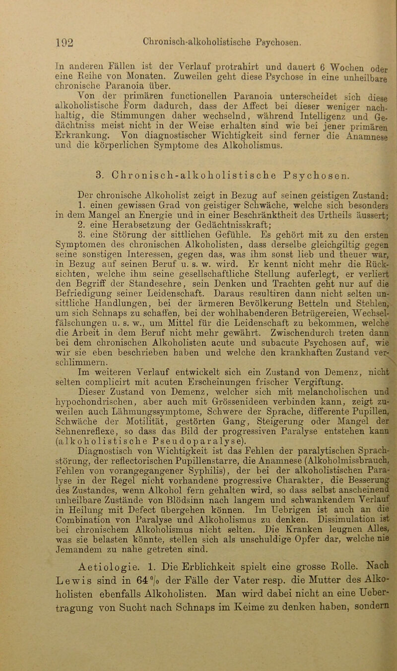 In anderen Fällen ist der Verlauf protrahirt und dauert 6 Wochen oder eine Reihe von Monaten. Zuweilen geht diese Psychose in eine unheilbare chronische Paranoia über. Von der primären functioneilen Paranoia unterscheidet sich diese alkoholistische Form dadurch, dass der AfFect bei dieser weniger nach- haltig, die Stimmungen daher wechselnd, während Intelligenz und Ge- dächtniss meist nicht in der Weise erhalten sind wie bei jener primären Erkrankung. Von diagnostischer Wichtigkeit sind ferner die Anamnese und die körperlichen Symptome des Alkoholismus. 3. Chronisch-alkoliolistisclie Psychosen. Der chronische Alkoholist zeigt in Bezug auf seinen geistigen Zustand: 1. einen gewissen Grad von geistiger Schwäche, welche sich besonders in dem Mangel an Energie und in einer Beschränktheit des Urtheils äussert; 2. eine Herabsetzung der Gedächtnisskraft; 3. eine Störung der sittlichen Gefühle. Es gehört mit zu den ersten Symptomen des chronischen Alkoholisten, dass derselbe gleichgiltig gegen seine sonstigen Interessen, gegen das, was ihm sonst lieb und theuer war, in Bezug auf seinen Beruf u. s. w. wird. Er kennt nicht mehr die Rück- sichten, welche ihm seine gesellschaftliche Stellung auferlegt, er verliert den Begriff der Standesehre, sein Denken und Trachten geht nur auf die Befriedigung seiner Leidenschaft. Daraus resultiren dann nicht selten un- sittliche Handlungen, bei der ärmeren Bevölkerung Betteln und Stehlen, um sich Schnaps zu schaffen, bei der wohlhabenderen Betrügereien, Wecksel- fälschungen u. s. w., um Mittel für die Leidenschaft zu bekommen, welche die Arbeit in dem Beruf nicht mehr gewährt. Zwischendurch treten dann bei dem chronischen Alkoholisten acute und subacute Psychosen auf, wie wir sie eben beschrieben haben und welche den krankhaften Zustand ver- schlimmern. Im weiteren Verlauf entwickelt sich ein Zustand von Demenz, nicht selten complicirt mit acuten Erscheinungen frischer Vergiftung. Dieser Zustand von Demenz, welcher sich mit melancholischen und hypochondrischen, aber auch mit Grössenideen verbinden kann, zeigt zu- weilen auch Lähmungssymptome, Schwere der Sprache, differente Pupillen, Schwäche der Motilität, gestörten Gang, Steigerung oder Mangel der Sehnenreflexe, so dass das Bild der progressiven Paralyse entstehen kann (alkoholistische Pseudoparalyse). Diagnostisch von Wichtigkeit ist das Fehlen der paralytischen Sprach- störung, der reflectorischen Pupillenstarre, die Anamnese (Alkoholmissbrauch, Fehlen von vorangegangener Syphilis), der bei der alkoholistischen Para- lyse in der Regel nicht vorhandene progressive Charakter, die Besserung, des Zustandes, wenn Alkohol fern gehalten wird, so dass selbst anscheinend unheilbare Zustände von Blödsinn nach langem und schwankendem Verlauf in Heilung mit Defect übergehen können. Im Uebrigen ist auch an (Re Combination von Paralyse und Alkoholismus zu denken. Dissimulation ist bei chronischem Alkoholismus nicht selten. Die Kranken leugnen Alles, was sie belasten könnte, stellen sich als unschuldige Opfer dar, welche nie Jemandem zu nahe getreten sind. Aetiologie. 1. Die Erblichkeit spielt eine grosse Polle. Nach Lewis sind in 64®|o der Fälle der Vater resp. die Mutter des Alko- holisten ebenfalls Alkoholisten. Man wird dabei nicht an eine Ueber- tragung von Sucht nach Schnaps im Keime zu denken haben, sondern