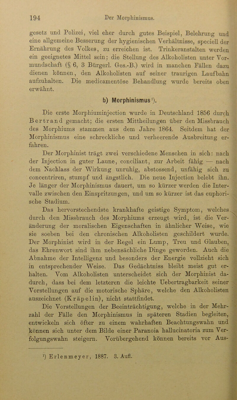 gesetz und Polizei, viel eher durch gutes Beispiel, Belehrung und eine allgemeine Besserung der hygienischen Verhältnisse, speciell der Ernährung des Volkes, zu erreichen ist. Trinkeranstalten werden ein geeignetes Mittel sein; die Stellung des Alkoholisten unter Vor- mundschaft (§ 6, 3 Bürgerl. Ges.-B.) wird in manchen Fällen dazu dienen können, den Alkoholisten auf seiner traurigen Laufbahn aufzuhalten. Die medicamentöse Behandlung wurde bereits oben erwähnt. b) Morphinismus^). Die erste Morphiuminjection wurde in Deutschland 1856 durch Bertrand gemacht; die ersten Mittheilungen über den Missbrauch des Morphiums stammen aus dem Jahre 1864. Seitdem hat der Morphinismus eine schreckliche und verheerende Ausbreitung er- fahren. Der Morphinist trägt zwei verschiedene Menschen in sich: nach der Injection in guter Laune, conciliant, zur Arbeit fähig — nach dem Nachlass der Wirkung unruhig, abstossend, unfähig sich zu concentriren, stumpf und ängstlich. Die neue Injection belebt ihn. Je länger der Morphinismus dauert, um so kürzer werden die Inter- valle zwischen den Einspritzungen, und um so kürzer ist das euphori- sche Stadium, Das hervorstechendste krankhafte geistige Symptom, welches- durch den Missbrauch des Morphiums erzeugt wird, ist die Ver- ' änderung der moralischen Eigenschaften in ähnlicher Weise, wie sie soeben bei den chronischen Alkoholisten geschildert wurde. Der Morphinist wird in der Eegel ein Lump, Treu und Glauben, das Ehrenwort sind ihm nebensächliche Dinge geworden. Auch die Abnahme der Intelligenz und besonders der Energie vollzieht sich in entsprechender Weise. Das Gedächtniss bleibt meist gut er- y halten. Vom Alkoholisten unterscheidet sich der Morphinist da- ; durch, dass bei dem letzteren die leichte Uebertragbarkeit seiner -J Vorstellungen auf die motorische Sphäre, welche den Alkoholisten 1 auszeichnet (Kräpelin), nicht stattfindet. Die Vorstellungen der Beeinträchtigung, welche in der Mehi’- S zahl der Fälle den Morphinismus in späteren Stadien begleiten, H entwickeln sich öfter zu einem wahrhaften Beachtungswahn und können sich unter dem Bilde einer Paranoia hallucinatoria zum Ver- folgungswahn steigern. Vorübergehend können bereits vor Aus- ^Erlenmeyer, 1887. 3. Aufi.