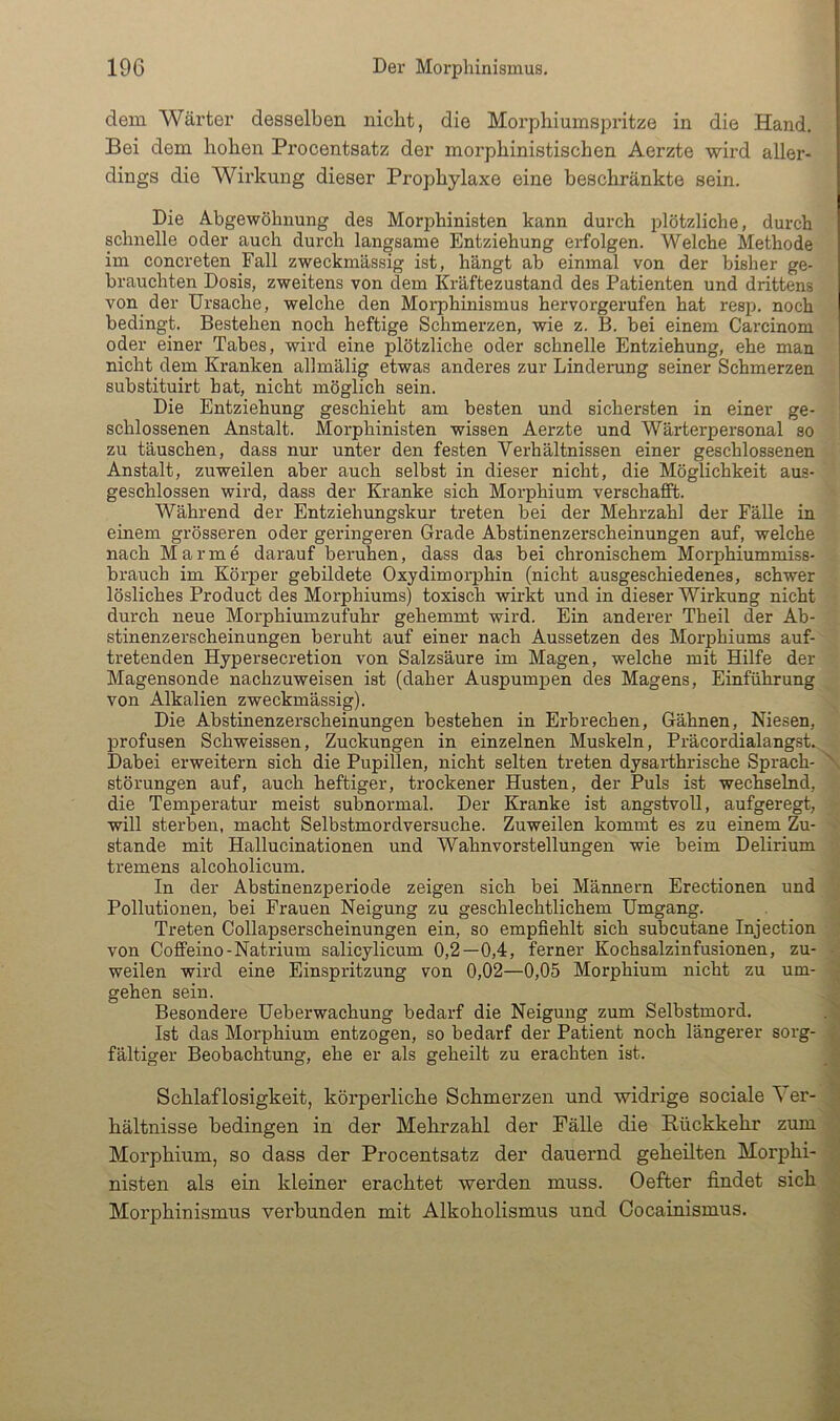 dem Wärter desselben nicht, die Morphiumspritze in die Hand. Bei dem hohen Procentsatz der morphinistischen Aerzte wird aller- dings die Wirkung dieser Prophylaxe eine beschränkte sein. Die Abgewöhnung des Morphinisten kann durch plötzliche, durch schnelle oder auch durch langsame Entziehung erfolgen. Welche Methode im concreten Fall zweckmässig ist, hängt ab einmal von der bisher ge- brauchten Dosis, zweitens von dem Kräftezustand des Patienten und drittens von der Ursache, welche den Morphinismus hervorgerufen hat resp. noch bedingt. Bestehen noch heftige Schmerzen, wie z. B. bei einem Carcinom oder einer Tabes, wird eine plötzliche oder schnelle Entziehung, ehe man nicht dem Kranken allmälig etwas anderes zur Linderung seiner Schmerzen substituirt bat, nicht möglich sein. Die Entziehung geschieht am besten und sichersten in einer ge- schlossenen Anstalt. Morphinisten wissen Aerzte und Wärterpersonal so zu täuschen, dass nur unter den festen Verhältnissen einer geschlossenen Anstalt, zuweilen aber auch selbst in dieser nicht, die Möglichkeit aus- geschlossen wird, dass der Kranke sich Morphium verschafft. Während der Entziehungskur treten bei der Mehrzahl der Fälle in einem grösseren oder geringeren Grade Abstinenzerscheinungen auf, welche nach Marme darauf beruhen, dass das bei chronischem Morphiummiss- brauch im Körper gebildete Oxydimorphin (nicht ausgeschiedenes, schwer lösliches Product des Morphiums) toxisch wirkt und in dieser Wirkung nicht durch neue Morphiumzufuhr gehemmt wird. Ein anderer Theil der Ab- stinenzerscheinungen beruht auf einer nach Aussetzen des Morphiums auf- tretenden Hypersecretion von Salzsäure im Magen, welche mit Hilfe der Magensonde nachzuweisen ist (daher Auspumpen des Magens, Einführung von Alkalien zweckmässig). Die Abstinenzerscheinungen bestehen in Erbrechen, Gähnen, Niesen, 23rofusen Schweissen, Zuckungen in einzelnen Muskeln, Präcordialangst. Dabei erweitern sich die Pupillen, nicht selten treten dysarthrische Sprach- störungen auf, auch heftiger, trockener Husten, der Puls ist wechselnd, die Temperatur meist subnormal. Der Kranke ist angstvoll, aufgeregt, will sterben, macht Selbstmordversuche. Zuweilen kommt es zu einem Zu- stande mit Hallucinationen und Wahnvorstellungen wie beim Delirium tremens alcoholicum. In der Abstinenzperiode zeigen sich bei Männern Erectionen und Pollutionen, bei Frauen Neigung zu geschlechtlichem Umgang. Treten Collapserscheinungen ein, so empfiehlt sich subcutane Injection von Coffeino-Natrium salicylicum 0,2—0,4, ferner Kochsalzinfusionen, zu- weilen wird eine Einspritzung von 0,02—0,05 Morphium nicht zu um- gehen sein. Besondere Ueberwachung bedarf die Neigung zum Selbstmord. Ist das Morphium entzogen, so bedarf der Patient noch längerer sorg- fältiger Beobachtung, ehe er als geheilt zu erachten ist. Schlaflosigkeit, körperliche Schmerzen und widrige sociale ^ er- hältnisse bedingen in der Mehrzahl der Fälle die Rückkehr zum Morphium, so dass der Procentsatz der dauernd geheilten Morphi- nisten als ein kleiner erachtet werden muss. Oefter findet sich Morphinismus verbunden mit Alkoholismus und Cocainismus. \ U H I