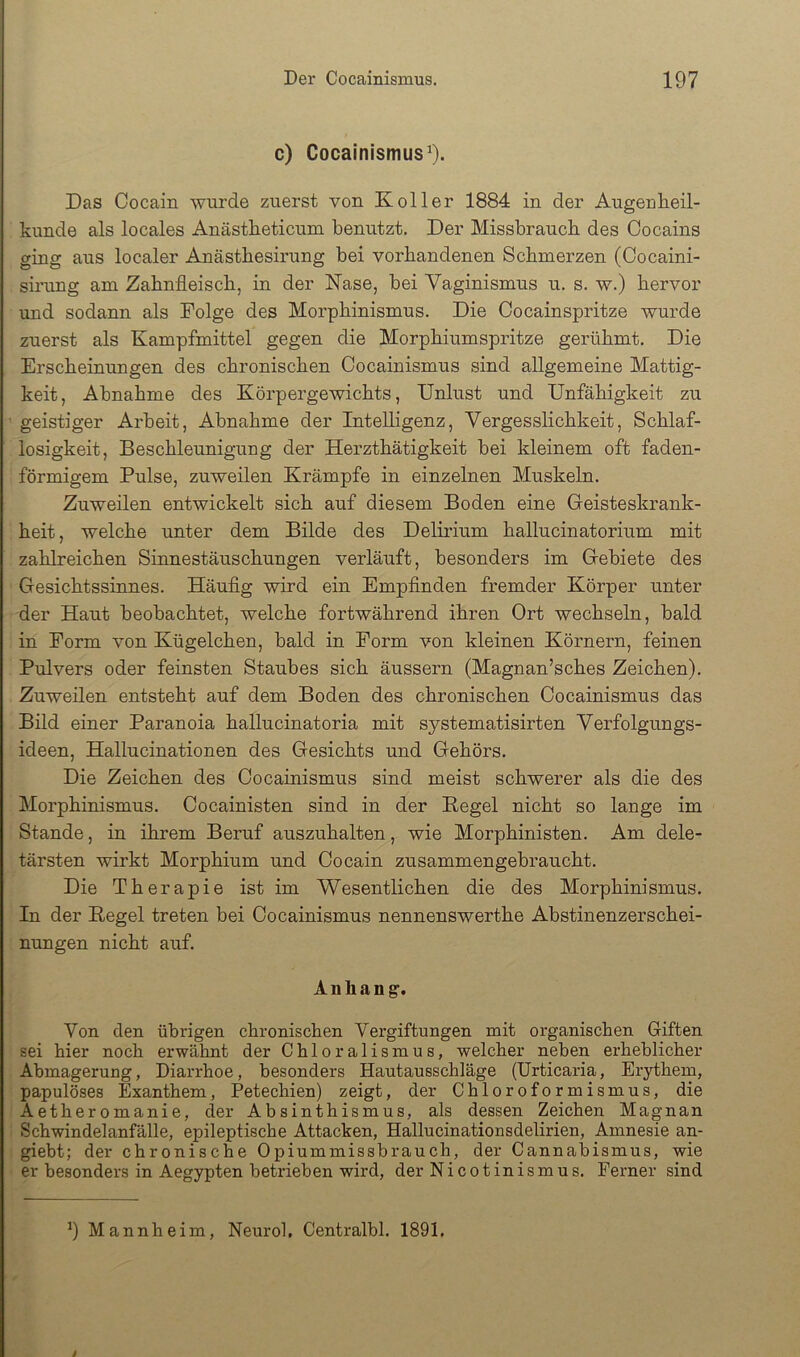 c) Cocainismus^. Das Cocain wurde zuerst von Koller 1884 in der Augenheil- kunde als locales Anästheticum benutzt. Der Missbrauch des Cocains ging aus localer Anästbesirung bei vorhandenen Schmerzen (Cocaini- sinmg am Zahnfleisch, in der Nase, hei Vaginismus u. s. w.) hervor und sodann als Folge des Morphinismus. Die Cocainspritze wurde zuerst als Kampfmittel gegen die Morphiumspritze gerühmt. Die Erscheinungen des chronischen Cocainismus sind allgemeine Mattig- keit, Abnahme des Körpergewichts, Unlust und Unfähigkeit zu geistiger Arbeit, Abnahme der Intelligenz, Vergesslichkeit, Schlaf- losigkeit, Beschleunigung der Herzthätigkeit hei kleinem oft faden- förmigem Pulse, zuweilen Krämpfe in einzelnen Muskeln. Zuweilen entwickelt sich auf diesem Boden eine Geisteskrank- heit , welche unter dem Bilde des Delirium hallucinatorium mit zahlreichen Sinnestäuschungen verläuft, besonders im Gebiete des Gesichtssinnes. Häuflg wird ein Empflnden fremder Körper unter der Haut beobachtet, welche fortwährend ihren Ort wechseln, bald in Form von Kügelchen, bald in Form von kleinen Körnern, feinen Pulvers oder feinsten Staubes sich äussern (Magnan’sches Zeichen). Zuweilen entsteht auf dem Boden des chronischen Cocainismus das Bild einer Paranoia hallucinatoria mit systematisirten Verfolgungs- ideen, Hallucinationen des Gesichts und Gehörs. Die Zeichen des Cocainismus sind meist schwerer als die des Morphinismus. Cocainisten sind in der Kegel nicht so lange im Stande, in ihrem Beruf auszuhalten, wie Morphinisten. Am dele- tärsten wirkt Morphium und Cocain zusammengebraucht. Die Therapie ist im Wesentlichen die des Morphinismus. In der Kegel treten bei Cocainismus nennenswerthe Abstinenzerschei- nungen nicht auf. Anhang’. Von den übrigen chronischen Vergiftungen mit organischen Giften sei hier noch erwähnt der Chloralismus, welcher neben erheblicher Abmagerung, Diarrhoe, besonders Hautausschläge (Urticaria, Erythem, papulöses Exanthem, Petechien) zeigt, der Chloroformismus, die Aether0manie, der Absinthismus, als dessen Zeichen Magnan Schwindelanfälle, epileptische Attacken, Hallucinationsdelirien, Amnesie an- giebt; der chronische Opiummissbrauch, der Cannabismus, wie er besonders in Aegypten betrieben wird, der Nicotinismus. Ferner sind 9 Mannheim, Neurol, Centralbl. 1891.