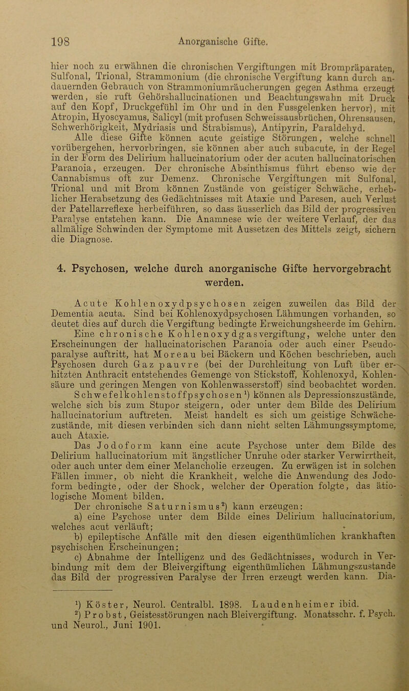 hier noch zu erwähnen die chronischen Vergiftungen mit Brompräparaten, Sulfonal, Trional, Strammonium (die chronische Vergiftung kann durch an- dauernden Gebrauch von Strammoniumräucherungen gegen Asthma erzeugt werden, sie ruft Gehörshallucinationen und Beachtungswahn mit Druck auf den Kopf, Druckgefühl im Ohr und in den Fussgelenken hervor), mit Atropin, Hyoscyamus, Salicyl (mit profusen Schweissausbrüchen, Ohrensausen, Schwerhörigkeit, Mydriasis und Strabismus), Antipyrin, Paraldehyd. Alle diese Gifte können acute geistige Störungen, welche schnell vorübergehen, hervorbringen, sie können aber auch subacute, in der Regel in der Form des Delirium hallucinatorium oder der acuten hallucinatorischen Paranoia, erzeugen. Der chronische Absinthismus führt ebenso wie der Cannabismus oft zur Demenz. Chronische Vergiftungen mit Sulfonal, Trional und mit Brom können Zustände von geistiger Schwäche, erheb- licher Herabsetzung des Gedächtnisses mit Ataxie und Paresen, auch Verlust der Patellarreflexe herbeiführen, so dass äusserlich das Bild der progressiven Paralyse entstehen kann. Die Anamnese wie der weitere Verlauf, der das allmälige Schwinden der Symptome mit Aussetzen des Mittels zeigt; sichern die Diagnose. 4. Psychosen, welche durch anorganische Gifte hervorgebracht werden. Acute Kohlenoxydpsychosen zeigen zuweilen das Bild der Dementia acuta. Sind bei Kohlenoxydpsychosen Lähmungen vorhanden, so deutet dies auf durch die Vergiftung bedingte Erweichungsheerde im Gehirn. Eine chronische Kohlenoxydgas Vergiftung, welche unter den Erscheinungen der hallucinatorischen Paranoia oder auch einer Pseudo- paralyse auftritt, hat Moreau bei Bäckern und Köchen beschrieben, auch Psychosen durch Gaz pauvre (bei der Durchleitung von Luft über er- . hitzten Anthracit entstehendes Gemenge von Stickstoff, Kohlenoxyd, Kohlen- säure und geringen Mengen von Kohlenwasserstoff) sind beobachtet worden. Schwefelkohlenstoffpsychosen 9 können als Depressionszustände, welche sich bis zum Stupor steigern, oder unter dem Bilde des Delirium hallucinatorium auftreten. Meist handelt es sich um geistige Schwäche- ■ Zustände, mit diesen verbinden sich dann nicht selten Lähmungssymptome, auch Ataxie. Das Jodoform kann eine acute Psychose unter dem Bilde des Delirium hallucinatorium mit ängstlicher Unruhe oder starker Verwirrtheit, oder auch unter dem einer Melancholie erzeugen. Zu erwägen ist in solchen Fällen immer, ob nicht die Krankheit, welche die Anwendung des Jodo- • form bedingte, oder der Shock, welcher der Operation folgte, das ätio- logische Moment bilden. • f Der chronische Saturnismus9 kann erzeugen: '\ a) eine Psychose unter dem Bilde eines Delirium hallucinatorium, . welches acut verläuft; • v- b) epileptische Anfälle mit den diesen eigenthümlichen ki'ankhaften A psychischen Erscheinungen; c) Abnahme der Intelligenz und des Gedächtnisses, wodurch in Ver- bindung mit dem der Bleivergiftung eigenthümlichen Lähmungszustande - das Bild der ijrogressiven Paralyse der Irren erzeugt werden kann. Dia- 9 Köster, Neurol. Centralbl. 1898. Landen heim er ibid. ' ^) Probst, Geistesstörungen nach Bleivergiftung. Monatsschr. f. Psych. und Neurol., Juni 1901. • i,'