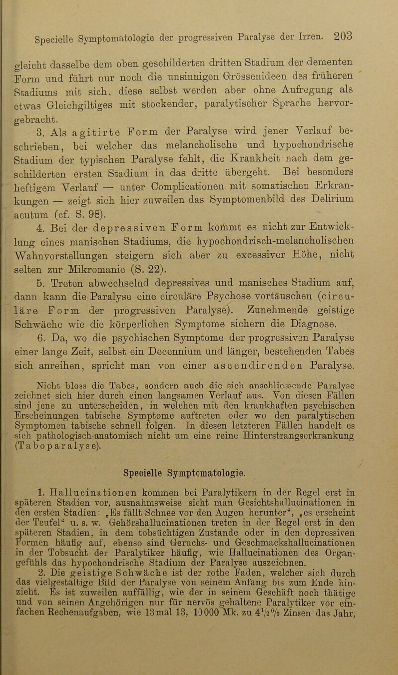 o-leicht dasselbe dem oben geschilderten dritten Stadium der dementen Form und führt nur noch die unsinnigen Grössenideen des früheren Stadiums mit sich, diese selbst werden aber ohne Aufregung als etwas Gleichgiltiges mit stockender, paralytischer Sprache hervor- gebracht. 3. Als agitirte Form der Paralyse wird jener Verlauf be- schrieben, bei welcher das melancholische und hypochondrische Stadium der typischen Paralyse fehlt, die Krankheit nach dem ge- schilderten ersten Stadium in das dritte übergeht. Bei besonders heftigem Verlauf — unter Complicationen mit somatischen Erkran- kungen — zeigt sich hier zuweilen das Symptomenbild des Delirium acutum (cf. S. 98). 4. Bei der depressiven Form koihmt es nicht zur Entwick- lung eines manischen Stadiums, die hypochondrisch-melancholischen Wahnvorstellungen steigern sich aber zu excessiver Höhe, nicht selten zur Mikromanie (S. 22). 5. Treten abwechselnd depressives und manisches Stadium auf, dann kann die Paralyse eine circulare Psychose Vortäuschen (circu- lare Form der progressiven Paralyse). Zunehmende geistige Schwäche wie die körperlichen Sj^mptome sichern die Diagnose. 6. Da, wo die psychischen Symptome der progressiven Paralyse einer lange Zeit, selbst ein Decennium und länger, bestehenden Tabes sich anreihen, spricht man von einer ascendirenden Paralyse. Nicht bloss die Tabes, sondern auch die sich anschliessende Paralyse zeichnet sich hier durch einen langsamen Verlauf aus. Von diesen Fällen sind jene zu unterscheiden, in welchen mit den krankhaften psychischen Erscheinungen tahische Symptome auftreten oder wo den paralytischen Symptomen tahische schnell folgen. In diesen letzteren Fällen handelt es sich pathologisch-anatomisch nicht um eine reine Hinterstrangserkrankung (Tahoparalyse). Specielle Symptomatologie. 1. Hallucinationen kommen bei Paralytikern in der Regel erst in späteren Stadien vor, ausnahmsweise sieht man Gesichtshallucinationen in den ersten Stadien: „Es fällt Schnee vor den Augen herunter“, „es erscheint der Teufel“ u. s. w. Gehörshallucinationen treten in der Regel erst in den späteren Stadien, in dem tobsüchtigen Zustande oder in den depressiven Formen häufig auf, ebenso sind Geruchs- und Geschmackshallucinationen in der Tobsucht der Paralytiker häufig, wie Hallucinationen des Organ- gefühls das hypochondrische Stadium der Paralyse auszeichnen. 2. Die geistige Schwäche ist der rothe Faden, welcher sich durch das vielgestaltige Bild der Paralyse von seinem Anfang bis zum Ende hin- zieht. Es ist zuweilen auffällig, wie der in seinem Geschäft noch thätige und von seinen Angehörigen nur für nervös gehaltene Paralytiker vor ein- fachen Rechenaufgaben, wie 13 mal 13, 10000 Mk. zu 4V2 7<> Zinsen das Jahr,