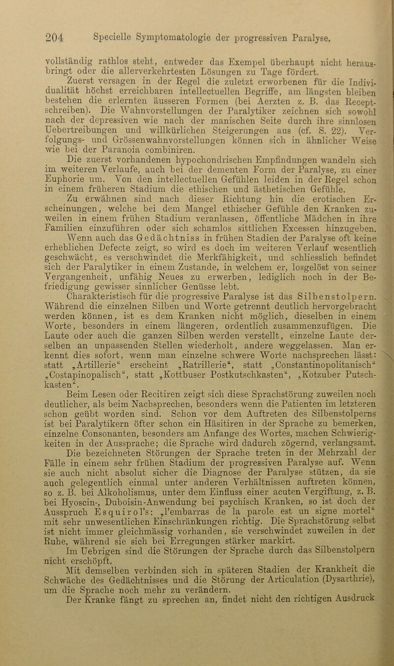 vollständig rathlos steht, entweder das Exempel überhaupt nicht heraus- bringt oder die allerverkehrtesten Lösungen zu Tage fördert. Zuerst versagen in der Regel die zuletzt erworbenen für die Indivi- dualität höchst erreichbaren intellectuellen Begriffe, am längsten bleiben bestehen die erlernten äusseren Formen (bei Aerzten z. B. das Recept- schreihen). Die Wahnvorstellungen der Paralytiker zeichnen sich sowohl nach der depressiven wie nach der manischen Seite durch ihre sinnlosen Uebertreihungen und willkürlichen Steigerungen aus (cf. S. 22). Ver- folgungs- und Grössenwahnvorstellungen können sich in ähnlicher Weise wie hei der Paranoia combiniren. Die zuerst vorhandenen hypochondrischen Empfindungen wandeln sich im weiteren Verlaufe, auch hei der dementen Form der Paralyse, zu einer Euphorie um. Von den intellectuellen Gefühlen leiden in der Regel schon in einem früheren Stadium die ethischen und ästhetischen Gefühle. Zu erwähnen sind nach dieser Richtung hin die erotischen Er- scheinungen, welche bei dem Mangel ethischer Gefühle den Kranken zu- weilen in einem frühen Stadium veranlassen, öffentliche Mädchen in ihre Familien einzuführen oder sich schamlos sittlichen Excessen hinzugeben. Wenn auch das Gedächtniss in frühen Stadien der Paralyse oft keine erheblichen Defecte zeigt, so wird es doch im weiteren Verlauf wesentlich geschwächt, es verschwindet die Merkfähigkeit, und schliesslich befindet sich der Paralytiker in einem Zustande, in welchem er, losgelöst von seiner Vergangenheit, unfähig Neues zu erwerben, lediglich noch in der Be- friedigung gewisser sinnlicher Genüsse lebt. Charakteristisch für die progressive Paralyse ist das Silbenstolpern. Während die einzelnen Silben und Worte getrennt deutlich hervorgebracht werden können, ist es dem Kranken nicht möglich, dieselben in einem Worte, besonders in einem längeren, ordentlich zusammenzufügen. Die Laute oder auch die ganzen Silben werden verstellt, einzelne Laute der- selben an unpassenden Stellen wiederholt, andere weggelassen. Man er- kennt dies sofort, wenn man einzelne schwere Worte nachsprechen lässt: x statt „Artillerie“ erscheint „Ratrillerie“, statt „Constantinopolitanisch“ „Costapinopalisch“, statt „Kottbuser Postkutschkasten“, „Kotzuber Putsch- kasten“. Beim Lesen oder Recitiren zeigt sich diese Sprachstörung zuweilen noch deutlicher, als beim Nach sprechen, besonders wenn die Patienten im letzteren schon geübt worden sind. Schon vor dem Auftreten des Silbenstolperns ist bei Paralytikern öfter schon ein Häsitiren in der Sprache zu bemerken, einzelne Consonanten, besonders am Anfänge des Wortes, machen Schwierig- keiten in der Aussprache; die Sprache wird dadurch zögernd, verlangsamt. Die bezeichneten Störungen der Sprache treten in der Mehrzahl der Fälle in einem sehr frühen Stadium der progressiven Paralyse auf. Wenn sie auch nicht absolut sicher die Diagnose der Paralyse stützen, da sie > auch gelegentlich einmal unter anderen Verhältnissen auftreten können, so z. B. bei Alkoholismus, unter dem Einfluss einer acuten Vergiftung, z. B. ' bei Hyoscin-, Duboisin-Anwendung bei psychisch Kranken, so ist doch der Ausspruch Esquirol’s: „l’embarras de la parole est un si^e mortel“ ' mit sehr unwesentlichen Einschränkungen richtig. Die Sprachstörung^ selbst , ist nicht immer gleichmässig vorhanden, sie verschwindet zuweilen in der Ruhe, während sie sich bei Erregungen stärker markirt. Im Uebrigen sind die Störungen der Sprache durch das Silbenstolpern nicht erschöpft. _ ... Mit demselben verbinden sich in späteren Stadien der Krankheit die Schwäche des Gedächtnisses und die Störung der Articulation (Dysarthrie), um die Sprache noch mehr zu verändern. Der Kranke fängt zu sprechen an, findet nicht den richtigen Ausdruck