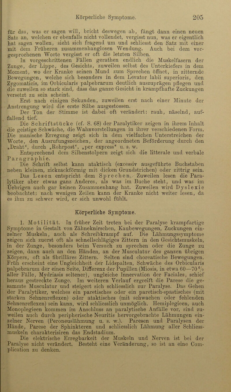 für das, was er sagen will, bricht deswegen ab, fängt dann einen neuen Satz an, welchen er ebenfalls nicht vollendet, vergisst nun, was er eigentlich hat sagen wollen, sieht sich fragend um und schliesst den Satz mit einer mit dem Früheren zusammenhanglosen Wendung. Auch bei dem vor- gesprochenen Wollte vergisst er oft die letzten Silben. In vorgeschrittenen Fällen gerathen endlich die Muskelfasern der Zunge, der Lippe, des Gesichts, zuweilen selbst des Unterkiefers in dem Moment, wo der Kranke seinen Mund zum Sprechen öffnet, in zitternde Bewegungen, welche sich besonders in dem Levator labii suj^erioris, den Zygomaticis, im Orbicularis palpebrarum deutlich auszuj)rägen pflegen und die zuweilen so stark sind, dass das ganze Gesicht in krampfhafte Zuckungen versetzt zu sein scheint. Erst nach einigen Sekunden, zuweilen erst nach einer Minute der Anstrengung wird die erste Silbe ausgestossen. Der Ton der Stimme ist dabei oft verändert: rauh, näselnd, auf- fallend tief. Die Schriftstücke (cf. S. 68) der Paralytiker zeigen in ihrem Inhalt die geistige Schwäche, die Wahnvorstellungen in ihrer verschiedenen Form. Die manische Erregung zeigt sich in dem vielfachen Unterstreichen der Worte, den Ausrufungszeichen, der angeordneten Beförderung durch den „Draht“, durch „Rohrpost“, „per express“ u. s. w. Entsprechend dem Silbenstolpern zeigt sich die litterale und verbale Paragr aphie. Die Schrift selbst kann ataktisch (excessiv ausgeführte Buchstaben neben kleinen, zickzackförmig mit dicken Grundstrichen) oder zittrig sein. Das Lesen entspricht dem Sprechen. Zuweilen lesen die Para- lytiker aber etwas ganz Anderes, als was im Buche steht, und was im Uebrigen auch gar keinen Zusammenhang hat. Zuweilen wird Dyslexie beobachtet: nach wenigen Zeilen kann der Kranke nicht weiter lesen, da es ihm zu schwer wird, er sich unwohl fühlt. Körperliche Symptome. 1. Motilität. In früher Zeit treten bei der Paralyse krampfartige Symptome in Gestalt von Zähneknirschen, Kaubewegungen, Zuckungen ein- zelner Muskeln, auch als Schreibkrampf auf. Die Lähmungssymptome zeigen sich zuerst oft als schnellschlägiges Zittern in den Gesichtsmuskeln, in der Zunge, besonders beim Versuch zu sprechen oder die Zunge zu zeigen, dann auch an den Händen, an der Musculatur des ganzen übrigen Körpers, oft als flbrilläres Zittern. Selten sind choreatische Bewegungen. Früh erscheint eine Ungleichheit der Lidspalten, Schwäche des Orbicularis palpebrarum der einen Seite, Differenz der Pupillen (Miosis, in etwa 60—70 ”/o aller Fälle, Mydriasis seltener), ungleiche Innervation der Faciales, schief heraus gestreckte Zunge. Im weiteren Verlauf ergreift die Parese die ge- sammte Musculatur und steigert sich schliesslich zur Paralyse. Das Gehen der Paralytiker, welches ein paretisches oder ein paretisch-spastisches (mit starken Sehnenreflexen) oder ataktisches (mit schwachen oder fehlenden Sehnenreflexen) sein kann, wird schliesslich unmöglich. Hemiplegieen, auch Monoplegieen kommen im Anschluss an paralytische Anfälle vor, sind zu- weilen auch durch perij)herische Neuritis hervorgebrachte Lähmungen ein- zelner Nerven (Peroneuslähmung u. s. w.). Paresen und Paralysen der Hände, Parese der Sphinkteren und schliesslich Lähmung aller Schliess- muskeln charakterisiren das Endstadium. Die elektrische Erregbarkeit der Muskeln und Nerven ist bei der Paralyse nicht verändert. Besteht eine Veränderung, so ist an eine Com- plication zu denken.