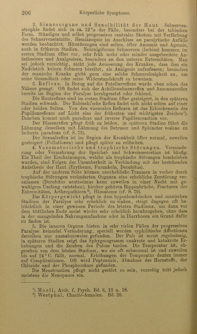 2. Sinnesorgane und Sensibilität der Haut. Sehnerven- atrophie findet sich in ca. 12®lo der Fälle, besonders bei der tabischen Form. Ständiges und selbst progressives centrales Skotom mit Verfärbung des Sehnerveneintritts, Hemianopsie im Anschluss an paralytische Anfälle werden beobachtet. Hörstörungen sind selten, öfter Anosmie und Ageusie, auch in früheren Stadien. Neuralgiforme Schmerzen (Ischias) kommen im ersten^ Stadium öfter vor, sehr früh mehr oder minder ausgebreitete An- ästhesieen und Analgesieen, besonders an den unteren Extremitäten. Man sei jedoch vorsichtig, nicht jede Aeusserung des Kranken, dass ihm ein Nadelstich keinen Schmerz bereitet, als Analgesie aufzufassen; besonders der manische Kranke giebt gern eine solche Schmerzlosigkeit an, um seine Gesundheit oder seine Widerstandskraft zu beweisen. 3. Reflexe. In Bezug auf die Patellarreflexe wurde oben schon das Nähere gesagt. Oft findet sich der Achillessehnenreflex und Anconeusreflex bereits im Beginn der Paralyse herabgesetzt oder fehlend. Die Hautreflexe sind im ersten Stadium öfter gesteigert, in den späteren Stadien schwach. Der Babinski’sche Reflex findet sich nicht selten auf einer oder beiden Seiten. Von den visceralen Reflexen ist das Erloschensein des Pupillenreflexes auf Licht eins der frühesten und wichtigsten Zeichen^). Daneben kommt auch paradoxe und inverse Pupillenreaction vor. Der Blasenreflex pflegt früh zu leiden, in späteren Stadien führt die Lähmung desselben mit Lähmung des Detrusor und SjDhincter vesicae zu Ischuria paradoxa (cf. S. 75). Der Sexualreflex ist im Beginn der Krankheit öfter normal, zuweilen gesteigert (Pollutionen) und pflegt später zu erlöschen. 4. Vasomotorische und trophische Störungen. Verminde- rung oder Vermehrung der Speichel- und Schweisssecretion ist häufig. Ein Theil der Erscheinungen, welche als trophische Störungen beschrieben wurden, sind Folgen der IJnsauberkeit in Verbindung mit der bestehenden Anästhesie der Haut (Erytheme, Furunkeln, Decubitus). Auf der anderen Seite können unerhebliche Traumen in vorher dm-ch trophische Störungen veränderten Organen eine erhebliche Zerstörung ver- anlassen (Decubitus acutissimus kann zuweilen in einer Nacht mit ge- waltigem Umfang entstehen), hierher gehören Rippenbrüche, Fracturen der Extremitäten, Arthropathieen ^), Hämatome (cf. S. 79). Das Körpergewicht pflegt in dem hypochondrischen und manischen Stadium der Paralyse sehr erheblich zu sinken, steigt dagegen oft be- trächtlich in einer gewissen Periode des letzten Stadiums, um dann vor dem tödtlichen Ende meist wieder sehr erheblich herabzugehen, ohne dass in der mangelnden Nahrungsaufnahme oder in Diarrhoeen ein Grund dafür zu finden ist. 5. Die inneren Organe bieten in sehr vielen Fällen der progressiven Paralyse keinerlei Veränderung, speciell werden syphilitische Affectionen derselben nur ausnahmsweise gefunden. Der Puls ist meist regelmässig, in späteren Stadien zeigt das Sphygmogramm anakrote und katakrote Er- hebungen und die Zeichen des Pulsus tardus. Die Temperatur ist, ab- gesehen von dem letzten Stadium, wo sie oft subnormal ist und zuweilen bis auf 24® 0. fällt, normal. Ei'höhungen der Temperatur deuten immer auf Complicationen. Oft wird Peptonurie, Abnahme des Harnstoffs, der Chloride und der Phosphorsäure gefunden. Die Menstruation pflegt nicht gestört zu sein, vorzeitig tritt jedoch meistens die Menoioause ein. ’) Moeli, Arch. f. Psych. Bd. 8, 13 u. 18. ^) Westphal, Charite-Annalen. Bd. 20.