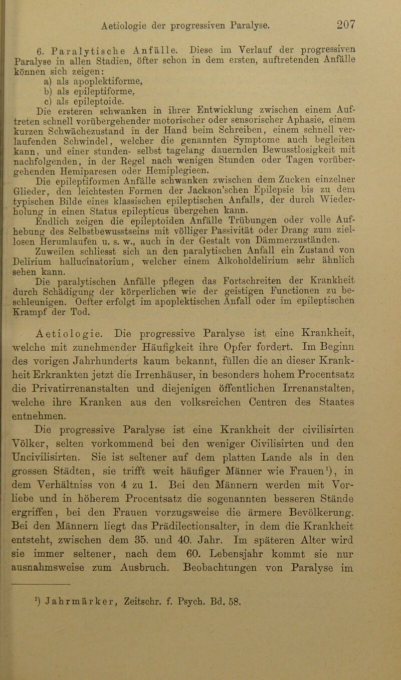 6. Paralytische Anfälle. Diese im Verlauf der progressiven Paralyse in allen Stadien, öfter schon in dem ersten, auftretenden Anfälle können sich zeigen: a) als apoplektiforme, b) als epileptiforme, c) als epileptoide. Die ersteren schwanken in ihrer Entwicklung zwischen einem Auf- treten schnell vorübergehender motorischer oder sensorischer Aphasie, einem kurzen Schwächezustand in der Hand beim Schreiben, einem schnell ver- laufenden Schwindel, welcher die genannten Symptome auch _ begleiten kann > und einer stunden- selbst tagelang dauernden Bewusstlosigkeit mit nachfolgenden, in der Regel nach wenigen Stunden oder Tagen vorüber- gehenden Hemiparesen oder Hemiplegieen. Die epileptiformen Anfälle schwanken zwischen dem Zucken einzelner Glieder, den leichtesten Formen der Jackson’schen Epilepsie bis zu^ dem typischen Bilde eines klassischen epileptischen Anfalls, der durch Wieder- holung in einen Status epilepticus übergehen kann. Endlich zeigen die epileptoiden Anfälle Trübungen oder volle Auf- hebung des Selbstbewusstseins mit völliger Passivität oder Drang zum ziel- losen Herumlaufen u. s. w., auch in der Gestalt von Dämmerzuständen. Zuweilen schliesst sich an den paralytischen Anfall ein Zustand von Delirium hallucinatorium, welcher einem Alkoholdelirium sehr ähnlich sehen kann. Die paralytischen Anfälle pflegen das Fortschreiten der Krankheit durch Schädigung der körperlichen wie der geistigen Functionen zu be- schleunigen. Oefter erfolgt im apoplektischen Anfall oder im epileptischen Krampf der Tod. Aetiologie. Die progressive Paralyse ist eine Krankheit, welche mit zunehmender Häufigkeit ihre Opfer fordert. Im Beginn des vorigen Jahrhunderts kaum bekannt, füUen die an dieser Krank- heit Erkrankten jetzt die Irrenhäuser, in besonders hohem Procentsatz die Privatirrenanstalten und diejenigen öffentlichen Irrenanstalten, welche ihre Kranken aus den volksreichen Oentren des Staates entnehmen. Die progressive Paralyse ist eine Krankheit der civilisirten Völker, selten vorkommend bei den weniger Civilisirten und den Uncivüisirten. Sie ist seltener auf dem platten Lande als in den grossen Städten, sie trifft weit häufiger Männer wie Frauen'), in dem Verhältniss von 4 zu 1. Bei den Männern werden mit Vor- hebe und in höherem Procentsatz die sogenannten besseren Stände ergriffen, bei den Frauen vorzugsweise die ärmere Bevölkerung. Bei den Männern liegt das Prädilectionsalter, in dem die Krankheit entsteht, zwischen dem 35. und 40. Jahr. Im späteren Alter wird sie immer seltener, nach dem 60. Lebensjahr kommt sie nur ausnahmsweise zum Ausbruch. Beobachtungen von Paralyse im 0 Jahrmärker, Zeitschr. f. Psych. Bd. 58.