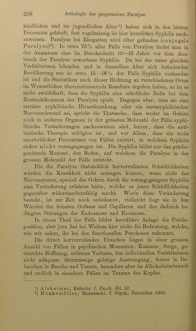 kindliclien und im jugendlichen Alter ^ haben sich in den letzten Decennien gehäuft, fast regelmässig ist hier hereditäre Syphilis nach- zuweisen. Paralyse bei Ehegatten wii’d öfter gefunden (conjugale Paralyse)*). In etwa aller Fälle von Paralyse findet man in der Anamnese eine im Durchschnitt 10—15 Jahre vor dem Aus- bruch der Paralyse erworbene Syphilis. Da bei der unter gleichen Verhältnissen lebenden und in demselben Alter sich befindenden Bevölkerung nur in etwa 15—18®/o der Fälle Syphilis vorhanden ist und die Statistiken nach dieser Richtung an verschiedenen Orten im Wesentlichen übereinstimmende Resultate ei'geben haben, so ist es nicht zweifelhaft, dass die Syphilis eine ei'hebliche Rolle bei dem Zustandekommen der Paralyse spielt. Dagegen aber, dass sie eine tertiäre syphilitische Hirnerkrankung oder ein metasyphilitischer Nervenschwund sei, spricht die Thatsache, dass weder im Oehirn noch in anderen Organen in der grössten Mehrzahl der Fälle syphi- litische Veränderungen nachzuweisen sind, ferner, dass die anti- luetische Therapie erfolglos ist, und vor Allem, dass ein nicht unerheblicher Procentsatz von Fällen existirt, in welchem Syphilis sicher nicht vorangegangen ist. Die Syphilis bildet nur das prädis- ponirende Moment, den Boden, auf welchem die Paralyse in der grossen Mehrzahl der Fälle entsteht. Die die Paralyse thatsächlich hervorrufenden Schädlichkeiten würden die Krankheit nicht erzeugen können, wenn nicht das Nervensystem, speciell das Grehüm durch die vorangegangene Syphilis eine Veränderung erfahren hätte, welche es jenen Schädlichkeiten gegenüber widerstandsunfähig macht. Woi'in diese Veränderung besteht, ist zur Zeit noch unbekannt, vielleicht liegt sie in den Wänden der feinsten Gefässe und CapiUaren und den dadurch be- dingten Störungen der Endosmose und Exosmose. In einem Theil der Fälle bildet hereditäre Anlage die Prädis- position, aber jene hat bei Weitem hier nicht die Bedeutung, welche, wie wir sahen, ihr bei den functionellen Psychosen zukommt. Die direct hervorrufenden Ursachen liegen in einer grossen Anzahl von Fällen in psychischen Momenten: Kummer, Sorge, ge- täuschte Hoffnung, erlittene Verluste, den individuellen Verhältnissen nicht adäquate übermässige geistige Anstrengung, ferner in De- bauchen in Baccho und Venere, besonders aber im Alkoholmissbrauch und endlich in einzelnen Fällen im Trauma des Kopfes. Alzheimer, Zeitschr. f. Psych. Bd. 52. Mönkemöller, Monatsschr. f. Psych., December 1900.