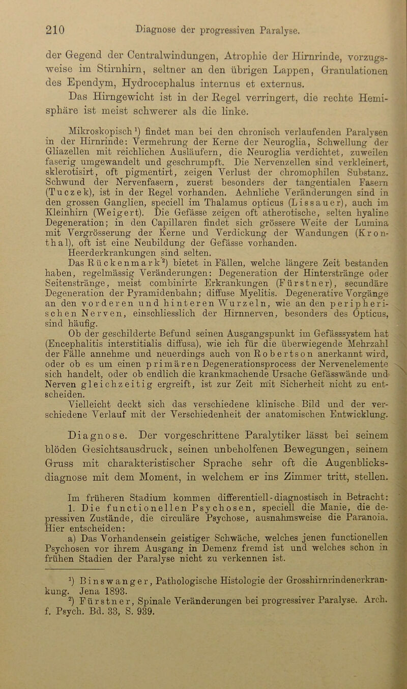 der Gegend der Centralwindungen, Atrophie der Hirnrinde, vorzugs- weise im Stii’nhirn, seltner an den übi’igen Lappen, Granulationen des Ependym, Hydrocephalus internus et externus. Das Hirngewicht ist in der Regel verringert, die rechte Hemi- sphäre ist meist schwerer als die linke. Mikroskopisch 0 findet man bei den chronisch verlaufenden Paralysen in der Hirnrinde: Vermehrung der Kerne der Neuroglia, Schwellung der Gliazellen mit reichlichen Ausläufern, die Neuroglia verdichtet, zuweilen faserig umgewandelt und geschrumpft. Die Nervenzellen sind verkleinert, sklerotisirt, oft pigmentirt, zeigen Verlust der chromophilen Substanz. Schwund der Nervenfasern, zuerst besonders der tangentialen Fasern (Tuczek), ist in der Regel vorhanden. Aehnliche Veränderungen sind in den grossen Ganglien, speciell im Thalamus opticus (Lissauer), auch im Kleinhirn (Weigert). Die Gefässe zeigen oft atherotische, selten hyaline Degeneration; in den Capillaren findet sich grössere Weite der Lumina mit Vergrösserung der Kerne und Verdickung der Wandungen (Kron- thal), oft ist eine Neubildung der Gefässe vorhanden. Heerderkrankungen sind selten. Das Rückenmark^) bietet in Fällen, welche längere Zeit bestanden haben, regelmässig Veränderungen: Degeneration der Hinterstränge oder Seitenstränge, meist combinirte Erkrankungen (F ü r s t n e r), secundäre Degeneration der Pyramidenbahn; diffuse Myelitis. Degenerative Vorgänge an den vorderen und hinteren Wurzeln, wie an den peripheri- schen Nerven, einschliesslich der Hirnnerven, besonders des Opticus, sind häufig. Ob der geschilderte Befund seinen Ausgangspunkt im Gefässsystem hat (Encephalitis interstitialis diffusa), wie ich für die überwiegende Mehrzahl der Fälle annehme und neuerdings auch von Robertson anerkannt wird, oder ob es um einen primären Degenerationsprocess der Nervenelemente sich handelt, oder ob endlich die krankmachende Ursache Gefässwände imd Nerven gleichzeitig ergreift, ist zur Zeit mit Sicherheit nicht zu ent- scheiden. Vielleicht deckt sich das verschiedene klinische Bild und der ver- schiedene Verlauf mit der Verschiedenheit der anatomischen Entwicklung. Diagnose. Der vorgeschrittene Paralytiker lässt bei seinem blöden Gesicbtsansdruck, seinen unbeholfenen Bewegungen, seinem Gruss mit charakteristischer Sprache sehr oft die Augenblicks- diagnose mit dem Moment, in welchem er ins Zimmer tritt, stellen. Im früheren Stadium kommen differentiell-diagnostisch in Betracht: 1. Die functionellen Psychosen, speciell die Manie, die de- pressiven Zustände, die circuläre Psychose, ausnahmsweise die Paranoia. Hier entscheiden: a) Das Vorhandensein geistiger Schwäche, welches jenen functionellen Psychosen vor ihrem Ausgang in Demenz fremd ist und welches schon in frühen Stadien der Paralyse nicht zu verkennen ist. ^) Binswanger, Pathologische Histologie der Grosshirnrindenerkran- kung. Jena 1893. ^) Fürstner. Spinale Veränderungen bei progressiver Paralyse. Arch. f. Psych. Bd. 33, S. 939.