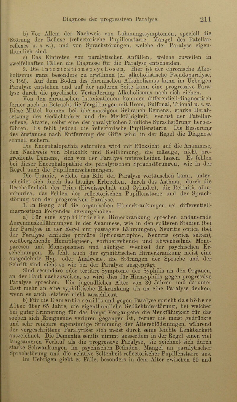 b) Vor Allem der Nachweis von Läbmungssymptomen, speciell die 'Störung der Eeflexe (reflectoriscbe Pupillenstarre, Mangel des Patellar- reflexes u. s. w.), und von Sprachstörungen, welche der Paralyse eigen- thümlich sind. c) Das Eintreten von paralytischen Anfällen, welche zuweilen in zweifelhaften Fällen die Diagnose für die Paralyse entscheiden. 2. Die Intoxicationspsychosen. Hier ist der chronische Alko- holisnius ganz besonders zu erwähnen (cf. alkoholistische Pseudoparalyse, S. 192). Auf dem Boden des chronischen Alkoholismus kann im Uebrigen Paralyse entstehen und auf der anderen Seite kann eine progressive Para- lyse durch die psychische Veränderung Alkoholismus nach sich ziehen. Von den chronischen Intoxicationen kommen differentiell-diagnostisch ferner noch in Betracht die Vergiftungen mit Brom, Sulfonal, Trional u. s. w. Diese Mittel können bei übermässigem Gebrauch Demenz, starke Herab- setzung des Gedächtnisses und der Merkfähigkeit, Verlust der Patellar- reflexe, Ataxie, selbst eine der paralytischen ähnliche Sprachstörung herbei- führen. Es fehlt jedoch die reflectorische Pupillenstarre. Die Besserung des Zustandes nach Entfernung der Gifte wird in der Regel die Diagnose schnell sichern. Die Encephalopathia saturnina wird mit Rücksicht auf die Anamnese, den Nachweis von Bleikolik und Bleilähmung, die mässige, nicht pro- grediente Demenz, sich von der Paralyse unterscheiden lassen. Es fehlen bei dieser Encephalopathie die paralytischen Sprachstörungen, wie in der Regel auch die Pupillenerscheinungen. Die Urämie, welche das Bild der Paralyse vortäuschen kann, unter- scheidet sich durch das häufige Erbrechen, durch das Asthma, durch die Beschaffenheit des Urins (Eiweissgehalt und Cylinder), die Retinitis albu- minurica, das Fehlen der refiectorischen Pupillenstarre und der Sprach- störung von der progressiven Paralyse. 3. In Bezug auf die organischen Hirnerkrankungen sei differentiell- diagnostisch Folgendes hervorgehoben: a) Für eine syphilitische Hirnerkrankung sprechen andauernde Augenmuskellähmungen in der Anamnese, wie in den späteren Stadien (bei der Paralyse in der Regel nur passagere Lähmungen), Neuritis optica (bei der Paralyse einfache primäre Opticusatrophie, Neuritis optica selten), vorübergehende Hemiplegieen, vorübergehende und abwechselnde Mono- paresen und Monospasmen und häufiger Wechsel der psychischen Er- scheinungen. Es fehlt auch der syphilitischen Hirnerkrankung meist eine ausgedehnte Hyp- oder Analgesie, die Störungen der Sprache und der Schrift sind nicht so wie bei der Paralyse ausgeprägt. Sind secundäre oder tertiäre Symptome der Syphilis an den Organen, an der Haut nachzuweisen, so wird dies für Hirnsyphilis gegen progressive Paralyse sprechen. Ein jugendliches Alter von 30 Jahren und darunter lässt mehr an eine syphilitische Erkrankung als an eine Paralyse denken, wenn es auch letztere nicht ausschliesst. b) Für die Dementia senilis und gegen Paralyse spricht das höhere Alter über 65 Jahre, die eigenthümliche Gedächtnissstörung, bei welcher bei guter Erinnerung für das längst Vergangene die Merkfähigkeit für das soeben sich Ereignende verloren gegangen ist, ferner die meist gedrückte und sehr reizbare eigensinnige Stimmung der Altersblödsinnigen, während der vorgeschrittene Paralytiker sich meist durch seine leichte Lenkbarkeit auszeichnet. Die Dementia senilis nimmt ausserdem in der Regel einen viel langsameren Verlauf als die progressive Paralyse, sie zeichnet sich durch starke Schwankungen im psychischen Befinden, Mangel an paralytischer Sprachstörung und die relative Seltenheit refiectorischer Pupillenstarre aus. Im Uebrigen giebt es Fälle, besonders in dem Alter zwischen 60 und