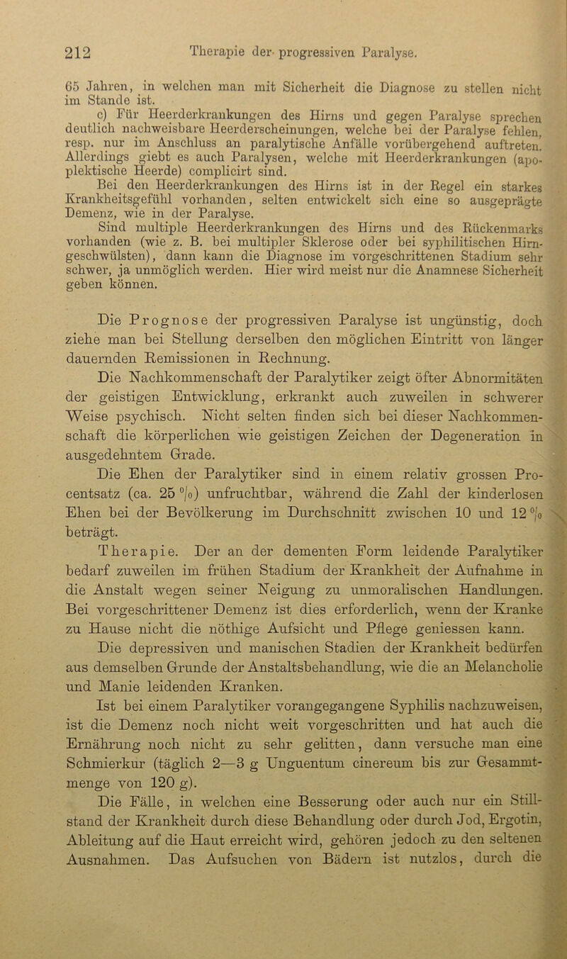 65 Jahren, in welchen man mit Sicherheit die Diagnose zu stellen nicht im Stande ist. c) Für Heerderkrankungen des Hirns und gegen Paralyse sprechen deutlich nachweisbare Heerderscheinungen, welche bei der Paralyse fehlen, resp. nur im Anschluss an paralytische Anfälle vorübergehend auftreten! Allerdings giebt es auch Paralysen, welche mit Heerderkrankungen (apo- plektische Heerde) complicirt sind. Bei den Heerderkrankungen des Hirns ist in der Regel ein starkes Krankheitsgefühl vorhanden, selten entwickelt sich eine so ausgeprägte Demenz, wie in der Paralyse. Sind multiple Heerderkrankungen des Hirns und des Rückenmarks vorhanden (wie z. B. bei multipler Slderose oder bei syphilitischen Hirn- geschwülsten), dann kann die Diagnose im vorgeschrittenen Stadium sehr schwer, ja unmöglich werden. Hier wird meist nur die Anamnese Sicherheit geben können. Die Prognose der progressiven Paralyse ist ungünstig, doch ziehe man bei Stellung derselben den möglichen Eintritt von länger dauernden Remissionen in Rechnung. Die Nachkommenschaft der Paralytiker zeigt öfter Abnormitäten der geistigen Entwicklung, erkrankt auch zuweilen in schwerer Weise psychisch. Nicht selten finden sich bei dieser Nachkommen- schaft die körperlichen wie geistigen Zeichen der Degeneration in ausgedehntem (jrrade. Die Ehen der Paralytiker sind in einem relativ grossen Pro- centsatz (ca. 25 °|o) unfruchtbar, während die Zahl der kinderlosen Ehen bei der Bevölkerung im Durchschnitt zwischen 10 und 12 ®/o beträgt. Therapie. Der an der dementen Form leidende Paralytiker bedarf zuweilen im frühen Stadium der Krankheit der Aufiiahme in die Anstalt wegen seiner Neigung zu unmoralischen Handlungen. Bei vorgeschrittener Demenz ist dies erforderlich, wenn der Eh’anke zu Hause nicht die nöthige Aufsicht und Pflege gemessen kann. Die depressiven und manischen Stadien der Krankheit bedürfen aus demselben Grunde der Anstaltsbehandlung, wie die an Melancholie und Manie leidenden Eh’anken. Ist bei einem Paralytiker vorangegangene Syphilis nachzuweiseu, ist die Demenz noch nicht weit vorgeschritten und hat auch die Ernährung noch nicht zu sehr gelitten, dann versuche man eine Schmierkur (täglich 2—3 g Unguentum cinereum bis zur Gesammt- menge von 120 g). Die PäUe, in welchen eine Besserung oder auch nur ein Still- stand der Krankheit durch diese Behandlung oder durch Jod, Ergotin, Ableitung auf die Haut erreicht wird, gehören jedoch zu den seltenen Ausnahmen. Das Aufsuchen von Bädern ist nutzlos, durch die