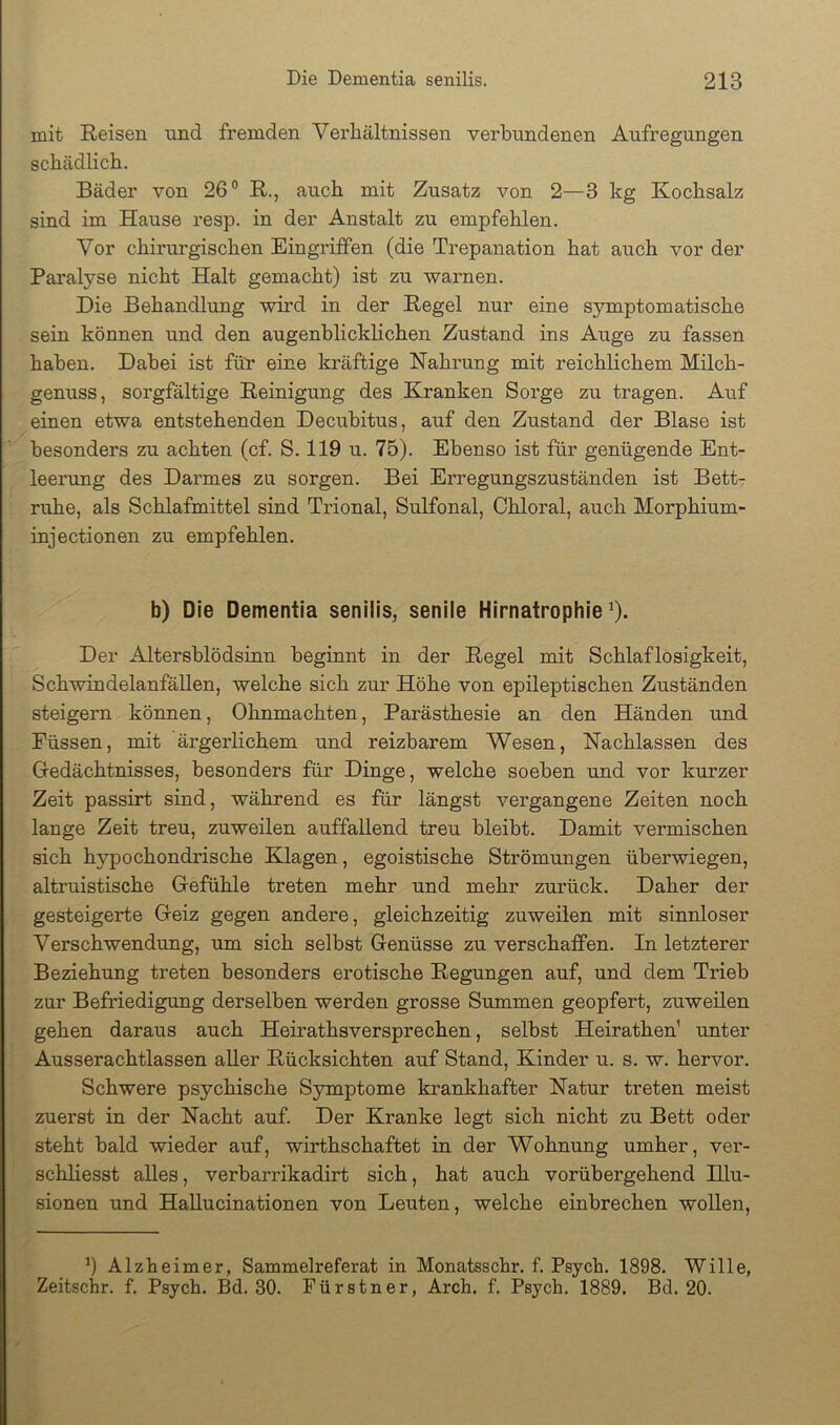 mit Reisen und fremden Verhältnissen verbundenen Aufregungen schädlich. Bäder von 26° R., auch mit Zusatz von 2—3 kg Kochsalz sind im Hause resp. in der Anstalt zu empfehlen. Vor chirurgischen Eingriffen (die Trepanation hat auch vor der Paralyse nicht Halt gemacht) ist zu warnen. Die Behandlung wird in der Regel nur eine symptomatische sein können und den augenhlickhchen Zustand ins Auge zu fassen haben. Dabei ist für eine kräftige Nahrung mit reichlichem Milch- genuss, sorgfältige Reinigung des Kranken Sorge zu tragen. Auf einen etwa entstehenden Decubitus, auf den Zustand der Blase ist besonders zu achten (cf. S. 119 u. 75). Ebenso ist für genügende Ent- leerung des Darmes zu sorgen. Bei Erregungszuständen ist Bett7 ruhe, als Schlafmittel sind Trional, Sulfonal, Ohloral, auch Morphium- injectionen zu empfehlen. b) Die Dementia senilis, senile Hirnatrophie ^). Der Altersblödsinn beginnt in der Regel mit Schlaflosigkeit, Schwindelanfällen, welche sich zur Höhe von epileptischen Zuständen steigern können, Ohnmächten, Parästhesie an den Händen und Füssen, mit ärgerlichem und reizbarem Wesen, Nachlassen des Gredächtnisses, besonders für Dinge, welche soeben und vor kurzer Zeit passirt sind, während es für längst vergangene Zeiten noch lange Zeit treu, zuweilen auffallend treu bleibt. Damit vermischen sich hypochondrische Klagen, egoistische Strömungen überwiegen, altruistische Gefühle treten mehr und mehr zurück. Daher der gesteigerte Geiz gegen andere, gleichzeitig zuweilen mit sinnloser Verschwendung, um sich selbst Genüsse zu verschaffen. In letzterer Beziehung treten besonders erotische Regungen auf, und dem Trieb zur Befriedigung derselben werden grosse Summen geopfert, zuweilen gehen daraus auch Heirathsversprechen, selbst Heirathen’ unter Ausserachtlassen aller Rücksichten auf Stand, Kinder u. s. w. hervor. Schwere psychische Symptome krankhafter Natur treten meist zuerst in der Nacht auf. Der Kranke legt sich nicht zu Bett oder steht bald wieder auf, wirthschaftet in der Wohnung umher, ver- schliesst alles, verbarrikadirt sich, hat auch vorübergehend Hlu- sionen und Hallucinationen von Leuten, welche einbrechen wollen, Alzheimer, Sammelreferat in Monatsschr. f. Psych. 1898. Wille, Zeitschr. f. Psych. Bd. 30. Fürstner, Arch. f. Psych. 1889. Bd. 20.
