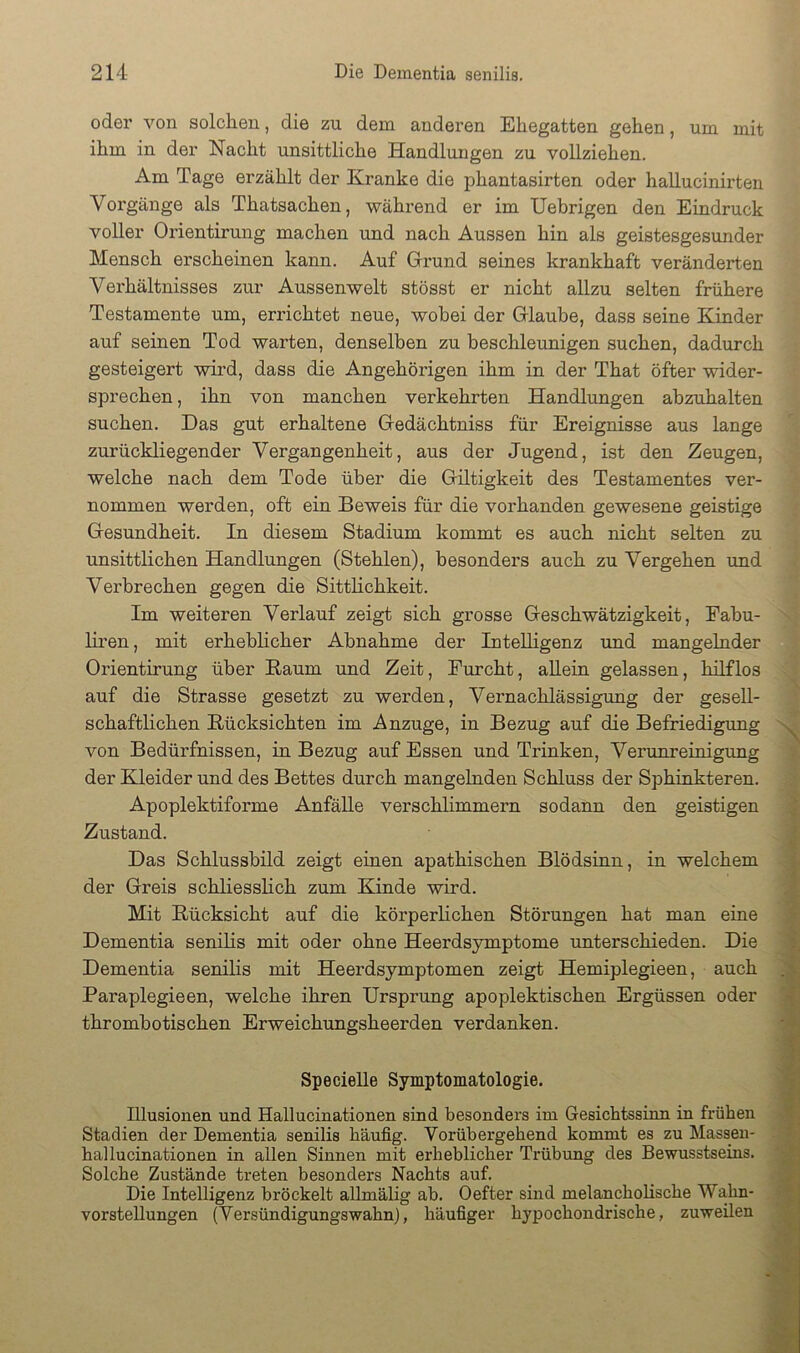 oder von solchen, die zu dem anderen Ehegatten gehen, um mit ihm in der Nacht unsittliche Handlungen zu vollziehen. Am Tage erzählt der Kranke die phantasirten oder hallucinirten Vorgänge als Thatsachen, während er im Uebrigen den Eindruck voller Orientirung machen und nach Aussen hin als geistesgesunder Mensch erscheinen kann. Auf Grund seines krankhaft veränderten Verhältnisses zur Aussenwelt stösst er nicht allzu selten frühere Testamente um, errichtet neue, wobei der Glaube, dass seine Kinder auf seinen Tod warten, denselben zu beschleunigen suchen, dadurch gesteigert wird, dass die Angehörigen ihm in der That öfter wider- sprechen , ihn von manchen verkehrten Handlungen abzuhalten suchen. Das gut erhaltene Gedächtniss für Ereignisse aus lange zurückliegender Vergangenheit, aus der Jugend, ist den Zeugen, welche nach dem Tode über die Gütigkeit des Testamentes ver- nommen werden, oft ein Beweis für die vorhanden gewesene geistige Gesundheit. In diesem Stadium kommt es auch nicht selten zu unsittlichen Handlungen (Stehlen), besonders auch zu Vergehen und Verbrechen gegen die Sittlichkeit. Im weiteren Verlauf zeigt sich grosse Geschwätzigkeit, Fabu- liren, mit erheblicher Abnahme der Intelligenz und mangelnder Orientirung über Kaum und Zeit, Furcht, aUein gelassen, hilflos auf die Strasse gesetzt zu werden, Vernachlässigung der gesell- schaftlichen Rücksichten im Anzuge, in Bezug auf die Befriedigung von Bedürfnissen, in Bezug auf Essen und Trinken, Verunreinigung ^ der Kleider und des Bettes durch mangelnden Schluss der Sphinkteren. ^ Apoplektiforme AnfäUe verschlimmern sodann den geistigen Zustand. Das Schlussbüd zeigt einen apathischen Blödsinn, in welchem der Greis schliesslich zum Kinde wird. Mit Rücksicht auf die körperlichen Störungen hat man eine Dementia senilis mit oder ohne Heerdsymptome unterschieden. Die Dementia senilis mit Heerdsymptomen zeigt Hemiplegieen, auch Paraplegieen, welche ihren Ursprung apoplektischen Ergüssen oder thrombotischen Erweichungsheerden verdanken. Specielle Symptomatologie. Illusionen und Hallucinationen sind besonders im Gesichtssinn in frühen Stadien der Dementia senilis häufig. Vorübergehend kommt es zu Massen- hai lucinationen in allen Sinnen mit erheblicher Trübung des Bewusstseins. Solche Zustände treten besonders Nachts auf. Die Intelligenz bröckelt allmälig ab. Oefter sind melancholische Wahn- vorstellungen (Versündigungswahn), häufiger hypochondrische, zuweüen