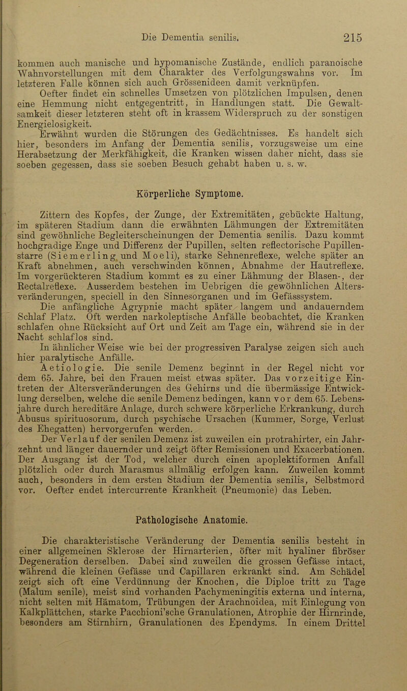 kommen auch manische und hypomanische Zustände, endlich paranoische Wahnvorstellungen mit dem Charakter des Verfolgungswahns vor. Im letzteren Falle können sich auch Grössenideen damit verknüpfen. Oefter findet ein schnelles Umsetzen von plötzlichen Impulsen, denen eine Hemmung nicht entgegentritt, in Handlungen statt. Die Gewalt- samkeit dieser letzteren steht oft in krassem Widerspruch zu der sonstigen Energielosigkeit. Erwähnt wurden die Störungen des Gedächtnisses. Es handelt sich hier, besonders im Anfang der Dementia senilis, vorzugsweise um eine Herabsetzung der Merkfähigkeit, die Kranken wissen daher nicht, dass sie soeben gegessen, dass sie soeben Besuch gehabt haben u. s. w. Körperliche Symptome. Zittern des Kopfes, der Zunge, der Extremitäten, gebückte Haltung, im späteren Stadium dann die erwähnten Lähmungen der Extremitäten sind gewöhnliche Begleiterscheinungen der Dementia senilis. Dazu kommt hochgradige Enge und Differenz der Pupillen, selten reflectorische Pupillen- starre (Siemerling, und Moeli), starke Sehnenreflexe, welche später an Kraft abnehmen, auch verschwinden können, Abnahme der Hautreflexe. Im vorgerückteren Stadium kommt es zu einer Lähmung der Blasen-, der Rectalreflexe. Ausserdem bestehen im Uebrigen die gewöhnlichen Alters- veränderungen, speciell in den Sinnesorganen und im Gefässsystem. Die anfängliche Agrypnie macht später langem und andauerndem Schlaf Platz. Oft werden narkoleptische Anfälle beobachtet, die Kranken schlafen ohne Rücksicht auf Ort und Zeit am Tage ein, während sie in der Nacht schlaflos sind. In ähnlicher Weise wie bei der progressiven Paralyse zeigen sich auch hier paralytische Anfälle. Aetiologie. Die senile Demenz beginnt in der Regel nicht vor dem 65. Jahre, bei den Frauen meist etwas später. Das vorzeitige Ein- treten der Altersveränderungen des Gehirns und die übermässige Entwick- lung derselben, welche die senile Demenz bedingen, kann vor dem 65. Lebens- jahre durch hereditäre Anlage, durch schwere körperliche Erkrankung, durch Abusus spirituosorum, durch psychische Ursachen (Kummer, Sorge, Verlust des Ehegatten) hervorgerufen werden. Der Verlauf der senilen Demenz ist zuweilen ein protrahirter, ein Jahr- zehnt und läuger dauernder und zeigt öfter Remissionen und Exacerbationen. Der Ausgang ist der Tod, welcher durch einen apoplektiformen Anfall plötzlich oder durch Marasmus allmälig erfolgen kann. Zuweilen kommt auch, besonders in dem ersten Stadium der Dementia senilis, Selbstmord vor. Oefter endet intercurrente Ehankheit (Pneumonie) das Leben. Pathologische Anatomie. Die charakteristische Veränderung der Dementia senilis besteht in einer allgemeinen Sklerose der Himarterien, öfter mit hyaliner fibröser Degeneration derselben. Dabei sind zuweilen die grossen Gefässe intact, während die kleinen Gefässe und Capillaren erkrankt sind. Am Schädel zeigt sich oft eine Verdünnung der Knochen, die Diploe tritt zu Tage (Malum senile), meist sind vorhanden Pachymeningitis externa und interna, nicht selten mit Hämatom, Trübungen der Arachnoidea, mit Einlegung von Kalkplättchen, starke Pacchioni’sche Granulationen, Atrophie der Hirnrinde, besonders am Stirnhim, Granulationen des Ependyms. In einem Drittel