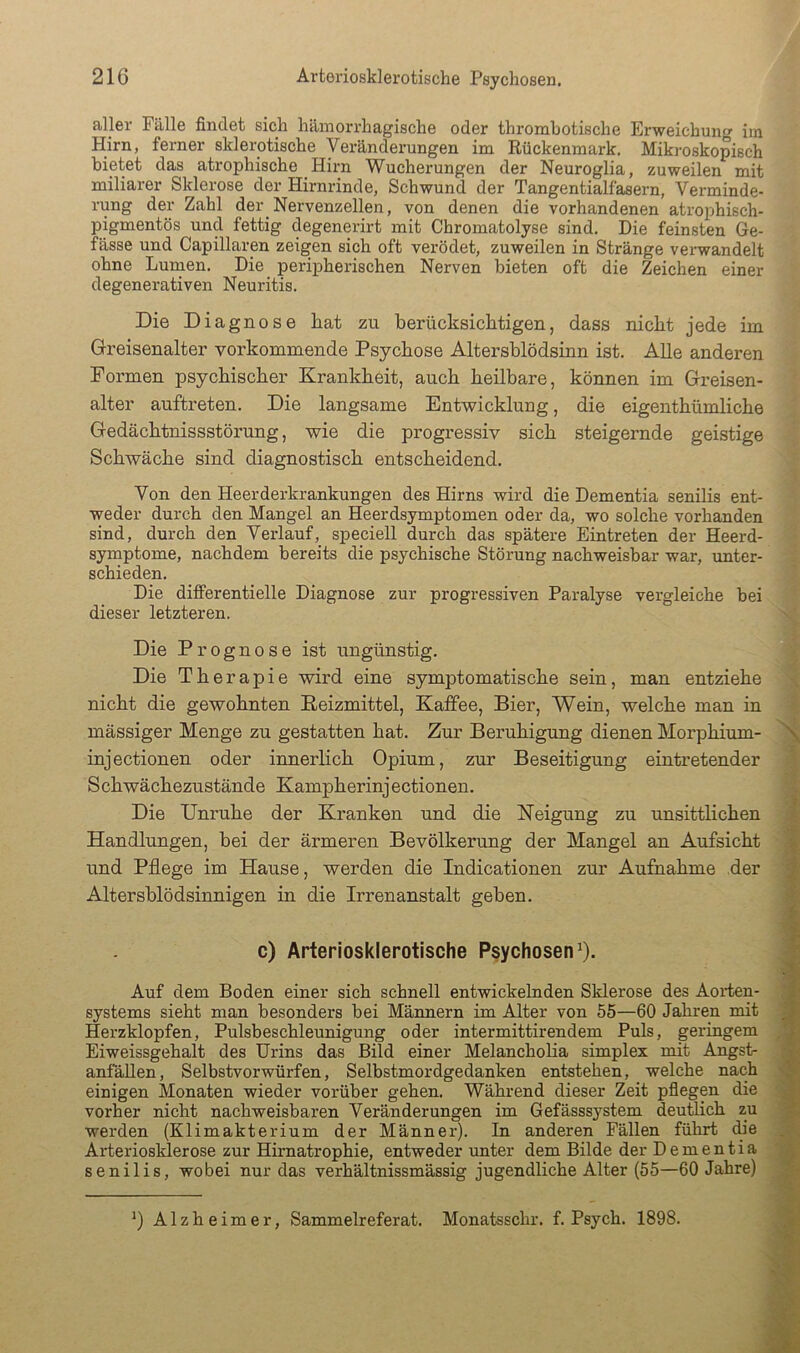 aller Fälle findet sich hämorrhagische oder thrombotische Erweichung iin Hirn, ferner sklerotische Veränderungen im Rückenmark. Mikroskopisch bietet das atrophische Hirn Wucherungen der Neuroglia, zuweilen mit miliarer Sklerose der Hirnrinde, Schwund der Tangentialfasern, Verminde- rung der Zahl der Nervenzellen, von denen die vorhandenen atrophisch- pigmentös und fettig degenerirt mit Chromatolyse sind. Die feinsten Ge- fässe und Capillaren zeigen sich oft verödet, zuweilen in Stränge verwandelt ohne Lunien. Die peripherischen Nerven bieten oft die Zeichen einer degenerativen Neuritis. Die Diagnose hat zu berücksichtigen, dass nicht jede im Greisenalter vorkommende Psychose Altershlödsinn ist. Alle anderen Formen psychischer Krankheit, auch heilbare, können im Greisen- alter auftreten. Die langsame Entwicklung, die eigenthümliche Gedächtnissstöi’ung, wie die progressiv sich steigernde geistige Schwäche sind diagnostisch entscheidend. Von den Heerderkrankungen des Hirns wird die Dementia senilis ent- weder durch den Mangel an Heerdsymptomen oder da, wo solche vorhanden sind, durch den Verlauf, speciell durch das spätere Eintreten der Heerd- symptome, nachdem bereits die psychische Störung nachweisbar war, unter- schieden. Die differentielle Diagnose zur progressiven Paralyse vergleiche bei dieser letzteren. Die Prognose ist ungünstig. Die Therapie wird eine symptomatische sein, man entziehe nicht die gewohnten Reizmittel, Kaffee, Bier, Wein, welche man in mässiger Menge zu gestatten hat. Zur Beruhigung dienen Morphium- \ injectionen oder innerlich Opium, zur Beseitigung eintretender Schwächezustände Kampherinjectionen. Die Unruhe der Kranken und die Neigung zu unsittlichen Handlungen, bei der ärmeren Bevölkerung der Mangel an Aufsicht :f und Pflege im Hause, werden die Indicationen zur Aufnahme der i- Altersblödsinnigen in die Irrenanstalt geben. i c) Arteriosklerotische Psychosen^). f. Auf dem Boden einer sich schnell entwickelnden Sklerose des Aorten- j Systems sieht man besonders bei Mäimern im Alter von 55—60 Jahren mit ^ I Herzklopfen, Pulsbeschleunigung oder intermittirendem Puls, geringem Eiweissgehalt des Urins das Bild einer Melancholia simplex mit Angst- anfäUen, Selbstvorwürfen, Selbstmordgedanken entstehen, welche nach 'S einigen Monaten wieder vorüber gehen. Während dieser Zeit pflegen die ^ vorher nicht nachweisbaren Veränderungen im Gefässsystem deutlich zu werden (Klimakterium der Männer). In anderen Fällen führt die Arteriosklerose zur Hirnatrophie, entweder unter dem Bilde der Dementia '.A senilis, wobei nur das verhältnissmässig jugendliche Alter (55—60 Jahre) M Alzheimer, Sammelreferat. Monatsschr. f. Psych. 1898. 't