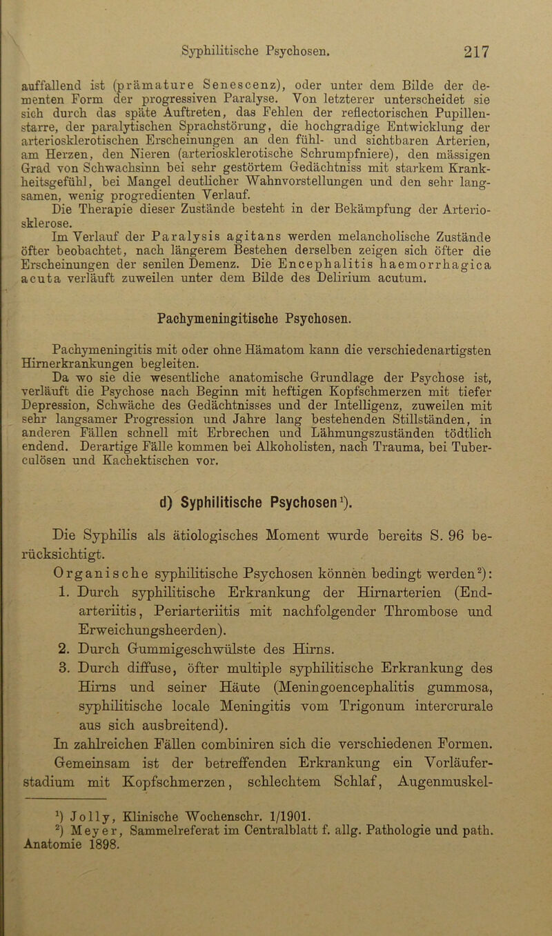 auffallend ist (prämature Senescenz), oder unter dem Bilde der de- menten Form der progressiven Paralyse. Von letzterer unterscheidet sie sich durch das späte Auftreten, das Fehlen der reflectorischen Pupillen- starre, der paralytischen Sprachstörung, die hochgradige Entwicklung der arteriosklerotischen Erscheinungen an den fühl- und sichtbaren Arterien, am Herzen, den Nieren (arteriosklerotische Schrumpfniere), den mässigen Grad von Schwachsinn bei sehr gestörtem Gedächtniss mit starkem Krank- heitsgefühl, bei Mangel deutlicher Wahnvorstellungen und den sehr lang- samen, wenig progredienten Verlauf. Die Therapie dieser Zustände besteht in der Bekämpfung der Arterio- sklerose. Im Verlauf der Paralysis agitans werden melancholische Zustände öfter beobachtet, nach längerem Bestehen derselben zeigen sich öfter die Erscheinungen der senilen Demenz. Die Encephalitis haemorrhagica acuta verläuft zuweilen unter dem Bilde des Delirium acutum. Pachymeningitische Psychosen. Pachymeningitis mit oder ohne Hämatom karm die verschiedenartigsten Himerkrankungen begleiten. Da wo sie die wesentliche anatomische Grundlage der Psychose ist, verläuft die Psychose nach Beginn mit heftigen Kopfschmerzen mit tiefer Depression, Schwäche des Gedächtnisses und der Intelligenz, zuweilen mit sehr langsamer Progression und Jahre lang bestehenden Stillständen, in anderen Fällen schnell mit Erbrechen und Lähmungszuständen tödtlich endend. Derartige Fälle kommen bei Alkoholisten, nach Trauma, bei Tuber- culösen und Kachektischen vor. d) Syphilitische Psychosen^). Die Syphilis als ätiologisches Moment wurde bereits S. 96 be- rücksichtigt. Organische syphilitische Psychosen können bedingt werden^): 1. Durch syphilitische Erkrankung der Hirnarterien (End- arteriitis, Periarteriitis mit nachfolgender Thrombose und Erweichungsheerden). 2. Durch Gummigeschwülste des Hirns. 3. Durch diffuse, öfter multiple syphilitische Erkrankung des Hirns und seiner Häute (Meningoencephalitis gummosa, syphilitische locale Meningitis vom Trigonum intercrurale aus sich ausbreitend). In zahlreichen Fällen combiniren sich die verschiedenen Formen. Gemeinsam ist der betreffenden Erkrankung ein Vorläufer- stadium mit Kopfschmerzen, schlechtem Schlaf, Augenmuskel- 9 Jolly, Klinische Wochenschr. 1/1901. Meyer, Sammelreferat im Centralblatt f. allg. Pathologie und path. Anatomie 1898.