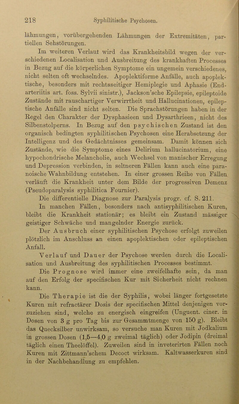 lähmungen, vorübergehenden Lähmungen der Extremitäten, par- tiellen Sehstörungen. Im weiteren Verlaut wird das Krankheitsbild wegen der ver- schiedenen Localisation und Ausbreitung des krankhaften Processes in Bezug auf die körperlichen Symptome ein rmgemein verschiedenes, nicht selten oft wechselndes. Apoplektiforme Anfälle, auch apoplek- tische, besonders mit rechtsseitiger Hemiplegie und Aphasie (End- arteriitis art. foss. Sylvii sinistr.), Jackson’sche Epilepsie, epileptoide Zustände mit rauschartiger Verwirrtheit und Hallucinationen, epilep- tische Anfälle sind nicht selten. Die Sprachstörungen haben in der Regel den Charakter der Dysphasieen und Dysarthi'ieen, nicht des Silbenstolperns. In Bezug auf den psychischen Zustand ist den organisch bedingten syphilitischen Psychosen eine Herabsetzung der Intelligenz und des Gredächtnisses gemeinsam. Damit können sich Zustände, wie die Symptome eines Delirium hallucinatorium, eine hypochondrische Melancholie, auch Wechsel von manischer Erregung und Depression verbinden, in seltneren Fällen kann auch eine para- noische Wahnbildung entstehen. In einer grossen Reihe von Fällen verläuft die Krankheit unter dem Bilde der progressiven Demenz (Pseudoparalysis syphilitica Fournier). Die differentielle Diagnose zur Paralysis progr. cf. S. 211. In manchen Fällen, besonders nach antisyphilitischen Kuren, bleibt die Krankheit stationär; es bleibt ein Zustand mässiger geistiger Schwäche und mangelnder Energie zurück. Der Ausbruch einer syphilitischen Psychose erfolgt zuweilen plötzlich im Anschluss an einen apoplektischen oder epileptischen Anfall. Verlauf und Dauer der Psychose werden durch die Locali- sation und Ausbreitung des syphilitischen Processes bestimmt. Die Prognose wird immer eine zweifelhafte sein, da man auf den Erfolg der specifischen Kur mit Sicherheit nicht rechnen kann. Die Therapie ist die der Syphilis, wobei länger fortgesetzte Kuren mit refractärer Dosis der specifischen Mittel denjenigen vor- zuziehen sind, welche zu energisch eingreifen (Unguent. einer, in Dosen von 3 g pro Tag bis zur Gresammtmenge von 150 g). Bleibt das Quecksilber unwirksam, so versuche man Kuren mit Jodkalium in grossen Dosen (1,5—4,0 g zweimal täglich) oder Jodipin (dreimal täglich einen Theelöffel). Zuweilen sind in inveterirten Fällen noch Kuren mit Zittmann’schem Decoct wirksam. Kaltwasserkuren sind in der Nachbehandlung zu empfehlen.