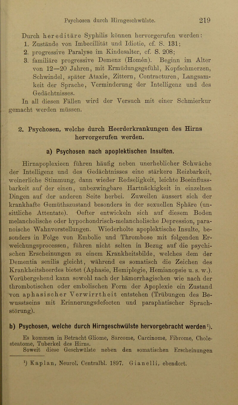 Durch hereditäre Syphilis können hervorgerufen werden: 1. Zustände von Imhecillität und Idiotie, cf. S. 131; 2. progressive Paralyse im Kindesalter, cf. S. 208; 3. familiäre progressive Demenz (Homen). Beginn im Alter von 12—20 Jahren, mit Ermüdungsgefühl, Kopfschmerzen, Schwindel, später Ataxie, Zittern, Oontracturen, Langsam- keit der Sprache, Verminderung der Intelligenz und des Gedächtnisses. In all diesen Fällen wird der Versuch mit einer Schmierkur gemacht werden müssen. 2. Psychosen, welche durch Heerderkrankungen des Hirns hervorgerufen werden. a) Psychosen nach apoplektischen Insulten. Hirnapoplexieen führen häufig neben unerheblicher Schwäche der Intelligenz und des Gedächtnisses eine stärkere Keizbarkeit, weinerliche Stimmung, dann wieder Kedseligkeit, leichte Beeinfluss- barkeit auf der einen, unbezwingbare Hartnäckigkeit in einzelnen Dingen auf der anderen Seite herbei. Zuweilen äussert sich der krankhafte Gemüthszustand besonders in der sexuellen Sphäre (un- sittliche Attentate). Oefter entwickeln sich auf diesem Boden melancholische oder hypochondrisch-melancholische Depression, para- noische Wahnvorstellungen. Wiederholte apoplektische Insulte, be- sonders in Folge von Embolie und Thrombose mit folgenden Er- weichungsprocessen, führen nicht selten in Bezug auf die psychi- schen Erscheinungen zu einem Eirankheitsbilde, welches dem der Dementia senilis gleicht, während es somatisch die Zeichen des Krankheitsheerdes bietet (Aphasie, Hemiplegie, Hemianopsie u. s. w.). Vorübergehend kann sowohl nach der hämorrhagischen wie nach der thrombotischen oder embolischen Form der Apoplexie ein Zustand von aphasischer Verwirrtheit entstehen (Trübungen des Be- wusstseins mit Erinnerungsdefecten und paraphatischer Sprach- störung). b) Psychosen, welche durch Hirngeschwülste hervorgebracht werden ^). Es kommen in Betracht Gliome, Sarcome, Carcinome, Fibrome, Chole- steatome, Tuberkel des Hirns. Soweit diese Geschwülste neben den somatischen Erscheinungen 9 Kaplan, Neurol. Centralbl. 1897. Gianelli, ebendort.