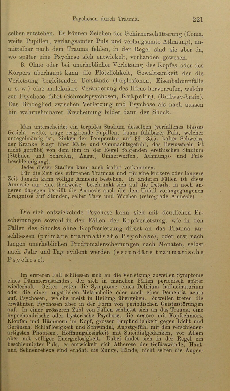 selben entstehen. Es können Zeichen der Gehirnerschütterung (Oonia, •weite Pupillen, verlangsamter Puls und verlangsamte Athmung), un- mittelbar nach dem Trauma fehlen, in der Regel sind sie aber da, wo später eine Psychose sich entwickelt, vorhanden gewesen. 3. Ohne oder bei unerheblicher Verletzung des Kopfes oder des Körpers überhaupt kann die Plötzlichkeit, Gewaltsamkeit der die Verletzung begleitenden Umstände (Explosionen, Eisenbahnunfälle u. s. w.) eine molekulare Veränderung des Hirns hervorrufen, welche zur Psychose führt (Schreckpsychosen, Kräpelin), (Railway-brain). Das Bindeglied z-mschen Verletzung und Psychose als nach aussen hin wahimehmbarer Erscheinung bildet dann der Shock. Man unterscheidet ein torpides Stadium desselben (verfallenes blasses Gesicht, weite, träge reagirende Pupillen, kaum fühlbarer Puls, welcher unregelmässig ist, Sinken der Temperatur auf 36—35,5, kalter Schweiss, der Kranke klagt über Kälte und Ohnmachtsgefühl, das Bewusstsein ist nicht getrübt) von dem ihm in der Regel folgenden erethischen Stadium (Stöhnen und Schreien, Angst, Umherwerfen, Athmungs- und Puls- beschleunigung) . Jedes dieser Stadien kann auch isolirt verkommen. Für die Zeit des erlittenen Traumas und für eine kürzere oder längere Zeit danach kann völlige Amnesie bestehen. In anderen Fällen ist diese Amnesie nur eine theilweise, beschränkt sich auf die Details, in noch an- deren dagegen betriflPb die Amnesie auch die dem Unfall vorangegangenen Ereignisse auf Stunden, selbst Tage und Wochen (retrograde Amnesie). Die sich entwickelnde Psychose kann sich mit deutlichen Er- scheinungen sowohl in den Fällen der Kopfverletzung, wie in den Fällen des Shocks ohne Kopfverletzung direct an das Trauma an- schliessen (primäre traumatische Psychose), oder erst nach langen unerhebhchen Prodromalerscheinungen nach Monaten, selbst nach Jahr und Tag evident werden (secundäre traumatische Psychose). Im ersteren Fall schliessen sich an die Verletzung zuweilen Symptome eines Dämmerzustandes, der sich in manchen FäUen periodisch später ■wiederholt. Oefter treten die Symptome eines Delirium hallucinatorium oder die einer ängstlichen Melancholie oder auch einer Dementia acuta auf, Psychosen, welche meist in Heilung übergehen. Zuweilen treten die erwähnten Psychosen aber in der Form von periodischen Geistesstörungen auf. In einer grösseren Zahl von Fällen schliesst sich an das Trauma eine hypochondrische oder hysterische Psychose, die erstere mit Kopfschmerz, Klopfen und Hämmern im Kopf, grosser Empfindlichkeit gegen Licht und Geräusch, Schlaflosigkeit und Schwindel, Angstgefühl mit den verschieden- artigsten Phobieen, Hoffnungslosigkeit mit Suicidialgedanken, vor Allem aber mit völliger Energielosigkeit. Dabei findet sich in der Regel ein beschleunigter Puls, es entwickelt sich Atherose der Gefässwände, Haut- und Sehnenreflexe sind erhöht, die Zunge, Hände, nicht selten die Augen-