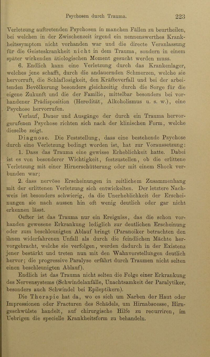 Verletzung auftretenden Psychosen in manchen Fällen zu beurtheilen, hei welchen in der Zwischenzeit irgend ein nennenswerthes Krank- heitssjunptom nicht vorhanden war und die directe Veranlassung für die Geisteskrankheit nicht in dem Trauma, sondern in einem später wirkenden ätiologischen Moment gesucht werden muss. 6. Endlich kann eine Verletzung durch das Krankenlager, welches jene schafft, durch die andauernden Schmerzen, welche sie hervorruft, die Schlaflosigkeit, den Kräfteverfall und bei der arbei- tenden Bevölkerung besonders gleichzeitig durch die Sorge für die eigene Zukunft und die der Familie, mittelbar besonders bei vor- handener Prädisposition (Heredität, Alkoholismus u. s. w.), eine Psychose hervorrufen. Verlauf, Dauer und Ausgänge der durch ein Trauma hervor- gerufenen Psychose richten sich nach der klinischen Form, welche dieselbe zeigt. Diagnose. Die Feststellung, dass eine bestehende Psychose durch eine Verletzung bedingt worden ist, hat zur Voraussetzung: 1. Dass das Trauma eine gewisse Erheblichkeit hatte. Dabei ist es von besonderer Wichtigkeit, festzustellen, ob die erlittene Verletzung mit einer Himerschütterung oder mit einem Shock ver- bunden war; 2. dass nervöse Erscheinungen in zeitlichem Zusammenhang mit der erlittenen Verletzung sich entwickelten. Der letztere Nach- weis ist besonders schwierig, da die Unerheblichkeit der Erschei- nungen sie nach aussen hin oft wenig deutlich oder gar nicht erkennen lässt. Oefter ist das Trauma nur ein Ereigniss, das die schon vor- handen gewesene Erkrankung lediglich zur deutlichen Erscheinung oder zum beschleunigten Ablauf bringt (Paranoiker betrachten den ihnen widerfahrenen Unfall als durch die feindlichen Mächte her- vorgebracht, welche sie verfolgen, werden dadurch in der Existenz jener bestärkt und treten nun mit den Wahnvorstellungen deutlich hervor; die progressive Paralyse erfährt durch Traumen nicht selten einen beschleunigten Ablauf). Endlich ist das Trauma nicht selten die Folge einer Erkrankung des Nervensystems (Schwindelanfälle, Unachtsamkeit der Paralytiker, besonders auch Schwindel bei Epileptikern). Die Therapie hat da, wo es sich um Narben der Haut oder Impressionen oder Fracturen des Schädels, um Himabscesse, Hirn- geschwülste handelt, auf chirurgische Hilfe zu recurriren, im Uebrigen die specieUe Krankheitsform zu behandeln.
