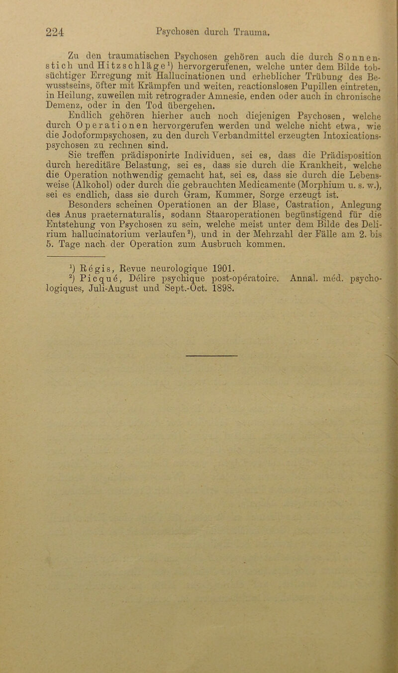Zu den traumatischen Psychosen gehören auch die durch Sonnen- stich und Hitzschlage') hervorgerufenen, welche unter dem Bilde tob- süchtiger Erregung mit Hallucinationen und erheblicher Trübung des Be- wusstseins, öfter mit Krämpfen und weiten, reactionslosen Pupillen eintreten, in Heilung, zuweilen mit retrograder Amnesie, enden oder auch in chronische Demenz, oder in den Tod übergehen. Endlich gehören hierher auch noch diejenigen Psychosen, welche durch Operationen hervorgerufen werden und welche nicht etwa, wie die Jodoformpsychosen, zu den durch Verbandmittel erzeugten Intoxications- psychosen zu rechnen sind. Sie treffen prädisponirte Individuen, sei es, dass die Prädisposition durch hereditäre Belastung, sei es, dass sie durch die Kranlcheit, welche die Operation nothwendig gemacht hat, sei es, dass sie durch die Lebens- weise (Alkohol) oder durch die gebrauchten Medicamente (Morphium u. s. w,), sei es endlich, dass sie durch Gram, Kummer, Sorge erzeugt ist. Besonders scheinen Operationen an der Blase, Castration, Anlegung des Anus praeternaturalis, sodann Staaroperationen begünstigend für die Entstehung von Psychosen zu sein, welche meist unter dem Bilde des Deli- rium hallucinatorium verlaufen *), und in der Mehrzahl der Fälle am 2. bis 6. Tage nach, der Operation zum Ausbruch kommen. ') Regis, Revue neurologique 1901. ^) Picque, Delire psychique post-operatoire. Annal. ined. psycho- logiques, Juli-August und Sept.-Oct. 1898.