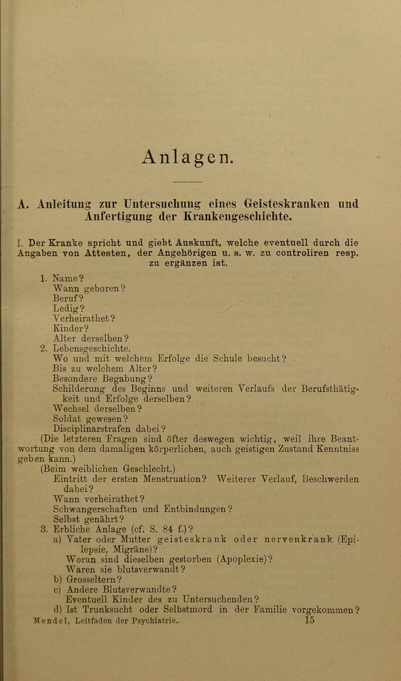 Anlagen A. Anleitung zur Untersucliimg eines Geisteskranken und Anfertigung der Krankengeschichte. I. Der Kranke spricht und giebt Auskunft, welche eventuell durch die Angaben von Attesten, der Angehörigen u. s. w. zu controliren resp. zu ergänzen ist. 1. Name? Wann geboren? Beruf? Ledig? Verheirathet? Kinder? Alter derselben? 2. Lebensgeschichte. Wo und mit welchem Erfolge die Schule besucht? Bis zu welchem Alter? Besondere Begabung? Schilderung des Beginns rmd weiteren Verlaufs der Berufsthätig- keit und Erfolge derselben? Wechsel derselben? Soldat gewesen? Disciplinarstrafen dabei ? (Die letzteren Fragen sind öfter deswegen wichtig, weil ihre Beant- wortung von dem damaligen körperlichen, auch geistigen Zustand Kenntniss geben kann.) (Beim weiblichen Geschlecht.) Eintritt der ersten Menstruation? Weiterer Verlauf, Beschwerden dabei? Wann verheirathet? Schwangerschaften und Entbindungen? Selbst genährt? 3. Erbliche Anlage (cf. S. 84 f.)? a) Vater oder Mutter geisteskrank oder nervenkrank (Epi- lepsie, Migräne)? Woran sind dieselben gestorben (Apoplexie)? Waren sie blutsverwandt? b) Grosseltern? c) Andere Blutsverwandte? Eventuell Kinder des zu Untersuchenden? d) Ist Trunksucht oder Selbstmord in der Familie vorgekommen?