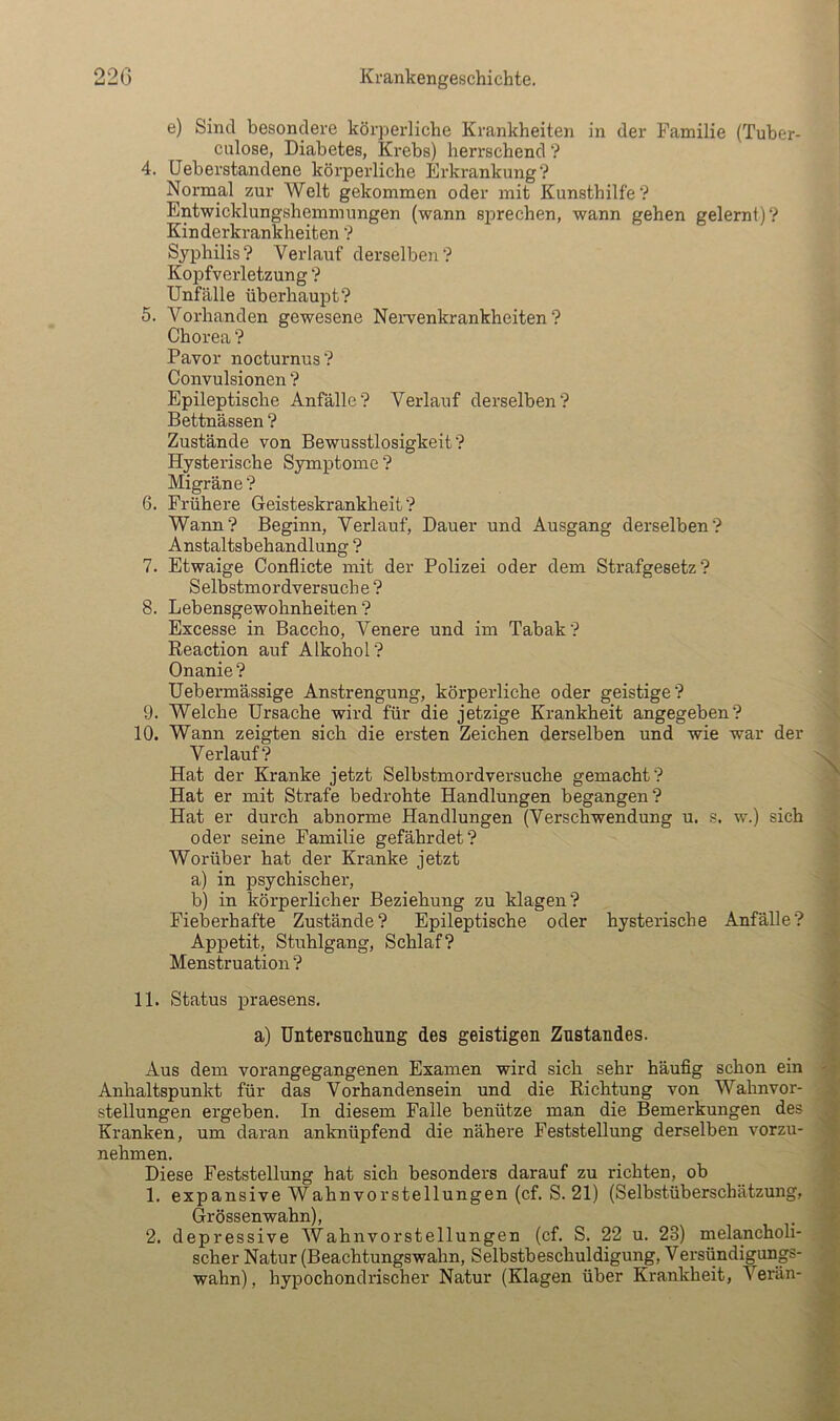 e) Sind besondere körperliche Krankheiten in der Familie (Tuber- culose, Diabetes, Krebs) herrschend ? 4. üeberstandene körperliche Erki’ankung ? Normal zur Welt gekommen oder mit Kunsthilfe? Entwicklungshemmungen (wann sprechen, wann gehen gelernt)? Kinderkrankheiten ? Syphilis? Verlauf derselben? Kopfverletzung ? Unfälle überhaupt? 5. Vorhanden gewesene Nervenkrankheiten? Chorea ? Pavor nocturnus? Convulsionen ? Epileptische Anfälle? Verlauf derselben? Bettnässen ? Zustände von Bewusstlosigkeit? Hysterische Symptome ? Migräne ? 6. Frühere Geisteskrankheit? Wann? Beginn, Verlauf, Dauer und Ausgang derselben? Anstaltsbehandlung ? 7. Etwaige Conflicte mit der Polizei oder dem Strafgesetz? Selbstmordversuche ? 8. Lebensgewohnheiten ? Excesse in Baccho, Venere und im Tabak? Reaction auf Alkohol? Onanie ? Uebermässige Anstrengung, körperliche oder geistige? 9. Welche Ursache wird für die jetzige Krankheit angegeben? 10. Wann zeigten sich die ersten Zeichen derselben und wie war der Verlauf? Hat der Kranke jetzt Selbstmordversuche gemacht? Hat er mit Strafe bedrohte Handlungen begangen? Hat er durch abnorme Handlungen (Verschwendung u. s. w.) sich oder seine Familie gefährdet? Worüber hat der Kranke jetzt a) in psychischei', b) in körperlicher Beziehung zu klagen? Fieberhafte Zustände? Epileptische oder hysterische Anfälle? Appetit, Stuhlgang, Schlaf? Menstruation ? 11. Status praesens. a) Untersuchang des geistigen Zustandes. Aus dem vorangegangenen Examen wird sich sehr häufig schon ein Anhaltspunkt für das Vorhandensein und die Richtung von Wahnvor- stellungen ergeben. In diesem Falle benütze man die Bemerkungen des Kranken, um daran anknüpfend die nähere Feststellung derselben vorzu- nehmen. Diese Feststellung hat sich besonders darauf zu richten, ob 1. expansive Wahnvorstellungen (cf. S. 21) (Selbstüberschätzung, Grössen wahn), 2. depressive AVahnvorstellungen (cf. S. 22 u. 28) melancholi- scher Natur (Beachtungswahn, Selbstbeschuldigung, Versündigungs- wahn), hypochondrischer Natur (Klagen über Krankheit, Verän-