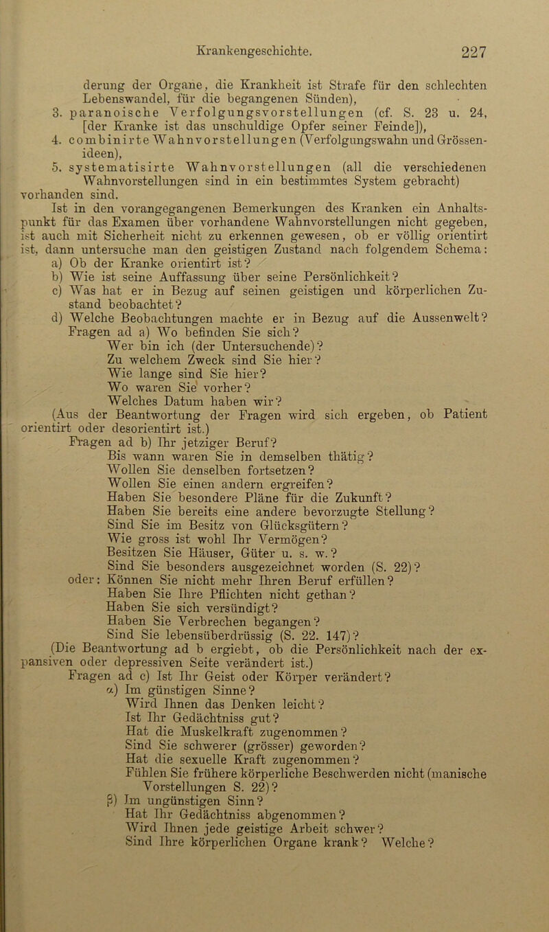 derung der Organe, die Krankheit ist Strafe für den schlechten Lebenswandel, für die begangenen Sünden), 3. paranoische Verfolgungsvorstellungen (cf. S. 23 u. 24, [der Kranke ist das unschuldige Opfer seiner Feinde]), 4. combinirte Wahnvorstellungen (Verfolgungswahn und Grössen- ideen), 5. systematisirte Wahnvorstellungen (all die verschiedenen Wahnvorstellungen sind in ein bestimmtes System gebracht) vorhanden sind. Ist in den vorangegangenen Bemerkungen des Kranken ein Anhalts- punkt für das Examen über vorhandene Wahnvorstellungen nicht gegeben, ist auch mit Sicherheit nicht zu erkennen gewesen, ob er völlig orientirt ist, dann untersuche man den geistigen Zustand nach folgendem Schema: a) Ob der Kranke orientirt ist? b) Wie ist seine Auffassung über seine Persönlichkeit? c) Was hat er in Bezug auf seinen geistigen und körperlichen Zu- stand beobachtet? d) Welche Beobachtungen machte er in Bezug auf die Aussenwelt? Fragen ad a) Wo befinden Sie sich? Wer bin ich (der Untersuchende)? Zu welchem Zweck sind Sie hier? Wie lange sind Sie hier? Wo waren Sie' vorher? Welches Datum haben wir? (Aus der Beantwortung der Fragen wird sich ergeben, ob Patient orientirt oder desorientirt ist.) Fragen ad b) Ihr jetziger Beruf? Bis wann waren Sie in demselben thätig? Wollen Sie denselben fortsetzen? Wollen Sie einen andern ergreifen? Haben Sie besondere Pläne für die Zukunft? Haben Sie bereits eine andere bevorzugte Stellung? Sind Sie im Besitz von Glücksgütern? Wie gross ist wohl Ihr Vermögen? Besitzen Sie Häuser, Güter u. s. w. ? Sind Sie besonders ausgezeichnet worden (S. 22) ? oder: Können Sie nicht mehr Ihren Beruf erfüllen? Haben Sie Ihre Pfiichten nicht gethan? Haben Sie sich versündigt? Haben Sie Verbrechen begangen? Sind Sie lebensüberdrüssig (S. 22. 147)? (Die Beantwortung ad b ergiebt, ob die Persönlichkeit nach der ex- pansiven oder depressiven Seite verändert ist.) Fragen ad c) Ist Ihr Geist oder Körper verändert? ct) Im günstigen Sinne? Wird Ihnen das Denken leicht? Ist Ihr Gedächtniss gut? Hat die Muskelkraft zugenommen? Sind Sie schwerer (grösser) geworden? Hat die sexuelle Kraft zugenommen? Fühlen Sie frühere körperliche Beschwerden nicht (manische Vorstellungen S. 22)? ß) Im ungünstigen Sinn? Hat Ihr Gedächtniss abgenommen? Wird Ihnen jede geistige Arbeit schwer? Sind Ihre körperlichen Organe krank? Welche?