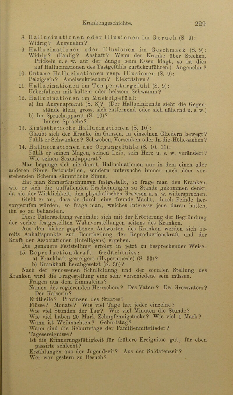 8. Hallucinationen oder Illusionen im Geruch (S. 9): Widrig? Angenehm? 9. Hallucinationen oder Illusionen im Geschmack (S. 9): Widrig? (Faulig? Aashaft? Wenn der Kranke über Stechen, Prickeln u. s. w. auf der Zunge beim Essen klagt, so ist dies auf Hallucinationen des Tastgefühls zurückzuführen.) Angenehm ? 10. Cutane Hallucinationen resp. Illusionen (S. 9): Pelzigsein? Ameisenkriechen? Elektrisiren? 11. Hallucinationen im Temperaturgefühl (S. 9): Ueberfahren mit kaltem oder heissem Schwamm ? 12. Hallucinationen im Muskelgefühl: a) Im Augenapparat (S. 8)? (Der Hallucinirende sieht die Gegen- stände klein, gross, sich entfernend oder sich nähernd u. s. w.) b) Im Sprachapparat (S. 10)? Innere Sprache? 13. Kinästhetische Hallucinationen (S. 10): Glaubt sich der Kranke im Ganzen, in einzelnen Gliedern bewegt? Fühlt er Schwanken? Schweben, Versenken oder In-die-Höhe-ziehen? 14. Hallucinationen der Organgefühle (S. 10. 11): Fühlt er seinen Magen, seinen Leib, sein Herz u. s. w. verändert? Wie seinen Sexualapparat? Man begnüge sich nie damit, Hallucinationen nur in dem einen oder anderen Sinne festzustellen, sondern untersuche immer nach dem vor- stehenden Schema sämmtliche Sinne. Hat man Sinnestäuschungen festgestellt, so frage man den Kranken, wie er sich die auffallenden Erscheinungen zu Stande gekommen denkt, da sie der Wirklichkeit, den physikalischen Gesetzen u. s. w. widersprechen. Giebt er an, dass sie durch eine fremde Macht, durch Feinde her- vorgerufen würden, so frage man, welches Interesse jene daran hätten, ihn so zu behandeln. Diese Untersuchung verbindet sich mit der Erörterung der Begründung der vorher festgestellten Wahnvorstellungen seitens des Kranken. Aus den bisher gegebenen Antworten des Kranken werden sich be- reits Anhaltspunkte zur Beurtheilung der Reproductionskraft und der Kraft der Associationen (Intelligenz) ergeben. Die genauere Feststellung erfolgt in jetzt zu besprechender Weise: 15. Reproductionskraft. Gedächtniss: a) Krankhaft gesteigert (Hypermnesie) (S. 33) ? b) Krankhaft herabgesetzt (S. 36)? Nach der genossenen Schulbildung und der socialen Stellung des Kranken wird die Fragestellung eine sehr verschiedene sein müssen. Fragen aus dem Einmaleins? Namen des regierenden Herrschers? Des Vaters? Des Grossvaters? Der Kaiserin? Erdtheile? Provinzen des Staates? Flüsse? Monate? Wie viel Tage hat jeder einzelne? Wie viel Stunden der Tag? Wie viel Minuten die Stunde? Wie viel haben 20 Mark Zehnpfennigstücke? Wie viel 1 Mark? Wann ist Weihnachten? Geburtstag? Wann sind die- Geburtstage der Familienmitglieder? Tagesereignisse? Ist die Erinnerungsfähigkeit für frühere Ereignisse gut, für eben passirte schlecht? Erzählungen aus der Jugendzeit? Aus der Soldatenzeit? Wer war gestern zu Besuch?