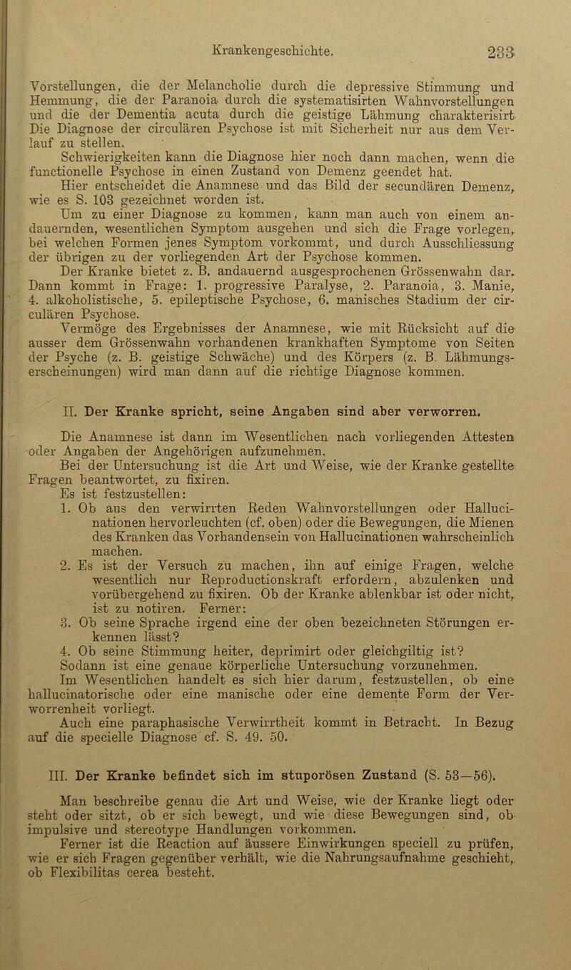 Vorstellungen, die der Melancholie durch die depressive Stimmung und Hemmung, die der Paranoia durch die Systematisirten Wahnvorstellungen und die der Dementia acuta durch die geistige Lähmung charakterisirt Die Diagnose der circularen Psychose ist mit Sicherheit nur aus dem Ver- lauf zu stellen. Schwierigkeiten kann die Diagnose hier noch dann machen, wenn die functionelle Psychose in einen Zustand von Demenz geendet hat. Hier entscheidet die Anamnese und das Bild der secundären Demenz^ wie es S. 103 gezeichnet worden ist. Um zu einer Diagnose zu kommen, kann man auch von einem an- dauernden, wesentlichen Symptom ausgehen und sich die Frage vorlegen,, bei welchen Formen jenes Symptom vorkommt, und durch Ausschliessung der übrigen zu der vorliegenden Art der Psychose kommen. Der Kranke bietet z. B. andauernd ausgesprochenen Grössenwahn daiv Dann kommt in Frage: 1. progressive Paralyse, 2. Paranoia, 3. Manie, 4. alkoholistische, 5. epileptische Psychose, 6. manisches Stadium der cir- cularen Psychose. Vermöge des Ergebnisses der Anamnese, wie mit Rücksicht auf die ausser dem Grössenwahn vorhandenen krankhaften Symptome von Seiten der Psyche (z. B. geistige Schwäche) und des Körpers (z. B. Lähmungs- erscheinungen) wird man dann auf die richtige Diagnose kommen. IL Der Kranke spricht, seine Angaben sind aber verworren. Die Anamnese ist dann im Wesentlichen nach vorliegenden Attesten oder Angaben der Angehörigen aufzunehmen. Bei der Untersuchung ist die Art und Weise, wie der Kranke gestellte: Fragen beantwortet, zu fixiren. Es ist festzustellen: 1. Ob aus den verwirrten Reden Wahnvorstellungen oder Halluci- nationen hervorleuchten (cf. oben) oder die Bewegungen, die Mienen des Kranken das Vorhandensein von Hallucinationen wahrscheinlich machen. 2. Es ist der Versuch zu machen, ihn auf einige Fragen, welche wesentlich nur Reproductionskraft erfordern, abzulenken und vorübergehend zu fixiren. Ob der Kranke ablenkbar ist oder nicht, ist zu notiren. Ferner: 3. Ob seine Sprache irgend eine der oben bezeichneten Störungen er- kennen lässt? 4. Ob seine Stimmung heiter, deprimirt oder gleichgiltig ist? Sodann ist eine genaue körperliche Untersuchung vorzunehmen. Im Wesentlichen handelt es sich hier darum, festzustellen, ob eine hallucinatorische oder eine manische oder eine demente Form der Ver- worrenheit vorliegt. Auch eine paraphasische Verwirrtheit kommt in Betracht. In Bezug auf die specielle Diagnose cf. S. 49. 50. III. Der Kranke befindet sich im stuporösen Zustand (S. 53—56). Man beschreibe genau die Art und Weise, wie der Kranke liegt oder steht oder sitzt, ob er sich bewegt, und wie diese Bewegungen sind, ob impulsive und stereotype Handlungen verkommen. Fenier ist die Reaction auf äussere Einwirkungen speciell zu prüfen, wie er sich Fragen gegenüber verhält, wie die Nahrungsaufnahme geschieht, ob Flexibilitas cerea besteht.
