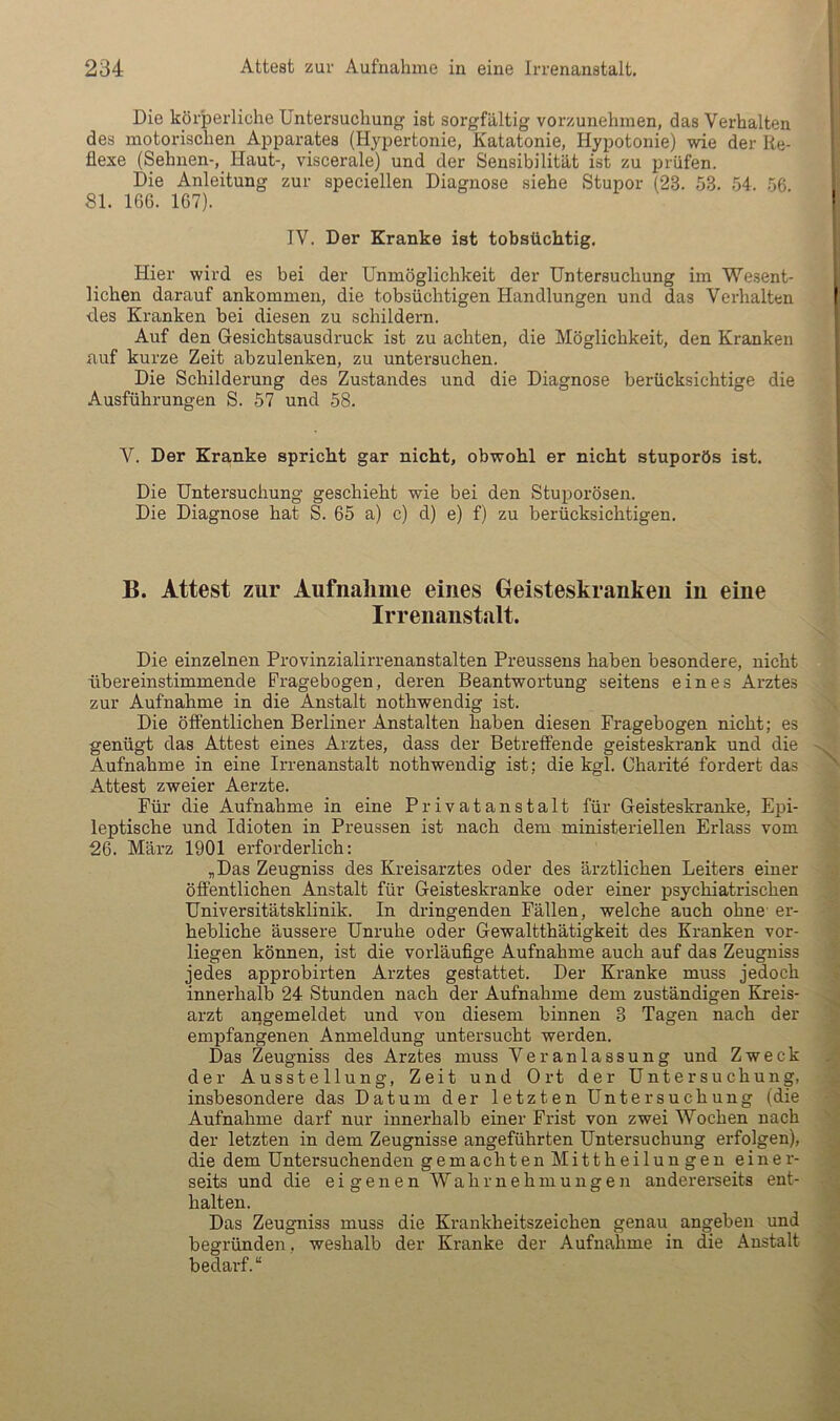 Die körperliche Untersuchung ist sorgfältig vorzunehmen, das Verhalten des motorischen Apparates (Hypertonie, Katatonie, Hypotonie) wie der Re- flexe (Sehnen-, Haut-, viscerale) und der Sensibilität ist zu prüfen. Die Anleitung zur speciellen Diagnose siehe Stupor (23. 53. 54. 56. 81. 166. 167). IV. Der Kranke ist tobsüchtig. Hier wird es bei der Unmöglichkeit der Untersuchung im Wesent- lichen darauf ankommen, die tobsüchtigen Handlungen und das Verhalten ■des Kranken bei diesen zu schildern. Auf den Gesichtsausdruck ist zu achten, die Möglichkeit, den Kranken auf kurze Zeit abzulenken, zu untersuchen. Die Schilderung des Zustandes und die Diagnose berücksichtige die Ausführungen S. 57 und 58. V. Der Kranke spricht gar nicht, obwohl er nicht stuporös ist. Die Untersuchung geschieht wie bei den Stuporösen. Die Diagnose hat S. 65 a) c) d) e) f) zu berücksichtigen. B. Attest zur Aufnahme eines Geisteskranken in eine Irrenanstalt. Die einzelnen Provinzialirrenanstalten Preussens haben besondere, nicht übereinstimmende Fragebogen, deren Beantwortung seitens eines Arztes zur Aufnahme in die Anstalt nothwendig ist. Die öffentlichen Berliner Anstalten haben diesen Fragebogen nicht; es genügt das Attest eines Arztes, dass der Betreffende geisteskrank und die Aufnahme in eine Irrenanstalt nothwendig ist; die kgl. Charite fordert das Attest zweier Aerzte. Für die Aufnahme in eine Privatanstalt für Geisteskranke, Epi- leptische und Idioten in Preussen ist nach dem ministeriellen Erlass vom 26. März 1901 erforderlich: „Das Zeugniss des Kreisarztes oder des ärztlichen Leiters einer öffentlichen Anstalt für Geisteskranke oder einer psychiatrischen Universitätsklinik. In dringenden Fällen, welche auch ohne' er- hebliche äussere Unruhe oder Gewaltthätigkeit des Kranken vor- liegen können, ist die vorläuflge Aufnahme auch auf das Zeugniss jedes approbirten Arztes gestattet. Der Kranke muss jedoch innerhalb 24 Stunden nach der Aufnahme dem zuständigen Kreis- arzt apgemeldet und von diesem binnen 3 Tagen nach der empfangenen Anmeldung untersucht werden. Das Zeugniss des Arztes muss Veranlassung und Zweck der Ausstellung, Zeit und Ort der Untersuchung, insbesondere das Datum der letzten Untersuchung (die Aufnahme darf nur innerhalb einer Frist von zwei Wochen nach der letzten in dem Zeugnisse angeführten Untersuchung erfolgen), die dem Untersuchenden gemachten Mittheilungen einer- seits und die eigenen Wahrnehmungen andererseits ent- halten. Das Zeugniss muss die Krankheitszeichen genau angeben und begründen, weshalb der Kranke der Aufnahme in die Anstalt bedarf.“