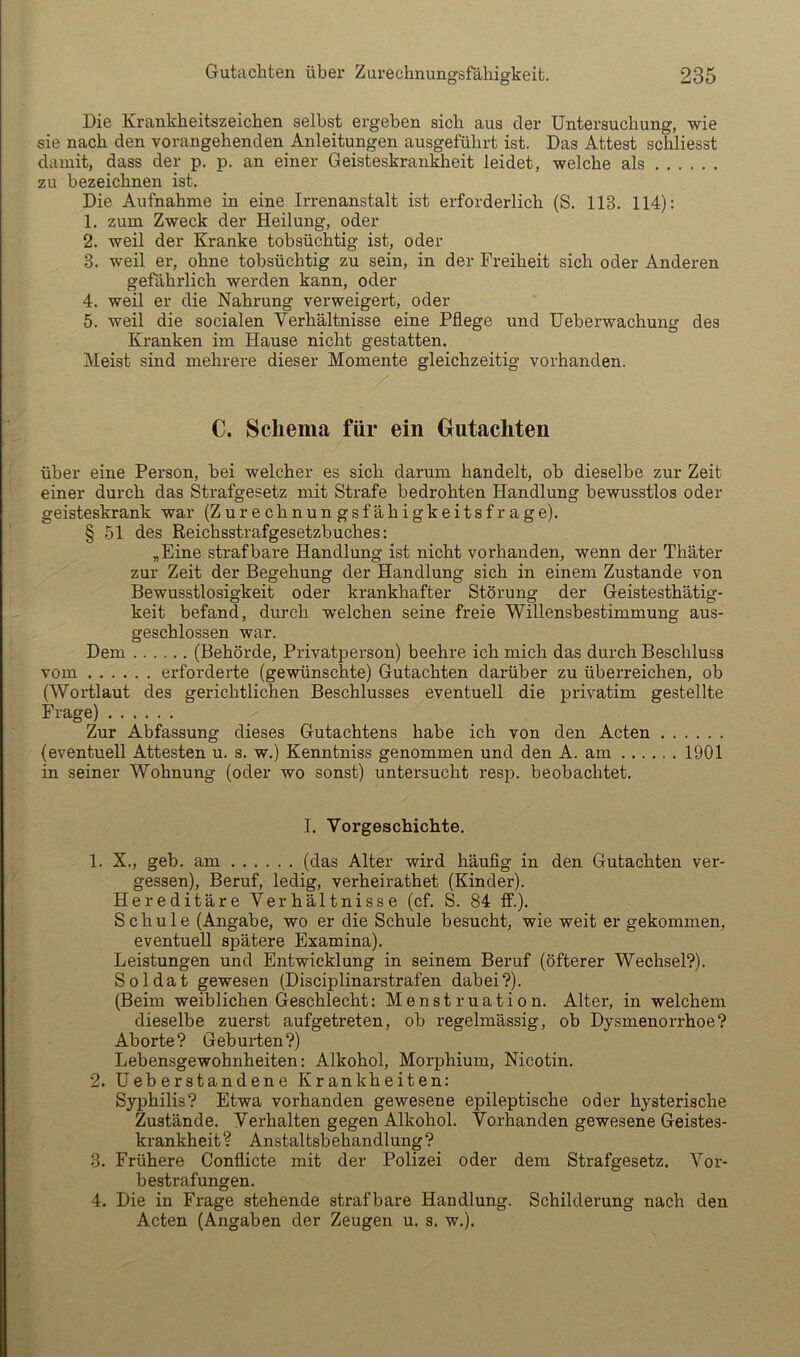 Die Krankheitszeichen selbst ergeben sich aus der Untersuchung, wie sie nach den vorangehenden Anleitungen ausgeführt ist. Das Attest schliesst damit, dass der p. p. an einer Geisteskrankheit leidet, welche als zu bezeichnen ist. Die Aufnahme in eine Irrenanstalt ist erforderlich (S. 113. 114): 1. zum Zweck der Heilung, oder 2. weil der Kranke tobsüchtig ist, oder 3. weil er, ohne tobsüchtig zu sein, in der Freiheit sich oder Anderen gefährlich werden kann, oder 4. weil er die Nahrung verweigert, oder 5. weil die socialen Verhältnisse eine Pflege und Ueberwachung des Kranken im Hause nicht gestatten. Meist sind mehrere dieser Momente gleichzeitig vorhanden. C. Schema für ein Gutachten über eine Person, bei welcher es sich darum handelt, ob dieselbe zur Zeit einer durch das Strafgesetz mit Strafe bedrohten Handlung bewusstlos oder geisteskrank war (Zurechnungsfähigkeitsfrage). § 51 des Reichsstrafgesetzbuches: „Eine strafbare Handlung ist nicht vorhanden, wenn der Thäter zur Zeit der Begehung der Handlung sich in einem Zustande von Bewusstlosigkeit oder krankhafter Störung der Geistesthätig- keit befand, durch welchen seine freie Willensbestimmung aus- geschlossen war. Dem (Behörde, Privatperson) beehre ich mich das durch Beschluss vom erforderte (gewünschte) Gutachten darüber zu überreichen, ob (Wortlaut des gerichtlichen Beschlusses eventuell die privatim gestellte Frage) Zur Abfassung dieses Gutachtens habe ich von den Acten (eventuell Attesten u. s. w.) Kenntniss genommen und den A. am 1901 in seiner Wohnung (oder wo sonst) untersucht resp. beobachtet. I. Vorgeschichte. 1. X., geh. am (das Alter wird häuflg in den Gutachten ver- gessen), Beruf, ledig, verheirathet (Kinder). Hereditäre Verhältnisse (cf. S. 84 ff.). Schule (Angabe, wo er die Schule besucht, wie weit er gekommen, eventuell spätere Examina). Leistungen und Entwicklung in seinem Beruf (öfterer Wechsel?). Soldat gewesen (Disciplinarstrafen dabei?). (Beim weiblichen Geschlecht: Menstruation. Alter, in welchem dieselbe zuerst aufgetreten, ob regelmässig, ob Dysmenorrhoe? Aborte? Geburten?) Lebensgewohnheiten: Alkohol, Morphium, Nicotin. 2. üeberstandene Krankheiten: Syphilis? Etwa vorhanden gewesene epileptische oder hysterische Zustände. Verhalten gegen Alkohol. Vorhanden gewesene Geistes- krankheit? Anstaltsbehandlung? 3. Frühere Conflicte mit der Polizei oder dem Strafgesetz. Vor- bestrafungen. 4. Die in Frage stehende strafbare Handlung. Schilderung nach den Acten (Angaben der Zeugen u. s. w.).