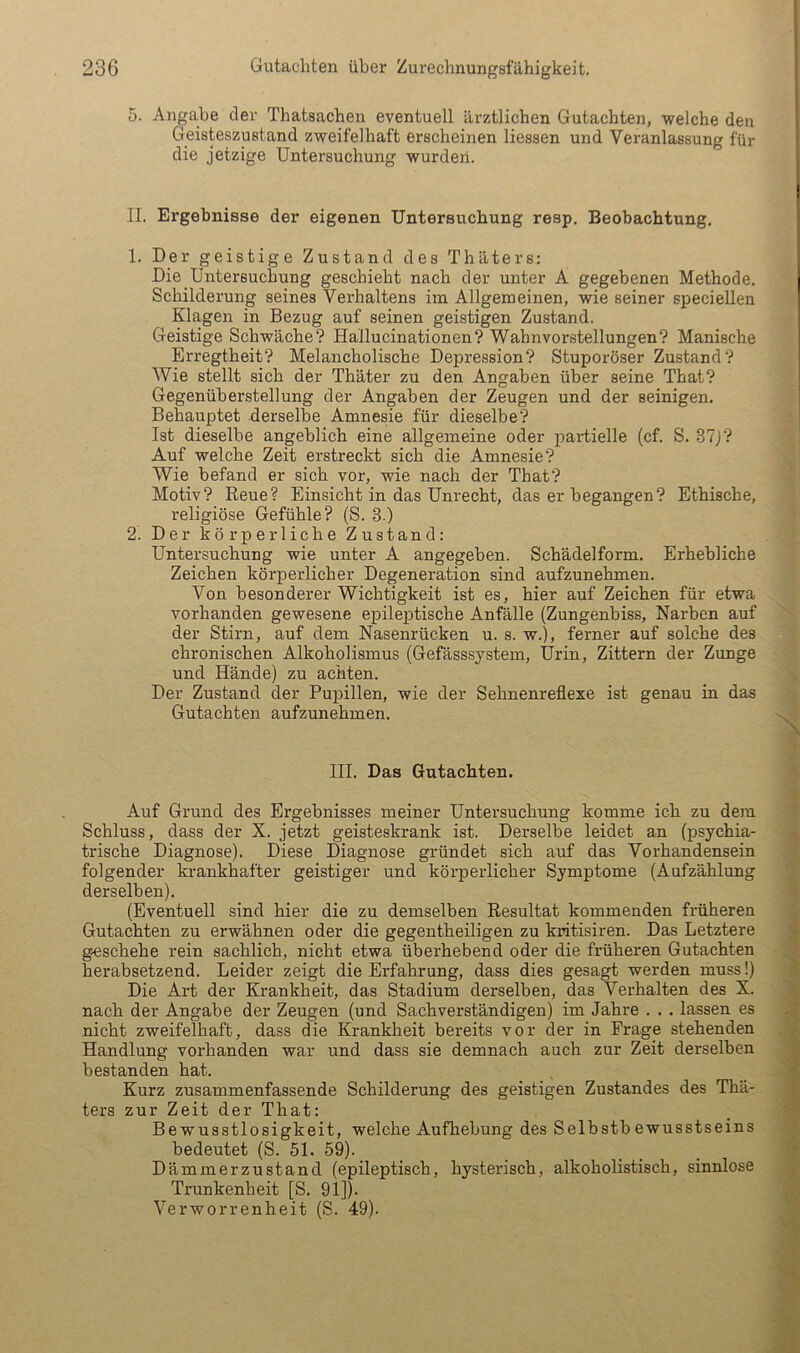 5. Angabe der Thatsachen eventuell ärztlichen Gutachten, welche den Geisteszustand zweifelhaft erscheinen Hessen und Veranlassung für die jetzige Untersuchung wurden. II. Ergebnisse der eigenen Untersuchung resp. Beobachtung, 1. Der geistige Zustand des Thäters; Die Untersuchung geschieht nach der unter A gegebenen Methode. Schilderung seines Verhaltens im Allgemeinen, wie seiner speciellen Klagen in Bezug auf seinen geistigen Zustand. Geistige Schwäche? Hallucinationen? Wahnvorstellungen? Manische Erregtheit? Melancholische Depression? Stuporöser Zustand? Wie stellt sich der Thäter zu den Angaben über seine That? Gegenüberstellung der Angaben der Zeugen und der seinigen. Behauptet derselbe Amnesie für dieselbe? Ist dieselbe angeblich eine allgemeine oder partielle (cf. S. 37j? Auf welche Zeit erstreckt sich die Amnesie? Wie befand er sich vor, wie nach der That? Motiv? Reue? Einsicht in das Unrecht, das er begangen? Ethische, religiöse Gefühle? (S. 3.) 2. Der körperliche Zustand: Untersuchung wie unter A angegeben. Schädelform. Erhebliche Zeichen körperlicher Degeneration sind aufzunehmen. Von besonderer Wichtigkeit ist es, hier auf Zeichen für etwa vorhanden gewesene epileptische Anfälle (Zungenbiss, Narben auf der Stirn, auf dem Nasenrücken u. s. w.), ferner auf solche des chronischen Alkoholismus (Gefässsystem, Urin, Zittern der Zunge und Hände) zu achten. Der Zustand der Pupillen, wie der Sehnenreflexe ist genau in das Gutachten aufzunehmen. III. Das Gutachten. Auf Grund des Ergebnisses meiner Untersuchung komme ich zu dem Schluss, dass der X. jetzt geisteskrank ist. Derselbe leidet an (psychia- trische Diagnose). Diese Diagnose gründet sich auf das Vorhandensein folgender krankhafter geistiger und körperlicher Symptome (Aufzählung derselben). (Eventuell sind hier die zu demselben Resultat kommenden früheren Gutachten zu erwähnen oder die gegentheiligen zu kiätisiren. Das Letztere geschehe rein sachlich, nicht etwa überhebend oder die früheren Gutachten herabsetzend. Leider zeigt die Erfahrung, dass dies gesagt werden muss!) Die Art der Krankheit, das Stadium derselben, das Verhalten des X. nach der Angabe der Zeugen (und Sachverständigen) im Jahre . . . lassen es nicht zweifelhaft, dass die Krankheit bereits vor der in Frage stehenden Handlung vorhanden war und dass sie demnach auch zur Zeit derselben bestanden hat. Kurz zusammenfassende Schilderung des geistigen Zustandes des Thä- ters zur Zeit der That: Bewusstlosigkeit, welche Aufhebung des Selbstbewusstseins bedeutet (S. 51. 59). Dämmerzustand (epileptisch, hysterisch, alkoholistisch, sinnlose Trunkenheit [S. 91]). Verworrenheit (S. 49).