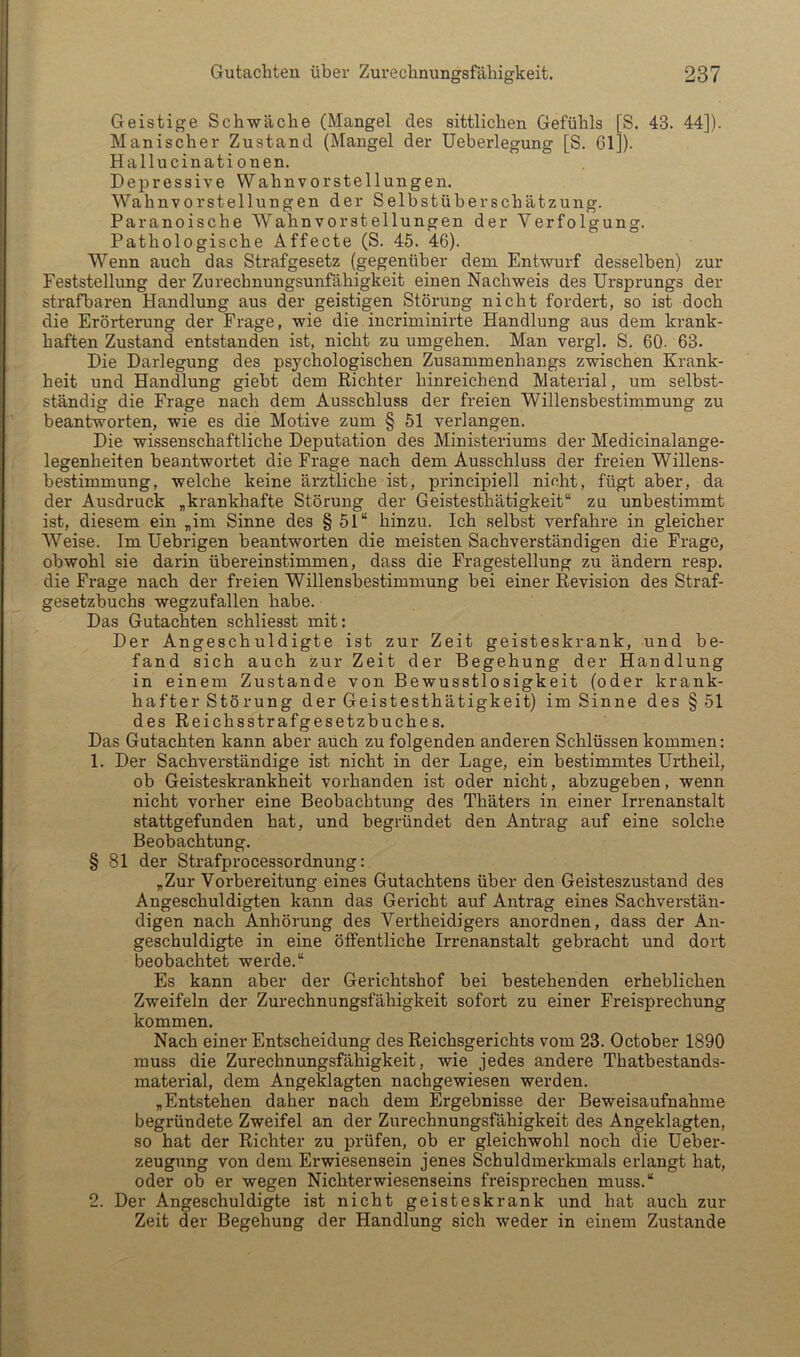 Geistige Schwäche (Mangel des sittlichen Gefühls [S. 43. 44]). Manischer Zustand (Mangel der Ueberlegung [S. 61]). Hallucinati onen. Depressive Wahnvorstellungen. Wahnvorstellnngen der Selbstüberschätzung. Paranoische Wahnvorstellnngen der Verfolgung. Pathologische Affecte (S. 45. 46). Wenn auch das Strafgesetz (gegenüber dem Entwurf desselben) zur Feststellung der Zurechnungsunfähigkeit einen Nachweis des Ursprungs der strafbaren Handlung aus der geistigen Störung nicht fordert, so ist doch die Erörterung der Frage, wie die incriminirte Handlung aus dem krank- haften Zustand entstanden ist, nicht zu umgehen. Man vergl. S. 60. 63. Die Darlegung des psychologischen Zusammenhangs zwischen Krank- heit und Handlung gieht dem Richter hinreichend Material, um selbst- ständig die Frage nach dem Ausschluss der freien Willensbestimmung zu beantworten, wie es die Motive zum § 51 verlangen. Die wissenschaftliche Deputation des Ministeriums der Medicinalange- legenheiten beantwortet die Frage nach dem Ausschluss der freien Willens- bestimmung, welche keine ärztliche ist, principiell nicht, fügt aber, da der Ausdruck „krankhafte Störung der Geistesthätigkeit“ za unbestimmt ist, diesem ein „im Sinne des § 51“ hinzu. Ich selbst verfahre in gleicher Weise. Im Uebrigen beantworten die meisten Sachverständigen die Frage, obwohl sie darin übereinstimmen, dass die Fragestellung zu ändern resp. die Frage nach der freien Willensbestimmung bei einer Revision des Straf- gesetzbuchs wegzufallen habe. Das Gutachten schliesst mit: Der Angeschuldigte ist zur Zeit geisteskrank, und be- fand sich auch zur Zeit der Begehung der Handlung in einem Zustande von Bewusstlosigkeit (oder krank- hafter Störung der Geistesthätigkeit) im Sinne des § 51 des Reichsstrafgesetzbuches. Das Gutachten kann aber auch zu folgenden anderen Schlüssen kommen: 1. Der Sachverständige ist nicht in der Lage, ein bestimmtes Urtheil, ob Geisteskrankheit vorhanden ist oder nicht, abzugeben, wenn nicht vorher eine Beobachtung des Thäters in einer Irrenanstalt stattgefunden hat, und begründet den Antrag auf eine solche Beobachtung. § 81 der Strafprocessordnung: „Zur Vorbereitung eines Gutachtens über den Geisteszustand des Angeschuldigten kann das Gericht auf Antrag eines Sachverstän- digen nach Anhörung des Vertheidigers anordnen, dass der An- geschuldigte in eine öffentliche Irrenanstalt gebracht und dort beobachtet werde.“ Es kann aber der Gerichtshof bei bestehenden erheblichen Zweifeln der Zurechnungsfähigkeit sofort zu einer Freisprechung kommen. Nach einer Entscheidung des Reichsgerichts vom 23. October 1890 muss die Zurechnungsfähigkeit, wie jedes andere Thatbestands- material, dem Angeklagten nachgewiesen werden. „Entstehen daher nach dem Ergebnisse der Beweisaufnahme begründete Zweifel an der Zurechnungsfähigkeit des Angeklagten, so hat der Richter zu prüfen, ob er gleichwohl noch die Ueber- zeugung von dem Erwiesensein jenes Schuldmerkmals erlangt hat, oder ob er wegen Nichterwiesenseins freisprechen muss.“ 2. Der Angeschuldigte ist nicht geisteskrank und hat auch zur Zeit der Begehung der Handlung sich weder in einem Zustande