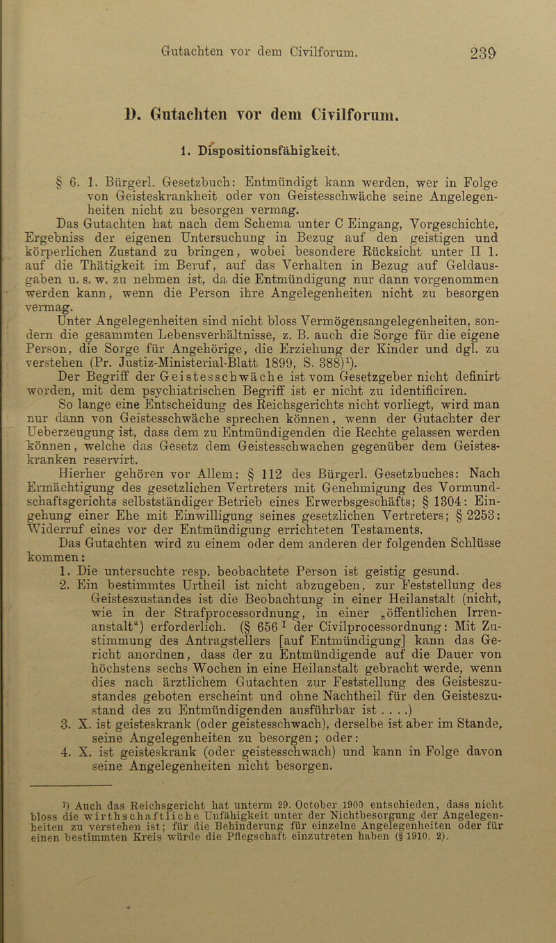 1). Giitacliteii vor dem Civilforum. 1. Dispositionsfähigkeit. § 6. 1. Bürgerl. Gesetzbuch: Entmündigt kann werden, wer in Folge von Geisteskrankheit oder von Geistesschwäche seine Angelegen- heiten nicht zu besorgen vermag. Das Gutachten hat nach dem Schema unter C Eingang, Vorgeschichte, Ergehniss der eigenen Untersuchung in Bezug auf den geistigen und körperlichen Zustand zu bringen, wobei besondere Rücksicht unter II 1. auf die Thätigkeit im Beruf, auf das Verhalten in Bezug auf Geldaus- gaben u. s. w. zu nehmen ist, da die Entmündigung nur dann vorgenommen werden kann, wenn die Person ihre Angelegenheiten nicht zu besorgen vennag. Unter Angelegenheiten sind nicht bloss Vermögensangelegenheiten, son- dern die gesammten Lebensverhältnisse, z. B. auch die Sorge für die eigene Person, die Sorge für Angehörige, die Erziehung der Kinder und dgl. zu verstehen (Pr. Justiz-Ministerial-Blatt 1899, S. 388)9- Der Begriff der Geistesschwäche ist vom Gesetzgeber nicht definirt worden, mit dem psychiatrischen Begriff ist er nicht zu identificiren. So lange eine Entscheidung des Reichsgerichts nicht vorliegt, wird man nur dann von Geistesschwäche sprechen können, wenn der Gutachter der Ueberzeugung ist, dass dem zu Entmündigenden die Rechte gelassen werden können, welche das Gesetz dem Geistesschwachen gegenüber dem Geistes- kranken reservirt. Hierher gehören vor Allem: § 112 des Bürgerl. Gesetzbuches: Nach Ermächtigung des gesetzlichen Vertreters mit Genehmigung des Vormund- schaftsgerichts selbstständiger Betrieb eines Erwerbsgeschäfts; § 1304: Ein- gehung einer Ehe mit Einwilligung seines gesetzlichen Vertreters; § 2253: Widerruf eines vor der Entmündigung errichteten Testaments. Das Gutachten wird zu einem oder dem anderen der folgenden Schlüsse kommen: 1. Die untersuchte resp. beobachtete Person ist geistig gesund. 2. Ein bestimmtes Urtheil ist nicht abzugeben, zur Feststellung des Geisteszustandes ist die Beobachtung in einer Heilanstalt (nicht, wie in der Strafprocessordnung, in einer „öffentlichen Irren- anstalt“) erforderlich. (§ 656^ der Civilprocessordnung: Mit Zu- stimmung des Antragstellers [auf Entmündigung] kann das Ge- richt anordnen, dass der zu Entmündigende auf die Dauer von höchstens sechs Wochen in eine Heilanstalt gebracht werde, wenn dies nach ärztlichem Gutachten zur Feststellung des Geisteszu- standes geboten erscheint und ohne Nachtheil für den Geisteszu- .stand des zu Entmündigenden ausführbar ist . . ..) 3. X. ist geisteskrank (oder geistesschwach), derselbe ist aber im Stande, seine Angelegenheiten zu besorgen; oder: 4. X. ist geisteskrank (oder geistesschwach) und kann in Folge davon seine Angelegenheiten nicht besorgen. J) Auch das Reichsgericht hat unterm 29. October 1900 entschieden, dass niclifc bloss die wirthschaftliche Unfähigkeit unter der Nichtbesorgung der Angelegen- heiten zu verstehen ist; für die Behinderung für einzelne Angelegenheiten oder für einen bestimmten Kreis würde die Pflegschaft einzutreten haben (§ 1910. 2).