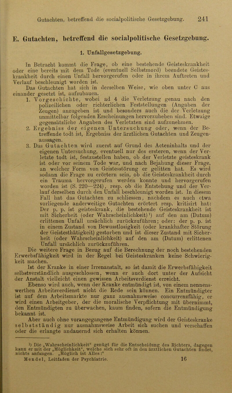 E. Gutacliteii, betreffend die socialpolitische Gesetzgebung. 1. Unfallgesetzgebung. In Betracht kommt die Frage, ob eine bestehende Geisteskrankheit oder eine bereits mit dem Tode (eventuell Selbstmord) beendete Geistes- krankheit durch einen Unfall hervorgerufen oder in ihrem Auftreten und Verlauf beschleunigt worden ist. Das Gutachten hat sich in derselben Weise, wie oben unter C aus einander gesetzt ist, aufzubauen. 1. Vorgeschichte, wobei ad 4 die Verletzung genau nach den polizeilichen oder richterlichen Feststellungen (Angaben der Zeugen) anzugeben ist und besonders auch die der Verletzung unmittelbar folgenden Erscheinungen hervorzuheben sind. Etwaige gegensätzliche Angaben des Verletzten sind aufzunehmen. 2. Ergebniss der eigenen Untersuchung oder, wenn der Be- treffende todt ist, Ergebniss der ärztlichen Gutachten und Zeugen- aussagen. 3. Das Gutachten wird zuerst auf Grund des Acteninhalts und der eigenen Untersuchung, eventuell nur des ersteren, wenn der Ver- letzte todt ist, festzustellen haben, ob der Verletzte geisteskrank ist oder vor seinem Tode war, und nach Bejahung dieser Frage, an welcher Form von Geistesstörung er gelitten hat. Es wird sodann die Frage zu erörtern sein, ob die Geisteskrankheit durch ein Trauma hervorgerufen werden konnte und hervorgerufen worden ist (S. 220—224), resp. ob die Entstehung und der Ver- lauf derselben durch den Unfall beschleunigt worden ist. In diesem Fall hat das Gutachten zu schliessen, nachdem es auch etwa vorliegende anderweitige Gutachten erörtert resp. kritisirt hat: Der p. p. ist geisteskrank, die bestehende Geisteskrankheit ist mit Sicherheit (oder Wahrscheinlichkeit) ^) auf den am (Datum) erlittenen Unfall ursächlich zurückzuführen; oder: der p. p. ist in einem Zustand von Bewusstlosigkeit (oder krankhafter Störung der Geistesthätigkeit) gestorben und ist dieser Zustand mit Sicher- heit (oder Wahrscheinlichkeit) auf den am (Datum) erlittenen Unfall ursächlich zurückzuführen. Die weitere Frage in Bezug auf die Berechnung der noch bestehenden Erwerbsfähigkeit wird in der Regel bei Geisteskranken keine Schwierig- keit machen. Ist der Kranke in einer Irrenanstalt, so ist damit die Erwerbsfähigkeit selbstverständlich ausgeschlossen, wenn er auch dort unter der Aufsicht der Anstalt vielleicht einen gewissen Arbeitsverdienst erreicht. Ebenso wird auch, wenn der Kranke entmündigt ist, von einem nennens- werthen Arbeitsverdienst nicht die Rede sein können. Ein Entmündigter ist auf dem Arbeitsmarkte nur ganz ausnahmsweise concurrenzfähig, er wird einen Arbeitgeber, der die moralische Verpflichtung mit übernimmt, den Entmündigten zu überwachen, kaum Anden, sofern die Entmündigung bekannt ist. Aber auch ohne vorangegangene Entmündigung wird der Geisteskranke selbstständig nur ausnahmsweise Arbeit sich suchen und verschaffen oder die erlangte andauernd sich erhalten können. b Die „Wahrscheinliclikeit“ genügt für die Entscheidung des Richters, dagegen kann er mit der „Möglichkeit“, welche sich sehr oft in den ilrztlichen Gutachten findet, nichts anfangen. „Möglich ist Alles i“ Mendel, Leitfaden der Psychiatrie. 16