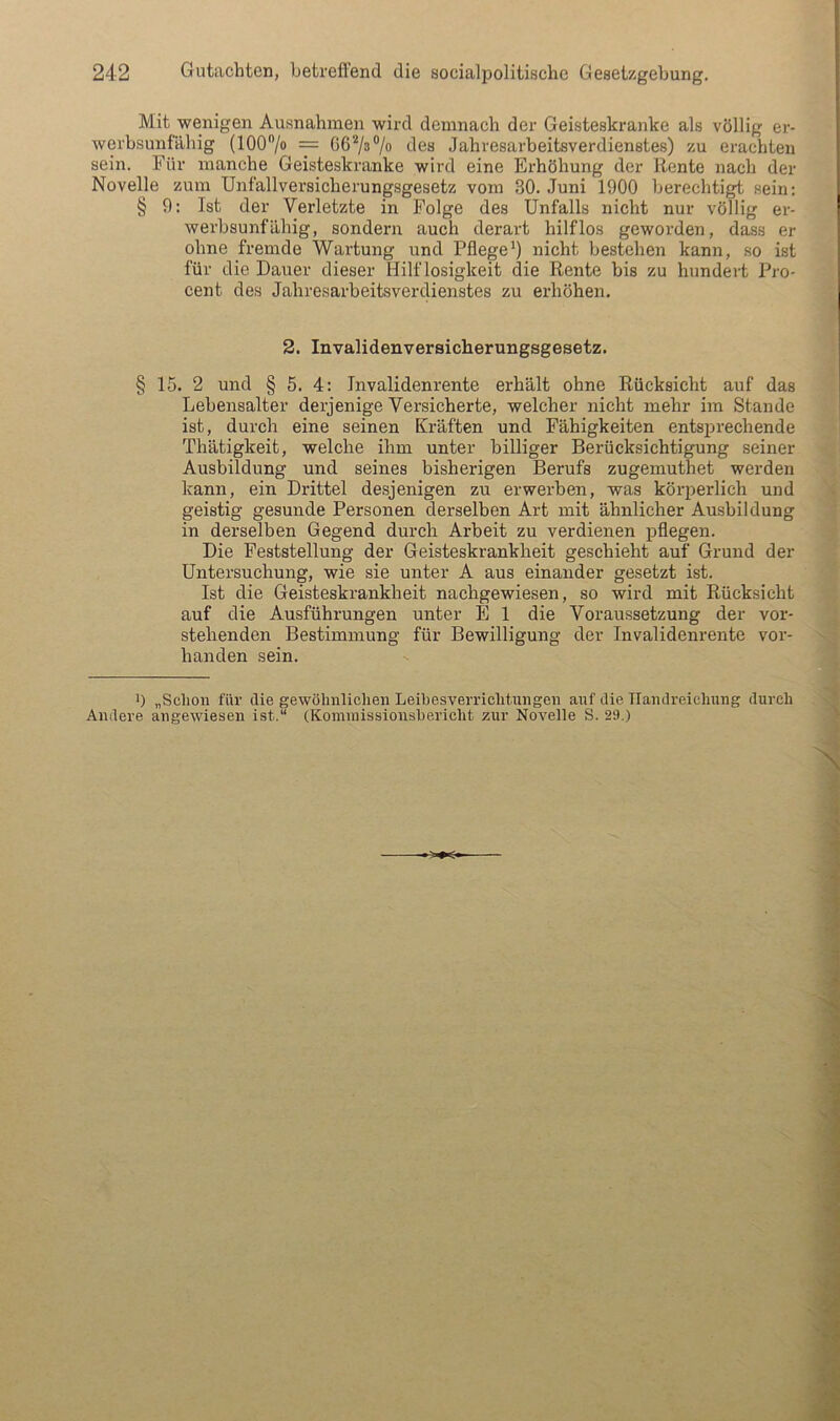 Mit wenigen Ausnahmen wird demnach der Geisteskranke als völlig er- werbsunfähig (100/o = ^les Jahresarbeitsverdienstes) zu erachten sein. Für manche Geisteskranke wird eine Erhöhung der Rente nach der Novelle zum Unfallversicherungsgesetz vom 30. Juni 1900 berechtigt sein; § 9: Ist der Verletzte in Folge des Unfalls nicht nur völlig er- werbsunfähig, sondern auch derart hilflos geworden, dass er ohne fremde Wartung und Pflege') nicht bestehen kann, so ist für die Dauer dieser Hilflosigkeit die Rente bis zu hundert Pro- cent des Jahresarbeitsverdienstes zu erhöhen. 2. Invalidenversicherungsgesetz. § 15. 2 und § 5. 4: Invalidenrente erhält ohne Rücksicht auf das Lebensalter derjenige Versicherte, welcher nicht mehr im Stande ist, durch eine seinen Kräften und Fähigkeiten entsprechende Thätigkeit, welche ihm unter billiger Berücksichtigung seiner Ausbildung und seines bisherigen Berufs zugemuthet werden kann, ein Drittel desjenigen zu erwerben, was körperlich und geistig gesunde Personen derselben Art mit ähnlicher Ausbildung in derselben Gegend durch Arbeit zu verdienen pflegen. Die Feststellung der Geisteskrankheit geschieht auf Grund der Untersuchung, wie sie unter A aus einander gesetzt ist. Ist die Geisteskrankheit nachgewiesen, so wird mit Rücksicht auf die Ausführungen unter E 1 die Voraussetzung der vor- stehenden Bestimmung für Bewilligung der Invalidenrente vor- handen sein. ') „Schon für die gewöhnlichen Leihesverrichtnngen auf die Handreichung durch Andere angewiesen ist.“ (Koininissionshericht zur Novelle S. 29.)