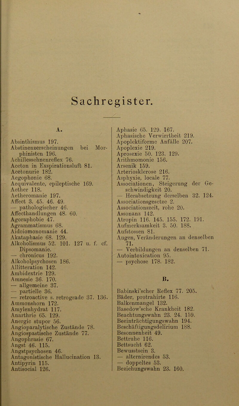 Sachregister A. Absinthiamus 197. Abstinenzerscheinungen bei Mor- phinisten 196. Achillessehnenreflex 76. Aceton in Exspirationsluft 81. Acetonurie 182. Aegophonie 68. Aequivalente, epileptische 169. Aether 118. Aetheromanie 197. Affect 3. 45. 46. 49. — pathologischer 46. Affecthandlungen 48. 60. Agoraphobie 47. Agrammatismus 68. Aidoiomonomanie 44. Akataphasie 68. 129. Alkoholismus 52. 101. 127 u. f. cf. Dipsomanie. — chronicus 192. Alkoholpsychosen 186. Allitteration 142. Ambidextrie 129. Amnesie 36. 170. — allgemeine 37. — partielle 36. — retroactive s. retrograde 37. 136. Ammonshom 172. Amylenhydrat 117. Anarthrie 65. 129. Anergic stupor 56. Angioparaljdiische Zustände 78. Angiospaatische Zustände 77. Angophrasie 67. Angst 46. 115. Angstpsychosen 46. Antagonistische Hallucination 13. Antipyrin 115. Antisocial 126. Aphasie 65. 129. 167. Aphasische Verwirrtheit 219. Apoplektiforme Anfälle 207. Apoplexie 219. Aprosexie 50. 123. 129. Arithmomonie 156. Arsenik 159. Arteriosklerose 216. Asphyxie, locale 77. Associationen, Steigerung der Ge- schwindigkeit 20. — Herabsetzung derselben 32. 124. Associationsgesetze 2. Associationszeit, rohe 20. Assonanz 142. Atropin 116. 145. 155. 172. 191. Aufmerksamkeit 3. 50. 188. Aufstossen 81. Augen, Veränderungen an denselben 71. — Verbildungen an denselben 71. Autointoxication 95. — psychose 178. 182. B. Babinski’scher Reflex 77. 205. Bäder, protrahirte 116. Balkenmangel 132. Basedow’sche Krankheit 182. Beachtungswahn 23. 24. 159. Beeinträchtigungswahn 194. Beschäftigungsdelirium 188. Besonnenheit 49. Bettruhe 116. Bettsucht 62. Bewusstsein 3. — alternirendes 53. — doppeltes 53. Beziehungswahn 23. 160.
