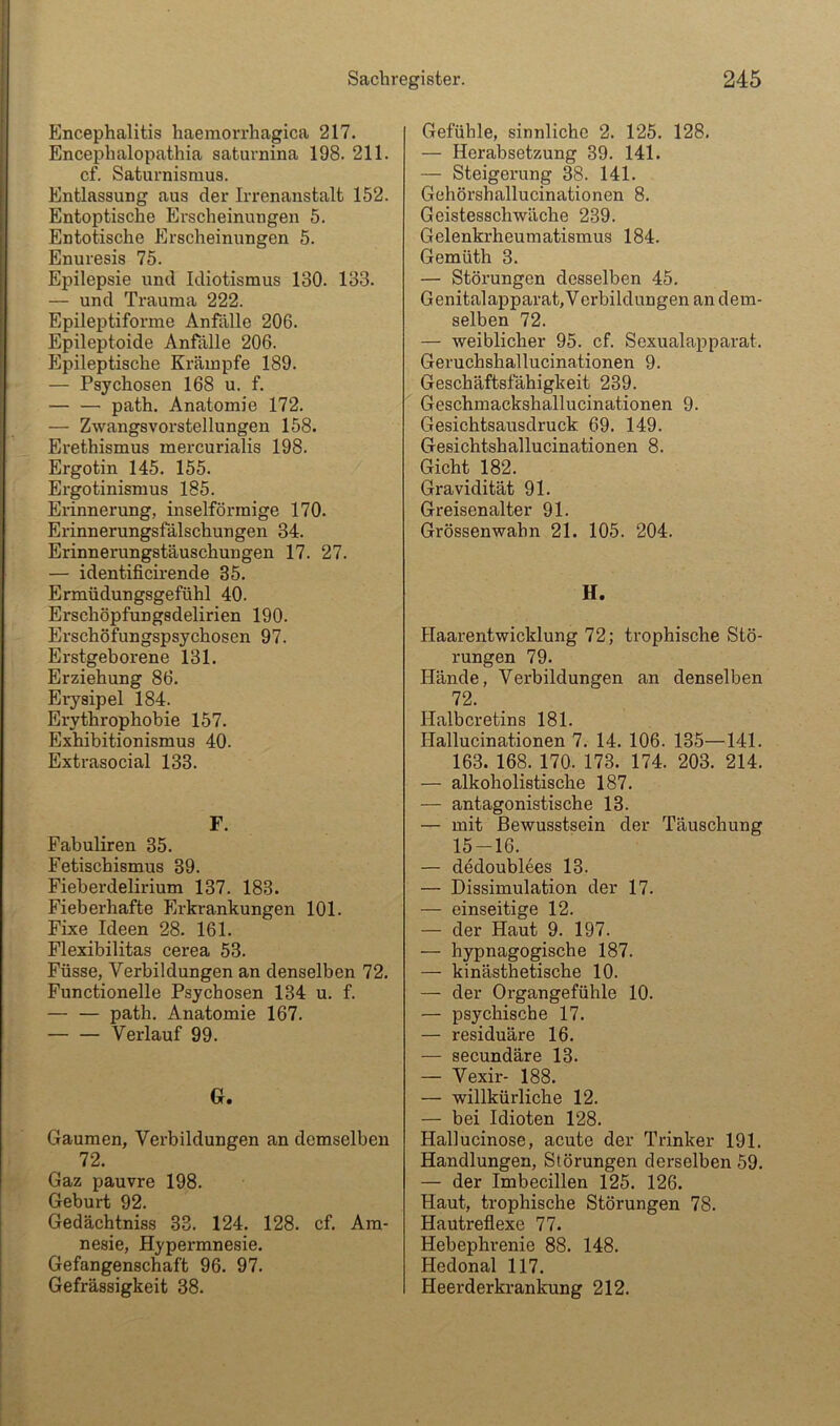 Encephalitis haemorrhagica 217. Encephalopathia saturnina 198. 211. cf, Saturnismus. Entlassung aus der Irrenanstalt 152. Entoptische Erscheinungen 5. Entotische Erscheinungen 5. Enuresis 75. Epilepsie und Idiotismus 130. 133. — und Trauma 222. Epileptiforme Anfälle 206. Epileptoide Anfälle 206. Epileptische Krämpfe 189. — Psychosen 168 u. f, path. Anatomie 172. — Zwangsvorstellungen 158. Erethismus mercurialis 198. Ergotin 145, 155. Ergotinismus 185. Erinnerung, inselförmige 170, Erinnerungsfälschungen 34. Erinnerungstäuschungen 17. 27. — identificirende 35. Ermüdungsgefühl 40. Erschöpfungsdelirien 190. Erschöfungspsychosen 97. Erstgeborene 131. Erziehung 86. Eiysipel 184. Erythrophobie 157. Exhibitionismus 40. Extrasocial 133. F. Fabuliren 35. Fetischismus 39. Fieberdelirium 137. 183. Fieberhafte Erkrankungen 101. Fixe Ideen 28, 161. Flexibilitas cerea 53. Füsse, Verbildungen an denselben 72. Functionelle Psychosen 134 u. f. — — path. Anatomie 167. — — Verlauf 99. G. Gaumen, Verbildungen an demselben 72. Gaz pauvre 198. Geburt 92. Gedächtniss 33. 124. 128. cf. Am- nesie, Hypermnesie. Gefangenschaft 96, 97. Gefrässigkeit 38. Gefühle, sinnliche 2. 125. 128. — Herabsetzung 39. 141. — Steigerung 38. 141. Gehörshallucinationen 8. Geistesschwäche 239. Gelenkrheumatismus 184. Gemüth 3. — Störungen desselben 45. Genitalapparat,Verbildungen an dem- selben 72. — weiblicher 95. cf. Sexualapparat. Geruchshallucinationen 9. Geschäftsfähigkeit 239. Geschmackshallucinationen 9. Gesichtsausdruck 69. 149. Gesichtshallucinationen 8. Gicht 182. Gravidität 91. Greisenalter 91. Grössenwabn 21. 105. 204. H. Haarentwicklung 72; trophische Stö- rungen 79. Hände, Verbildungen an denselben 72. Halbcretins 181, Hallucinationen 7. 14. 106. 135—141. 163. 168. 170. 173. 174. 203. 214. — alkoholistische 187. — antagonistische 13. — mit Bewusstsein der Täuschung 15-16. — dedoublees 13. — Dissimulation der 17. — einseitige 12. — der Haut 9. 197. — hypnagogische 187. — kinästhetische 10. — der Organgefühle 10. — psychische 17. — residuäre 16. — secundäre 13. — Vexir- 188. — willkürliche 12. — bei Idioten 128, Hallucinose, acute der Trinker 191. Handlungen, Störungen derselben 59. — der Imbecillen 125. 126. Haut, trophische Störungen 78. Hautreflexe 77. Hebephrenie 88. 148. Hedonal 117. Heerderkrankung 212.