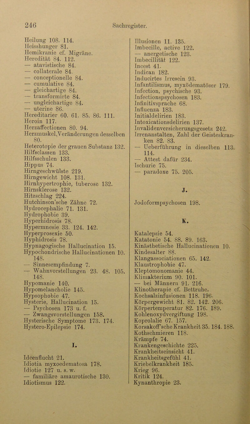 Iloilimg 108. 114. lleisshunger 81. Hcmikranie cf. Migräne. Heredität 84. 112. — atavistische 84. — collaterale 84. — conceptionelle 84. — cumulativo 84. — gleichartige 84. — transformirte 84. — ungleichartige 84. — uterine 86. llereditarier 60. 61. 85. 86. 111. Heroin 117. Herzaffectionen 80. 94. Herzmuskel,Veränderungen desselben 80. Heterotopie der grauen Substanz 132. Hilfsclassen 133. Hilfsschulen 133. Hippus 74. Hirngeschwülste 219. Hirngewicht 108. 131. Hirnhypertrophie, tuberöse 132. Hirnsklerose 132. Hitzschlag 224. Hutchinson’sche Zähne 72. Hydrocephalie 71. 131. Hydrophobie 39. Hyperhidrosis 78. Hypermnesie 33. 124. 142. Hyperprosexie 50. Hyphidrosis 78. Hypnagogische Hallucination 15. Hyijochondrische Hallucinationen 10. 148. — Sinnesempfindung 7. — Wahnvorstellungen 23. 48. 105. 148. Hypomanie 140. Hypomelancholie 145. Hypsophobie 47. Hysterie, Hallucination 15. — Psychosen 173 u. f. — Zwangsvorstellungen 158. Hysterische Symptome 173. 174. Hystero-Epilepsie 174. I. Ideenflucht 21. Idiotia myxoedematosa 178. Idiotie 127 u. s. w. — familiäre amaurotische 130. Idiotismus 122. Illusionen 11. 135. Imbecille, active 122. — anergetischc 123. Imbecillität 122. Incest 41. Indican 182. Inducirtes Irresein 93. Infantilismus, myxödematöser 179. Infcction, psychische 93. Infectionspsychosen 183. Infinitivsprache 68. Infiuenza 183. Initialdelirien 183. Intoxicationsdelirien 137. Invalidenvcrsicherungsgesetz 242. Irrenanstalten, Zahl der Geisteskran- ken 82. 83. — Ueberführung in dieselben 113. 114. — Attest dafür 234. Ischurie 75. — paradoxe 75. 205. J. Jodoformpsychosen 198. K. Katalepsie 54. Katatonie 54. 88. 89. 163. Kinästhetische Hallucinationen 10. Kindesalter 88. Klangassociationen 65. 142. Klaustrophobie 47. Kleptomonomanie 44. Klimakterium 90. 101. — bei Männern 91. 216. Klinotherapie cf. Bettruhe. Kochsalzinfusionen 118. 196- Körpergewicht 81. 82. 142. 206. Körpertemperatur 82. 176. 189. Kohlenoxydvergiftung 198. Koprolalie 67. 157. Korsakoff’sche Krankheit 35.184.188. Kothschmieren 118. Krämpfe 74. Krankengeschichte 225. Krankheitseinsicht 41. Krankheitsgefühl 41. Kriebelkrankheit 185. Krieg 96. Kritik 124. Kynanthropie 23.