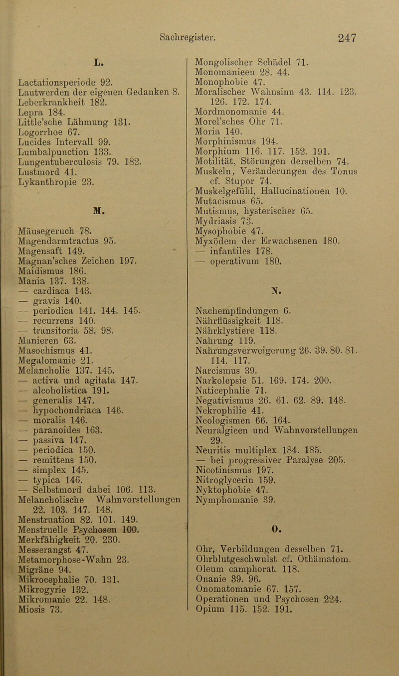 L. Lactationsperiode 92. Lautwerden der eigenen Gedanken 8. Leborkrankheit 182. Lepra 184. Little’sche Lähmung 131. Logorrhoe 67. Lucides Intervall 99. Lumbalpunction 133. Lungentuberculosis 79. 182. Lustmord 41. Lykanthropie 23. M. Mäusegeruch 78. Magendarmtractus 95. Magensaft 149. Magnan’sches Zeichen 197. Maidismus 186. Mania 137. 138. — cardiaca 143. — gravis 140. — periodica 141. 144. 145. — recurrens 140. — transitoria 58. 98. Manieren 63. Masochismus 41. Megalomanie 21. Melancholie 137. 145. — activa und agitata 147. — alcoholistica 191. — generalis 147. — hypochondriaca 146. — moralis 146. — paranoides 163. — Passiva 147. — periodica 150. — remittens 150. — Simplex 145. — typica 146. — Selbstmord dabei 106. 113. Melancholische Wahnvorstellungen 22. 103. 147. 148. Menstruation 82. 101. 149. Menstruelle Psychosen 100. Merkfähigkeit 20. 230. Messerangst 47. Metamorphose-Wahn 23. Migräne 94. Mikrocephalie 70. 131. Mikrogyrie 132. Mikromanie 22. 148. Miosis 73. Mongolischer Schädel 71. Monomanieen 28. 44. Monophobie 47. Moralischer Wahnsinn 43. 114. 123. 126. 172. 174. Mordmonomanie 44. Morel’sches Ohr 71. Moria 140. Morphinismus 194. Morphium 116. 117. 152. 191. Motilität, Störungen derselben 74. Muskeln, Veränderungen des Tonus cf. Stupor 74. Muskelgefühl, Hallucinationen 10. Mutacismus 65. Mutismus, hysterischer 65. Mydriasis 73. Mysophobie 47. Myxödem der Erwachsenen 180. — infantiles 178. — operativum 180. N. Nachempfindungen 6. Nährfiüssigkeit 118. Nährklystiere 118. Nahrung 119. Nahrungsverweigerung 26. 39. 80. 81. 114. 117. Narcismus 39. Narkolepsie 51. 169. 174. 200. Naticephalie 71. Negativismus 26. 61. 62. 89. 148. Nekrophilie 41. Neologismen 66. 164. Neuralgieen und Wahnvorstellungen 29. Neuritis multiplex 184. 185. — bei progressiver Paralyse 205. Nicotinismus 197. Nitroglycerin 159. Nyktophobie 47. Nymphomanie 39. 0. Ohr, Verbildungen desselben 71. Ohrblutgeschwulst cf. Othämatom. Oleum camphorat. 118. Onanie 39. 96. Onomatomanie 67. 157. Operationen und Psychosen 224. Opium 115. 152. 191.