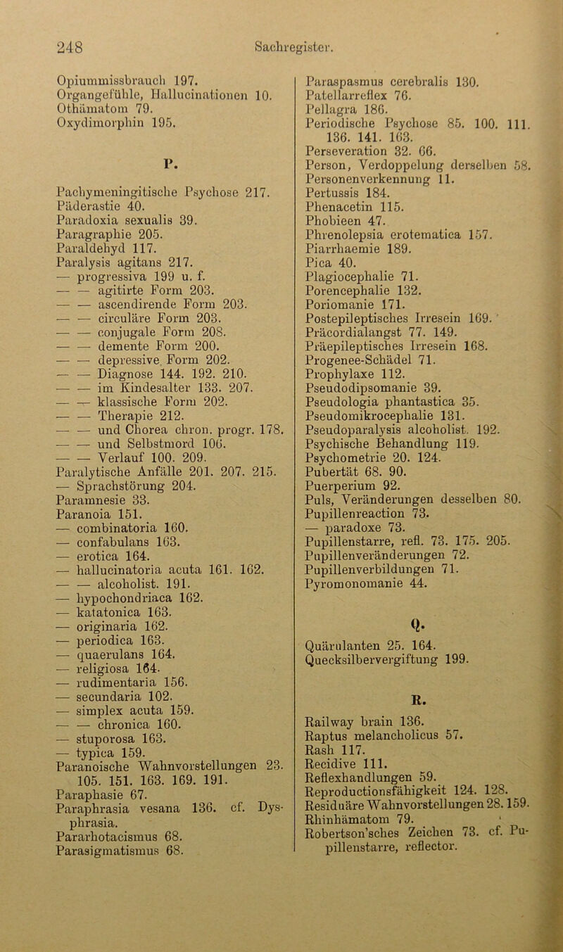 Opiummissbraucli 197. Organgeluhle, Hallucinatioiien 10. Othiimatoin 79. Oxydimorphin 195. r. Pachymeningitische Psychose 217. Päderastie 40. Paradoxia sexualis 39. Paragraph! e 205. Paraldehyd 117. Paralysis agitans 217. — progressiva 199 u. f. — — agitirte Form 203. — — ascendirende Form 203. — — circulare Form 203. — — coiijugale Form 208. — — demente Form 200. — — depressive. Form 202. — — Diagnose 144. 192. 210. — — im Kindesalter 133. 207. — — klassische Form 202. — — Therapie 212. — — und Chorea chron. progr. 178. und Selbstmord 100. Verlauf 100. 209. Paralytische Anfälle 201. 207. 215. — Sprachstörung 204. Paramnesie 33. Paranoia 151. — combinatoria 160. — confabulans 103. — erotica 164. — hallucinatoria acuta 161. 162. — — alcoholist. 191. — hypochondriaca 162. — katatonica 163. — originaria 162. — periodica 163. — quaerulans 164. -— religiosa 164- — rudimentaria 156. — secundaria 102. — Simplex acuta 159. — — chronica 160. — stuporosa 163. — typica 159. Paranoische Wahnvorstellungen 23. 105. 151. 163. 169. 191. Paraphasie 67. Paraphrasia vesana 136. cf. Dys- phrasia. Pararhotacismus 68. Parasigmatismus 68. Paraspasmus cerebralis 130. Patellarreflex 76. Pellagra 180. Periodische Psychose 85. 100. 111. 136. 141. 103. Perseveration 32. 06. Person, Verdoppelung derselben 58. Personenverkennung 11. Pertussis 184. Phenacetin 115. Phobieen 47. Phrenolepsia erotematica 157. Piarrhaemie 189. Pica 40. Plagiocephalie 71. Porencephalie 132. Poriomanie 171. Postepileptisches Irresein 169. ' Präcordialangst 77. 149. Präepileptisches Irresein 168. Progenee-Schädel 71. Prophylaxe 112. Pseudodipsomanie 39. Pseudologia phantastica 35. Pseudomikrocephalie 131. Pseudoparalysis alcoholist. 192. Psychische Behandlung 119. Psychometrie 20. 124. Pubertät 68. 90. Puerperium 92. Puls, Veränderungen desselben 80. Pupillenreaction 73. — paradoxe 73. Pupillenstarre, refl. 73. 175. 205. Pupillenveränderungen 72. Pupillen Verbildungen 71. Pyromonomanie 44. Q- Quärulanten 25. 164. Quecksilbervergiftung 199. R. Railway brain 136. Raptus melancholicus 57. Rash 117. Recidive 111. Reflexhandlungen 59. Reproductionsfähigkeit 124. 128. Residuäre Wahnvorstellungen 28.159. Rhinhämatom 79. Robertson’sches Zeichen 73. cf. Pu- pillenstarre, reflector.