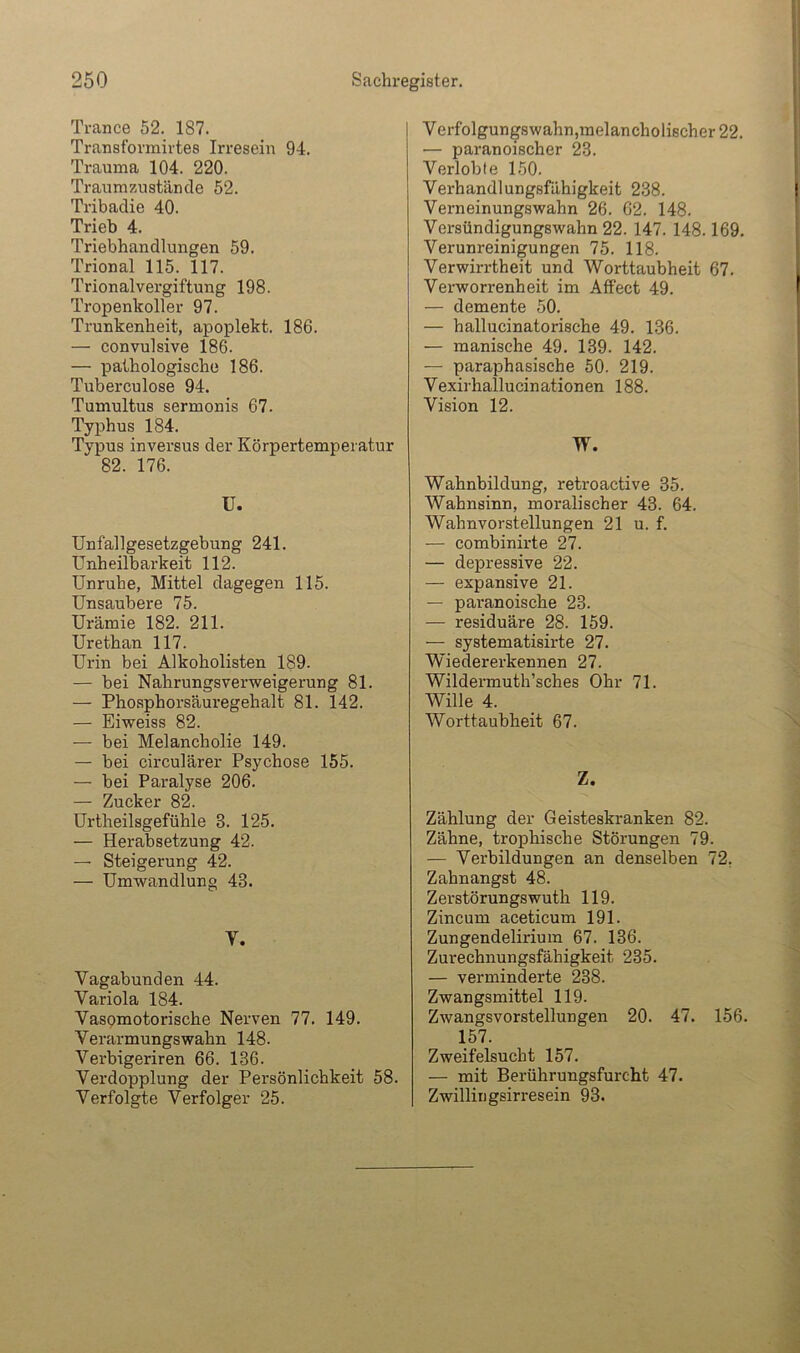 Trance 52. 187. Transfornairtes Irresein 94. Trauma 104. 220. Traumzustäncle 52. Tribaclie 40. Trieb 4. Triebhandlungen 59. Trional 115. 117. Trionalvergiftung 198. Tropenkoller 97. Trunkenheit, apoplekt. 186. — convulsive 186. — pathologische 186. Tuberculose 94. Tumultus sermonis 67. Typhus 184. Typus inversus der Körpertemperatur 82. 176. U. Unfallgesetzgebung 241. Unheilbarkeit 112. Unruhe, Mittel dagegen 115. Unsaubere 75. Urämie 182. 211. Urethan 117. Urin bei Alkoholisten 189. — bei Nahrungsverweigerung 81. — Phosphorsäuregehalt 81. 142. — Eiweiss 82. — bei Melancholie 149. — bei circulärer Psychose 155. — bei Paralyse 206. — Zucker 82. Urtheilsgefühle 3. 125. — Herabsetzung 42. — Steigerung 42. — Umwandlung 43. V. Vagabunden 44. Variola 184. Vasomotorische Nerven 77. 149. Verarmungswahn 148. Verbigeriren 66. 136. Verdopplung der Persönlichkeit 58. Verfolgte Verfolger 25. Verfolgungswahn,melancholischer 22. — paranoischer 23. Verlobte 150. Verhandlungsfähigkeit 2.38. Verneinungswahn 26. 62. 148. Versündigungswahn 22. 147. 148.169. Verunreinigungen 75. 118. Verwirrtheit und Worttaubheit 67. Verworrenheit im Affect 49. — demente 50. — hallucinatorische 49. 136. — manische 49. 139. 142. — paraphasische 50. 219. Vexirhallucinationen 188. Vision 12. W. Wahnbildung, retroactive 35. Wahnsinn, moralischer 43. 64. Wahnvorstellungen 21 u. f. — combinirte 27. — depressive 22. — expansive 21. — paranoische 23. — residuäre 28. 159. — systematisirte 27. Wledererkennen 27. Wildermuth’sches Ohr 71. Wille 4. Worttaubheit 67. Z. Zählung der Geisteskranken 82. Zähne, trophische Störungen 79. — Verbildungen an denselben 72, Zahnangst 48. Zerstörungswuth 119. Zincum aceticum 191. Zungendelirium 67. 136. Zurechnungsfähigkeit 235. — verminderte 238. Zwangsmittel 119. Zwangsvorstellungen 20. 47. 156. 157. Zweifelsucht 157. — mit Berührungsfurcht 47. Zwillirigsirresein 93.