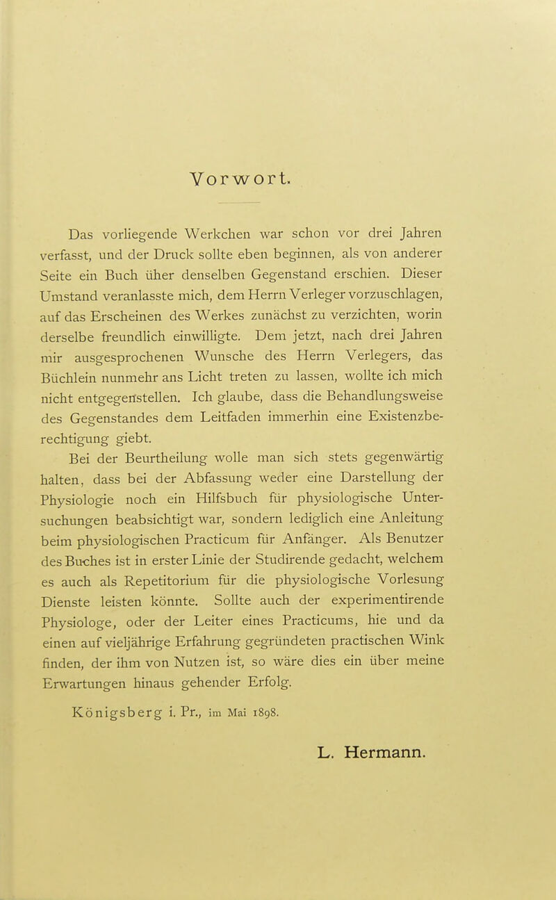 Vorwort. Das vorliegende Werkchen war schon vor drei Jahren verfasst, und der Druck sollte eben beginnen, als von anderer Seite ein Buch üher denselben Gegenstand erschien. Dieser Umstand veranlasste mich, dem Herrn Verleger vorzuschlagen, auf das Erscheinen des Werkes zunächst zu verzichten, worin derselbe freundlich einwilligte. Dem jetzt, nach drei Jahren mir ausgesprochenen Wunsche des Herrn Verlegers, das Büchlein nunmehr ans Licht treten zu lassen, wollte ich mich nicht entgegenstellen. Ich glaube, dass die Behandlungsweise des Gegenstandes dem Leitfaden immerhin eine Existenzbe- rechtigung giebt. Bei der Beurtheilung wolle man sich stets gegenwärtig halten, dass bei der Abfassung weder eine Darstellung der Physiologie noch ein Hilfsbuch für physiologische Unter- suchungen beabsichtigt war, sondern lediglich eine Anleitung beim physiologischen Practicum für Anfänger, Als Benutzer des Buches ist in erster Linie der Studirende gedacht, welchem es auch als Repetitorium für die physiologische Vorlesung Dienste leisten könnte. Sollte auch der experimentirende Physiologe, oder der Leiter eines Practicums, hie und da einen auf vieljährige Erfahrung gegründeten practischen Wink finden, der ihm von Nutzen ist, so wäre dies ein über meine Erwartungen hinaus gehender Erfolg. Königsberg i. Pr., im Mai 1898. L. Hermann.