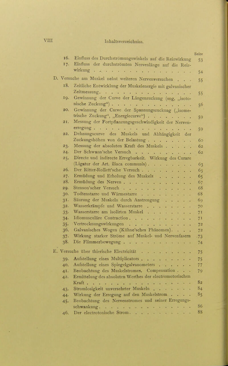 Seite 16. Einfluss des Durchströmungswinkels auf die Reizwirkung 53 17. Einfluss der durchströmten Nervenlänge auf die Reiz- wirkung . ^ 54 D. Versuche am Muskel nebst weiteren Nervenversuchen ... 55 18. Zeitliche Entwicklung der Muskelenergie mit galvanischer Zeitmessung 55 19. Gewinnung der Curve der Längenzuckung (sog. „isoto- nische Zuckung) 56 20. Gewinnung der Curve der Spannungszuckung („isome- trische Zuckung, „Energiecurve) 5g 21. Messung der Fortpflanzungsgeschwindigkeit der Nerven- erregung 59 22. Dehnungscurve des Muskels und Abhängigkeit der Zuckungshöhen von der Belastung 6o 23. Messung der absoluten Kraft des Muskels 62 24. Der Schwaun'sche Versuch 62 25. Directe und indirecte Erregbarkeit. Wirkung des Curare (Ligatur der Art. iliaca communis) 63 26. Der Ritter-Rollett'sche Versuch 65 27. Ermüdung und Erholung des Muskels 65 28. Ermüdung des Nerven 67 29. Stenson'scher Versuch 68 30. Todtenstarre und Wärmestarre 68 31. Säurung der Muskeln durch Anstrengung 69 32. Wasserkrämpfe und Wasserstarre 70 33. Wasserstarre am isolirtcn Muskel 71 34. Idiomusculäre Contraction 71 35. Vertrocknungswirkungen 72 36. Galvanisches Wogen (Kühne'sches Phänomen).... 72 37. Wirkung starker Ströme auf Muskel- und Nervenfasern .73 38. Die Flimmerbewegung 74 E. Versuche über thierische Electricität 75 39. Aufstellung eines Multiplicators 75 40. Aufstellung eines Spiegelgalvanomeiers 77 41. Beobachtung des Muskelstromes. Compensation ... 79 42. Ermittelung des absoluten Werthes der electromotorischen Kraft 82 43. Stromlosigkeit unversehrter Muskeln 84 44. Wirkung der Erregung auf den ]\Iuskelstrom .... 85 45. Beobachtung des Nervenstromes und seiner Erregungs- schwankung 86 46. Der electrotonische Strom 88