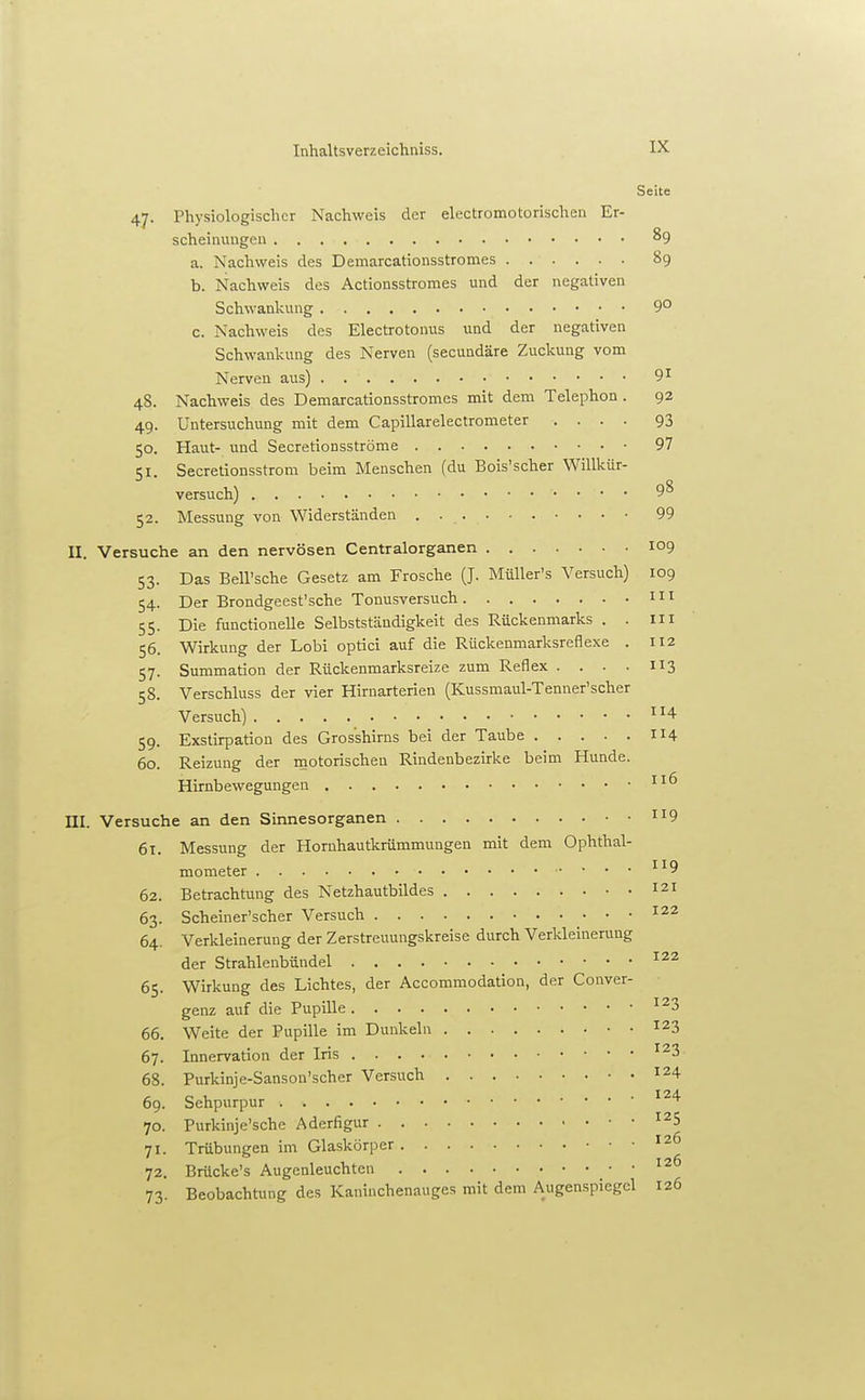Seite 47. Physiologischer Nachweis der electromotorischen Er- scheinuugen 89 a. Nachweis des Demarcationsstromes 89 b. Nachweis des Actionsstromes und der negativen Schwanlcung 9° c. Nachweis des Electrotoniis und der negativen Schwankung des Nerven (secundäre Zuckung vom Nerven aus) 9^ 48. Nachweis des Demarcationsstromes mit dem Telephon . 92 49. Untersuchung mit dem Capillarelectrometer .... 93 50. Haut- und Secretionsströme 97 51. Secretionsstrom beim Menschen (du Bois'scher Willkür- versuch) 98 52. Messung von Widerständen . 99 II. Versuche an den nervösen Centraiorganen 109 53. Das Bell'sche Gesetz am Frosche (J. MüUer's Versuch) 109 54. Der Brondgeest'sche Tonusversuch 111 55. Die functionelle Selbstständigkeit des Rückenmarks . . Iii 56. Wirkung der Lobi optici auf die Rückenmarksreflexe . I12 57. Summation der Rückenmarksreize zum Reflex . . . . II3 58. Verschluss der vier Hirnarterien (Kussmaul-Tenner'scher Versuch) 4 59. Exstirpation des Gros'shirns bei der Taube 114 60. Reizung der motorischen Rindenbezirke beim Hunde. Hirnbewegungen III. Versuche an den Sinnesorganen 9 61. Messung der Hornhautkrümmungen mit dem Ophthal- mometer 119 62. Betrachtung des Netzhautbildes 121 63. Scheiner'scher Versuch ^22 64. Verkleinerung der Zerstreuungskreise durch Verkleinerung der Strahlenbündel 65. Wirkung des Lichtes, der Accommodation, der Conver- genz auf die Pupille ^^3 66. Weite der Pupille im Dunkeln 123 67. Innervation der Iris 68. Purkinje-Sanson'scher Versuch 124 69. Sehpurpur 70. Purkinje'sche Aderfigur ^^5 71. Trübungen im Glaskörper ^2 72. Brücke's Augcnleuchten 73. Beobachtung des Kaniuchenauges mit dem Augenspiegel 126