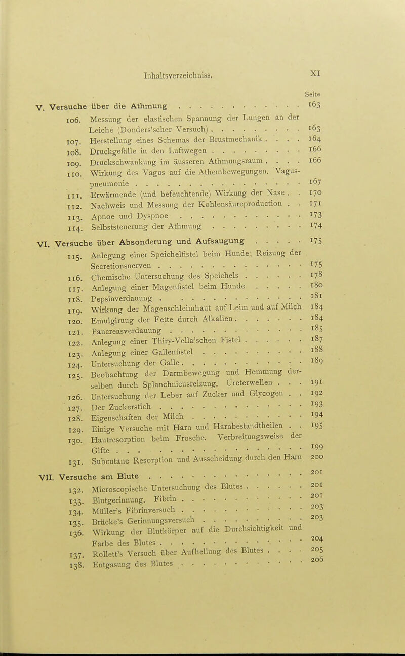 Seite V. Versuche über die Athmung .... 163 106. Messung der elastischen Spannung der Lungen an der Leiche (Donders'scher Versuch) 163 107. Herstellung eines Schemas der Brustmechanik .... 164 108. Dnickgefälle in den Luftwegen 166 109. Druckschwankung im äusseren Athmungsraum .... 166 HO. Wirkung des Vagus auf die Athembewegungen. Vagus- pneumonie 167 111. Erwärmende (und befeuchtende) Wirkung der Nase. . 170 112. Nachweis und Messung der Kohlensäureproduction . . 171 113. Apnoe und Dyspnoe ^73 114. Selbststeuerung der Athmung 174 VI. Versuche über Absonderung und Aufsaugung I75 115. Anlegung einer Speichelfistel beim Hunde; Reizung der Secretiousnerven ^75 116. Chemische Untersuchung des Speichels 178 117. Anlegung einer Magenfistel beim Hunde 180 118. Pepsinverdauung 181 119. Wirkung der Magenschleimhaut auf Leim und auf Milch 184 120. Emulgiruug der Fette durch Alkalien 184 121. Pancreasverdauung ^85 122. Anlegung einer Thiry-Vella'schen Fistel 187 123. Anlegung einer Gallenfistel 188 124. Untersuchung der Galle ^89 125. Beobachtung der Darmbewegung und Hemmung der- selben diirch Splanchnicusreizung. Ureterwellen . . . 191 126. Untersuchung der Leber auf Zucker und Glycogen . . 192 127. Der Zuckerstich ^93 128. Eigenschaften der Milch ^94 129. Einige Versuche mit Harn und Harnbestandtheilen . . 195 130 Hautresorption beim Frosche. Verbreitungsweise der Gifte ^99 131. Subcutane Resorption und Ausscheidung durch den Hajn 200 201 VII. Versuche am Blute 132. Microscopische Untersuchung des Blutes 201 133. Blutgerinnung. Fibrin 134. Müller's Fibrinversuch 135. Brücke's Gerinnungsversuch j 136. Wirkung der Blutkörper auf die Durchsichtigkeit und Farbe des Blutes n7 RoUett's Versuch über Aufhellung des Blutes .... 205 206 138. Entgasung des Blutes