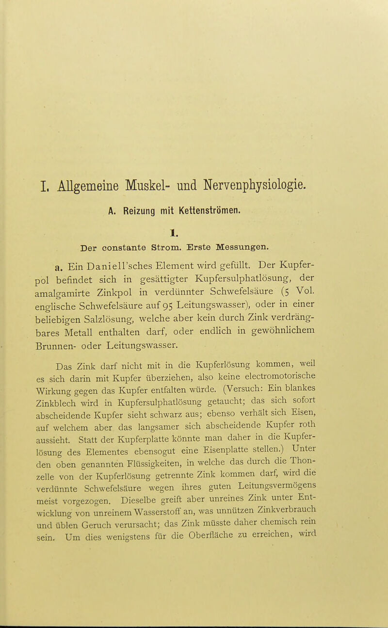 I. Allgemeine Muskel- und Nervenphysiologie. A. Reizung mit Kettenströmen. 1. Der oonstante Strom. Erste Messungen. a. Ein Daniell'sches Element wird gefüllt. Der Kupfer- pol befindet sich in gesättigter Kupfersulphatlösung, der amalgamirte Zinkpol in verdünnter Schwefelsäure (5 Vol. englische Schwefelsäure auf 95 Leitungswasser), oder in einer beliebigen Salzlösung, welche aber kein durch Zink verdräng- bares Metall enthalten darf, oder endlich in gewöhnlichem Brunnen- oder Leitungswasser. Das Zink darf nicht mit in die Kupferlösung kommen, weil es sich darin mit Kupfer überziehen, also keine electromotorische Wirkung gegen das Kupfer entfalten würde. (Versuch: Ein blankes Zinkblech wird in Kupfersulphatlösung getaucht; das sich sofort abscheidende Kupfer sieht schwarz aus; ebenso verhält sich Eisen, auf welchem aber das langsamer sich abscheidende Kupfer roth aussieht. Statt der Kupferplatte könnte man daher in die Kupfer- lösung des Elementes ebensogut eine Eisenplatte stellen.) Unter den oben genannten Flüssigkeiten, in welche das durch die Thon- zelle von der Kupferlösung getrennte Zink kommen darf, wird die verdünnte Schwefelsäure wegen ihres guten Leitungsvermögens meist vorgezogen. Dieselbe greift aber unreines Zink unter Ent- wicklung von unreinem Wasserstoff an, was unnützen Zinkverbrauch und üblen Geruch verursacht; das Zink müsste daher chemisch rein sein. Um dies wenigstens für die Oberfläche zu erreichen, wird